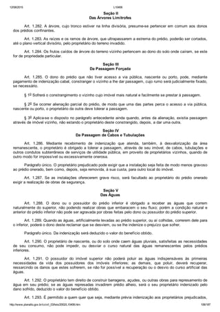 12/08/2015 L10406
http://www.planalto.gov.br/ccivil_03/leis/2002/L10406.htm 106/187
 Seção II
Das Árvores Limítrofes
Art. 1.282. A árvore, cujo tronco estiver na linha divisória, presume­se pertencer em comum aos donos
dos prédios confinantes.
Art. 1.283. As raízes e os ramos de árvore, que ultrapassarem a estrema do prédio, poderão ser cortados,
até o plano vertical divisório, pelo proprietário do terreno invadido.
Art. 1.284. Os frutos caídos de árvore do terreno vizinho pertencem ao dono do solo onde caíram, se este
for de propriedade particular.
 Seção III
Da Passagem Forçada
Art.  1.285.  O  dono  do  prédio  que  não  tiver  acesso  a  via  pública,  nascente  ou  porto,  pode,  mediante
pagamento de indenização cabal, constranger o vizinho a lhe dar passagem, cujo rumo será judicialmente fixado,
se necessário.
§ 1o Sofrerá o constrangimento o vizinho cujo imóvel mais natural e facilmente se prestar à passagem.
§ 2o Se ocorrer alienação parcial do prédio, de modo que uma das partes perca o acesso a via pública,
nascente ou porto, o proprietário da outra deve tolerar a passagem.
§ 3o Aplica­se o disposto no parágrafo antecedente ainda quando, antes da alienação, existia passagem
através de imóvel vizinho, não estando o proprietário deste constrangido, depois, a dar uma outra.
 Seção IV
Da Passagem de Cabos e Tubulações
Art.  1.286.  Mediante  recebimento  de  indenização  que  atenda,  também,  à  desvalorização  da  área
remanescente, o proprietário é obrigado a tolerar a passagem, através de seu imóvel, de cabos, tubulações e
outros condutos subterrâneos de serviços de utilidade pública, em proveito de proprietários vizinhos, quando de
outro modo for impossível ou excessivamente onerosa.
Parágrafo único. O proprietário prejudicado pode exigir que a instalação seja feita de modo menos gravoso
ao prédio onerado, bem como, depois, seja removida, à sua custa, para outro local do imóvel.
Art.  1.287.  Se  as  instalações  oferecerem  grave  risco,  será  facultado  ao  proprietário  do  prédio  onerado
exigir a realização de obras de segurança.
 Seção V
Das Águas
Art.  1.288.  O  dono  ou  o  possuidor  do  prédio  inferior  é  obrigado  a  receber  as  águas  que  correm
naturalmente do superior, não podendo realizar obras que embaracem o seu fluxo; porém a condição natural e
anterior do prédio inferior não pode ser agravada por obras feitas pelo dono ou possuidor do prédio superior.
Art. 1.289. Quando as águas, artificialmente levadas ao prédio superior, ou aí colhidas, correrem dele para
o inferior, poderá o dono deste reclamar que se desviem, ou se lhe indenize o prejuízo que sofrer.
Parágrafo único. Da indenização será deduzido o valor do benefício obtido.
Art. 1.290. O proprietário de nascente, ou do solo onde caem águas pluviais, satisfeitas as necessidades
de  seu  consumo,  não  pode  impedir,  ou  desviar  o  curso  natural  das  águas  remanescentes  pelos  prédios
inferiores.
Art.  1.291.  O  possuidor  do  imóvel  superior  não  poderá  poluir  as  águas  indispensáveis  às  primeiras
necessidades  da  vida  dos  possuidores  dos  imóveis  inferiores;  as  demais,  que  poluir,  deverá  recuperar,
ressarcindo os danos que estes sofrerem, se não for possível a recuperação ou o desvio do curso artificial das
águas.
Art. 1.292. O proprietário tem direito de construir barragens, açudes, ou outras obras para represamento de
água  em  seu  prédio;  se  as  águas  represadas  invadirem  prédio  alheio,  será  o  seu  proprietário  indenizado  pelo
dano sofrido, deduzido o valor do benefício obtido.
Art. 1.293. É permitido a quem quer que seja, mediante prévia indenização aos proprietários prejudicados,
 