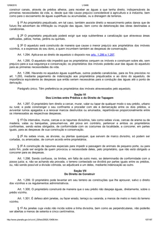12/08/2015 L10406
http://www.planalto.gov.br/ccivil_03/leis/2002/L10406.htm 107/187
construir  canais,  através  de  prédios  alheios,  para  receber  as  águas  a  que  tenha  direito,  indispensáveis  às
primeiras necessidades da vida, e, desde que não cause prejuízo considerável à agricultura e à indústria, bem
como para o escoamento de águas supérfluas ou acumuladas, ou a drenagem de terrenos.
§ 1o Ao proprietário prejudicado, em tal caso, também assiste direito a ressarcimento pelos danos que de
futuro  lhe  advenham  da  infiltração  ou  irrupção  das  águas,  bem  como  da  deterioração  das  obras  destinadas  a
canalizá­las.
§  2o  O  proprietário  prejudicado  poderá  exigir  que  seja  subterrânea  a  canalização  que  atravessa  áreas
edificadas, pátios, hortas, jardins ou quintais.
§ 3o O aqueduto será construído de maneira que cause o menor  prejuízo  aos  proprietários  dos  imóveis
vizinhos, e a expensas do seu dono, a quem incumbem também as despesas de conservação.
Art. 1.294. Aplica­se ao direito de aqueduto o disposto nos arts. 1.286 e 1.287.
Art. 1.295. O aqueduto não impedirá que os proprietários cerquem os imóveis e construam sobre ele, sem
prejuízo para a sua segurança e conservação; os proprietários dos imóveis poderão usar das águas do aqueduto
para as primeiras necessidades da vida.
Art. 1.296. Havendo no aqueduto águas supérfluas, outros poderão canalizá­las, para os fins previstos no
art.  1.293,  mediante  pagamento  de  indenização  aos  proprietários  prejudicados  e  ao  dono  do  aqueduto,  de
importância equivalente às despesas que então seriam necessárias para a condução das águas até o ponto de
derivação.
Parágrafo único. Têm preferência os proprietários dos imóveis atravessados pelo aqueduto.
 Seção VI
Dos Limites entre Prédios e do Direito de Tapagem
Art. 1.297. O proprietário tem direito a cercar, murar, valar ou tapar de qualquer modo o seu prédio, urbano
ou  rural,  e  pode  constranger  o  seu  confinante  a  proceder  com  ele  à  demarcação  entre  os  dois  prédios,  a
aviventar rumos apagados e a renovar marcos destruídos ou arruinados, repartindo­se proporcionalmente entre
os interessados as respectivas despesas.
§ 1o Os intervalos, muros, cercas e os tapumes divisórios, tais como sebes vivas, cercas de arame ou de
madeira,  valas  ou  banquetas,  presumem­se,  até  prova  em  contrário,  pertencer  a  ambos  os  proprietários
confinantes, sendo estes obrigados, de conformidade com os costumes da localidade, a concorrer, em partes
iguais, para as despesas de sua construção e conservação.
§ 2o  As  sebes  vivas,  as  árvores,  ou  plantas  quaisquer,  que  servem  de  marco  divisório,  só  podem  ser
cortadas, ou arrancadas, de comum acordo entre proprietários.
§ 3o A construção de tapumes especiais para impedir a passagem de animais de pequeno porte, ou para
outro fim, pode ser exigida de quem provocou a necessidade deles, pelo proprietário, que não está obrigado a
concorrer para as despesas.
Art. 1.298. Sendo confusos, os limites, em falta de outro meio, se determinarão de conformidade com a
posse justa; e, não se achando ela provada, o terreno contestado se dividirá por partes iguais entre os prédios,
ou, não sendo possível a divisão cômoda, se adjudicará a um deles, mediante indenização ao outro.
 Seção VII
Do Direito de Construir
Art. 1.299. O proprietário pode levantar em seu terreno as construções que lhe aprouver, salvo o direito
dos vizinhos e os regulamentos administrativos.
Art. 1.300. O proprietário construirá de maneira que o seu prédio não despeje águas, diretamente, sobre o
prédio vizinho.
Art. 1.301. É defeso abrir janelas, ou fazer eirado, terraço ou varanda, a menos de metro e meio do terreno
vizinho.
§ 1o As janelas cuja visão não incida sobre a linha divisória, bem como as perpendiculares, não poderão
ser abertas a menos de setenta e cinco centímetros.
 