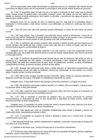 12/08/2015 L10406
http://www.planalto.gov.br/ccivil_03/leis/2002/L10406.htm 108/187
§ 2o As disposições deste artigo não abrangem as aberturas para luz ou ventilação, não maiores de dez
centímetros de largura sobre vinte de comprimento e construídas a mais de dois metros de altura de cada piso.
Art. 1.302. O proprietário pode, no lapso de ano e dia após a conclusão da obra, exigir que se desfaça
janela, sacada, terraço ou goteira sobre o seu prédio; escoado o prazo, não poderá, por sua vez, edificar sem
atender ao disposto no artigo antecedente, nem impedir, ou dificultar, o escoamento das águas da goteira, com
prejuízo para o prédio vizinho.
Parágrafo  único.  Em  se  tratando  de  vãos,  ou  aberturas  para  luz,  seja  qual  for  a  quantidade,  altura  e
disposição,  o  vizinho  poderá,  a  todo  tempo,  levantar  a  sua  edificação,  ou  contramuro,  ainda  que  lhes  vede  a
claridade.
Art.  1.303.  Na  zona  rural,  não  será  permitido  levantar  edificações  a  menos  de  três  metros  do  terreno
vizinho.
Art. 1.304. Nas cidades, vilas e povoados cuja edificação estiver adstrita a alinhamento, o dono de um
terreno pode nele edificar, madeirando na parede divisória do prédio contíguo, se ela suportar a nova construção;
mas terá de embolsar ao vizinho metade do valor da parede e do chão correspondentes.
Art. 1.305. O confinante, que primeiro construir, pode assentar a parede divisória até meia espessura no
terreno contíguo, sem perder por isso o direito a haver meio valor dela se o vizinho a travejar, caso em que o
primeiro fixará a largura e a profundidade do alicerce.
Parágrafo  único.  Se  a  parede  divisória  pertencer  a  um  dos  vizinhos,  e  não  tiver  capacidade  para  ser
travejada pelo outro, não poderá este fazer­lhe alicerce ao pé sem prestar caução àquele, pelo risco a que expõe
a construção anterior.
Art. 1.306. O condômino da parede­meia pode utilizá­la até ao meio da espessura, não pondo em risco a
segurança  ou  a  separação  dos  dois  prédios,  e  avisando  previamente  o  outro  condômino  das  obras  que  ali
tenciona fazer; não pode sem consentimento do outro, fazer, na parede­meia, armários, ou obras semelhantes,
correspondendo a outras, da mesma natureza, já feitas do lado oposto.
Art. 1.307. Qualquer dos confinantes pode altear a parede divisória, se necessário reconstruindo­a, para
suportar o alteamento; arcará com todas as despesas, inclusive de conservação, ou com metade, se o vizinho
adquirir meação também na parte aumentada.
Art. 1.308. Não é lícito encostar à parede divisória chaminés, fogões, fornos ou quaisquer aparelhos ou
depósitos suscetíveis de produzir infiltrações ou interferências prejudiciais ao vizinho.
Parágrafo único. A disposição anterior não abrange as chaminés ordinárias e os fogões de cozinha.
Art. 1.309. São proibidas construções capazes de poluir, ou inutilizar, para uso ordinário, a água do poço,
ou nascente alheia, a elas preexistentes.
Art.  1.310.  Não  é  permitido  fazer  escavações  ou  quaisquer  obras  que  tirem  ao  poço  ou  à  nascente  de
outrem a água indispensável às suas necessidades normais.
Art.  1.311.  Não  é  permitida  a  execução  de  qualquer  obra  ou  serviço  suscetível  de  provocar
desmoronamento  ou  deslocação  de  terra,  ou  que  comprometa  a  segurança  do  prédio  vizinho,  senão  após
haverem sido feitas as obras acautelatórias.
Parágrafo único. O proprietário do prédio vizinho tem direito a ressarcimento pelos  prejuízos  que  sofrer,
não obstante haverem sido realizadas as obras acautelatórias.
Art.  1.312.  Todo  aquele  que  violar  as  proibições  estabelecidas  nesta  Seção  é  obrigado  a  demolir  as
construções feitas, respondendo por perdas e danos.
Art.  1.313.  O  proprietário  ou  ocupante  do  imóvel  é  obrigado  a  tolerar  que  o  vizinho  entre  no  prédio,
mediante prévio aviso, para:
I ­ dele temporariamente usar, quando indispensável à reparação, construção, reconstrução ou limpeza de
sua casa ou do muro divisório;
II ­ apoderar­se de coisas suas, inclusive animais que aí se encontrem casualmente.
§ 1o O disposto neste artigo aplica­se aos casos de limpeza ou reparação de esgotos, goteiras, aparelhos
higiênicos, poços e nascentes e ao aparo de cerca viva.
 