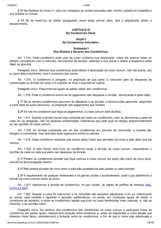 12/08/2015 L10406
http://www.planalto.gov.br/ccivil_03/leis/2002/L10406.htm 109/187
§ 2o Na hipótese do inciso II, uma vez entregues as coisas buscadas pelo vizinho, poderá ser impedida a
sua entrada no imóvel.
§  3o  Se  do  exercício  do  direito  assegurado  neste  artigo  provier  dano,  terá  o  prejudicado  direito  a
ressarcimento.
 CAPÍTULO VI
Do Condomínio Geral
 Seção I
Do Condomínio Voluntário
 Subseção I
Dos Direitos e Deveres dos Condôminos
Art.  1.314.  Cada  condômino  pode  usar  da  coisa  conforme  sua  destinação,  sobre  ela  exercer  todos  os
direitos compatíveis com a indivisão, reivindicá­la de terceiro, defender a sua posse e alhear a respectiva parte
ideal, ou gravá­la.
Parágrafo único. Nenhum dos condôminos pode alterar a destinação da coisa comum, nem dar posse, uso
ou gozo dela a estranhos, sem o consenso dos outros.
Art.  1.315.  O  condômino  é  obrigado,  na  proporção  de  sua  parte,  a  concorrer  para  as  despesas  de
conservação ou divisão da coisa, e a suportar os ônus a que estiver sujeita.
Parágrafo único. Presumem­se iguais as partes ideais dos condôminos.
Art. 1.316. Pode o condômino eximir­se do pagamento das despesas e dívidas, renunciando à parte ideal.
§ 1o Se os demais condôminos assumem as despesas e as dívidas, a renúncia lhes aproveita, adquirindo
a parte ideal de quem renunciou, na proporção dos pagamentos que fizerem.
§ 2o Se não há condômino que faça os pagamentos, a coisa comum será dividida.
Art. 1.317. Quando a dívida houver sido contraída por todos os condôminos, sem se discriminar a parte de
cada um na obrigação, nem se estipular solidariedade, entende­se que cada qual se obrigou proporcionalmente
ao seu quinhão na coisa comum.
Art.  1.318.  As  dívidas  contraídas  por  um  dos  condôminos  em  proveito  da  comunhão,  e  durante  ela,
obrigam o contratante; mas terá este ação regressiva contra os demais.
Art. 1.319. Cada condômino responde aos outros pelos frutos que percebeu da coisa e pelo dano que lhe
causou.
Art.  1.320.  A  todo  tempo  será  lícito  ao  condômino  exigir  a  divisão  da  coisa  comum,  respondendo  o
quinhão de cada um pela sua parte nas despesas da divisão.
§ 1o Podem os condôminos acordar que fique indivisa a coisa comum por prazo não maior de cinco anos,
suscetível de prorrogação ulterior.
§ 2o Não poderá exceder de cinco anos a indivisão estabelecida pelo doador ou pelo testador.
§ 3o A requerimento de qualquer interessado e se graves razões o aconselharem, pode o juiz determinar a
divisão da coisa comum antes do prazo.
Art. 1.321. Aplicam­se à divisão do condomínio, no que couber,  as  regras  de  partilha  de  herança  (arts.
2.013 a 2.022).
Art. 1.322. Quando a coisa for indivisível, e os consortes não quiserem adjudicá­la a um só, indenizando
os  outros,  será  vendida  e  repartido  o  apurado,  preferindo­se,  na  venda,  em  condições  iguais  de  oferta,  o
condômino ao estranho, e entre os condôminos aquele que tiver na coisa benfeitorias mais valiosas, e, não as
havendo, o de quinhão maior.
Parágrafo  único.  Se  nenhum  dos  condôminos  tem  benfeitorias  na  coisa  comum  e  participam  todos  do
condomínio em partes iguais, realizar­se­á licitação entre estranhos e, antes de adjudicada a coisa àquele que
ofereceu  maior  lanço,  proceder­se­á  à  licitação  entre  os  condôminos,  a  fim  de  que  a  coisa  seja  adjudicada  a
 