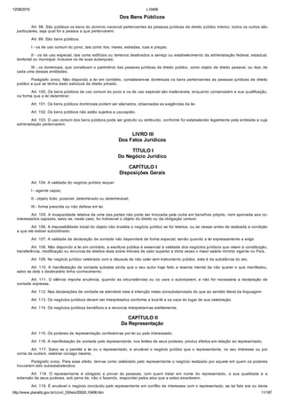 12/08/2015 L10406
http://www.planalto.gov.br/ccivil_03/leis/2002/L10406.htm 11/187
Dos Bens Públicos
Art. 98. São públicos os bens do domínio nacional pertencentes às pessoas jurídicas de direito público interno; todos os outros são
particulares, seja qual for a pessoa a que pertencerem.
Art. 99. São bens públicos:
I ­ os de uso comum do povo, tais como rios, mares, estradas, ruas e praças;
II ­ os de uso especial, tais como edifícios ou terrenos destinados a serviço ou estabelecimento da administração federal, estadual,
territorial ou municipal, inclusive os de suas autarquias;
III ­ os dominicais, que constituem o patrimônio das pessoas jurídicas de direito público, como objeto de direito pessoal, ou real, de
cada uma dessas entidades.
Parágrafo único. Não dispondo a lei em contrário, consideram­se dominicais os bens  pertencentes  às  pessoas  jurídicas  de  direito
público a que se tenha dado estrutura de direito privado.
Art. 100. Os bens públicos de uso comum do povo e os de uso especial são inalienáveis, enquanto conservarem a sua qualificação,
na forma que a lei determinar.
Art. 101. Os bens públicos dominicais podem ser alienados, observadas as exigências da lei.
Art. 102. Os bens públicos não estão sujeitos a usucapião.
Art. 103. O uso comum dos bens públicos pode ser gratuito ou retribuído, conforme for estabelecido legalmente pela entidade a cuja
administração pertencerem.
 LIVRO III
Dos Fatos Jurídicos
 TÍTULO I
Do Negócio Jurídico
 CAPÍTULO I
Disposições Gerais
Art. 104. A validade do negócio jurídico requer:
I ­ agente capaz;
II ­ objeto lícito, possível, determinado ou determinável;
III ­ forma prescrita ou não defesa em lei.
Art. 105. A incapacidade relativa de uma das partes não pode ser invocada pela outra em benefício próprio, nem aproveita aos co­
interessados capazes, salvo se, neste caso, for indivisível o objeto do direito ou da obrigação comum.
Art. 106. A impossibilidade inicial do objeto não invalida o negócio jurídico se for relativa, ou se cessar antes de realizada a condição
a que ele estiver subordinado.
Art. 107. A validade da declaração de vontade não dependerá de forma especial, senão quando a lei expressamente a exigir.
Art. 108. Não dispondo a lei em contrário, a escritura pública é essencial à validade dos negócios jurídicos que visem à constituição,
transferência, modificação ou renúncia de direitos reais sobre imóveis de valor superior a trinta vezes o maior salário mínimo vigente no País.
Art. 109. No negócio jurídico celebrado com a cláusula de não valer sem instrumento público, este é da substância do ato.
Art. 110. A manifestação de vontade subsiste ainda que o seu autor haja feito a reserva mental de não querer o que manifestou,
salvo se dela o destinatário tinha conhecimento.
Art. 111. O silêncio importa anuência, quando as circunstâncias ou os usos o autorizarem, e não for necessária a declaração de
vontade expressa.
Art. 112. Nas declarações de vontade se atenderá mais à intenção nelas consubstanciada do que ao sentido literal da linguagem.
Art. 113. Os negócios jurídicos devem ser interpretados conforme a boa­fé e os usos do lugar de sua celebração.
Art. 114. Os negócios jurídicos benéficos e a renúncia interpretam­se estritamente.
 CAPÍTULO II
Da Representação
Art. 115. Os poderes de representação conferem­se por lei ou pelo interessado.
Art. 116. A manifestação de vontade pelo representante, nos limites de seus poderes, produz efeitos em relação ao representado.
Art. 117. Salvo se o permitir a lei ou o representado, é anulável o negócio jurídico que o representante, no seu interesse ou por
conta de outrem, celebrar consigo mesmo.
Parágrafo único. Para esse efeito, tem­se como celebrado pelo representante o negócio realizado por aquele em quem os poderes
houverem sido subestabelecidos.
Art.  118.  O  representante  é  obrigado  a  provar  às  pessoas,  com  quem  tratar  em  nome  do  representado,  a  sua  qualidade  e  a
extensão de seus poderes, sob pena de, não o fazendo, responder pelos atos que a estes excederem.
Art. 119. É anulável o negócio concluído pelo representante em conflito de interesses com o representado, se tal fato era ou devia
 