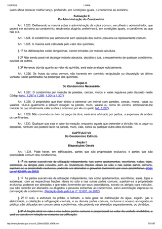 12/08/2015 L10406
http://www.planalto.gov.br/ccivil_03/leis/2002/L10406.htm 110/187
quem afinal oferecer melhor lanço, preferindo, em condições iguais, o condômino ao estranho.
 Subseção II
Da Administração do Condomínio
Art. 1.323. Deliberando a maioria sobre a administração da coisa comum, escolherá o administrador, que
poderá ser estranho ao condomínio; resolvendo alugá­la, preferir­se­á, em condições iguais, o condômino ao que
não o é.
Art. 1.324. O condômino que administrar sem oposição dos outros presume­se representante comum.
Art. 1.325. A maioria será calculada pelo valor dos quinhões.
§ 1o As deliberações serão obrigatórias, sendo tomadas por maioria absoluta.
§ 2o Não sendo possível alcançar maioria absoluta, decidirá o juiz, a requerimento de qualquer condômino,
ouvidos os outros.
§ 3o Havendo dúvida quanto ao valor do quinhão, será este avaliado judicialmente.
Art.  1.326.  Os  frutos  da  coisa  comum,  não  havendo  em  contrário  estipulação  ou  disposição  de  última
vontade, serão partilhados na proporção dos quinhões.
 Seção II
Do Condomínio Necessário
Art. 1.327. O condomínio por meação de paredes, cercas, muros e valas regula­se pelo disposto neste
Código (arts. 1.297 e 1.298; 1.304 a 1.307).
Art.  1.328.  O  proprietário  que  tiver  direito  a  estremar  um  imóvel  com  paredes,  cercas,  muros,  valas  ou
valados,  tê­lo­á  igualmente  a  adquirir  meação  na  parede,  muro,  valado  ou  cerca  do  vizinho,  embolsando­lhe
metade do que atualmente valer a obra e o terreno por ela ocupado (art. 1.297).
Art. 1.329. Não convindo os dois no preço da obra, será este arbitrado por peritos, a expensas de ambos
os confinantes.
Art. 1.330. Qualquer que seja o valor da meação, enquanto aquele que pretender a divisão não o pagar ou
depositar, nenhum uso poderá fazer na parede, muro, vala, cerca ou qualquer outra obra divisória.
 CAPÍTULO VII
Do Condomínio Edilício
 Seção I
Disposições Gerais
Art.  1.331.  Pode  haver,  em  edificações,  partes  que  são  propriedade  exclusiva,  e  partes  que  são
propriedade comum dos condôminos.
§ 1o As partes suscetíveis de utilização independente, tais como apartamentos, escritórios, salas, lojas,
sobrelojas  ou  abrigos  para  veículos,  com  as  respectivas  frações  ideais  no  solo  e  nas  outras  partes  comuns,
sujeitam­se a propriedade exclusiva, podendo ser alienadas e gravadas livremente por seus proprietários. (Vide
Lei nº 12.607, de 2012)
§ 1o  As partes suscetíveis de utilização independente, tais como apartamentos, escritórios, salas, lojas e
sobrelojas, com as respectivas frações ideais no solo e nas outras partes comuns, sujeitam­se a propriedade
exclusiva, podendo ser alienadas e gravadas livremente por seus proprietários, exceto os abrigos para veículos,
que não poderão ser alienados ou alugados a pessoas estranhas ao condomínio, salvo autorização expressa na
convenção de condomínio. (Redação dada pela Lei nº 12.607, de 2012)
§  2o  O  solo,  a  estrutura  do  prédio,  o  telhado,  a  rede  geral  de  distribuição  de  água,  esgoto,  gás  e
eletricidade, a calefação e refrigeração centrais, e as demais partes comuns, inclusive o acesso ao logradouro
público, são utilizados em comum pelos condôminos, não podendo ser alienados separadamente, ou divididos.
§ 3o A fração ideal no solo e nas outras partes comuns é proporcional ao valor da unidade imobiliária, o
qual se calcula em relação ao conjunto da edificação.
 