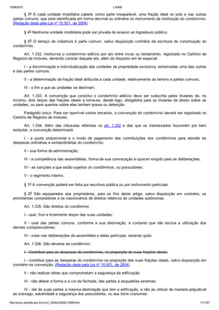 12/08/2015 L10406
http://www.planalto.gov.br/ccivil_03/leis/2002/L10406.htm 111/187
§ 3o  A  cada  unidade  imobiliária  caberá,  como  parte  inseparável,  uma  fração  ideal  no  solo  e  nas  outras
partes comuns, que será identificada em forma decimal ou ordinária no instrumento de instituição do condomínio.
(Redação dada pela Lei nº 10.931, de 2004)
§ 4o Nenhuma unidade imobiliária pode ser privada do acesso ao logradouro público.
§ 5o  O  terraço  de  cobertura  é  parte  comum,  salvo  disposição  contrária  da  escritura  de  constituição  do
condomínio.
Art. 1.332. Institui­se o condomínio edilício por ato entre vivos ou testamento, registrado no Cartório de
Registro de Imóveis, devendo constar daquele ato, além do disposto em lei especial:
I ­ a discriminação e individualização das unidades de propriedade exclusiva, estremadas uma das outras
e das partes comuns;
II ­ a determinação da fração ideal atribuída a cada unidade, relativamente ao terreno e partes comuns;
III ­ o fim a que as unidades se destinam.
Art.  1.333.  A  convenção  que  constitui  o  condomínio  edilício  deve  ser  subscrita  pelos  titulares  de,  no
mínimo, dois terços das frações ideais e torna­se, desde logo, obrigatória para os titulares de direito sobre  as
unidades, ou para quantos sobre elas tenham posse ou detenção.
Parágrafo único. Para ser oponível contra terceiros, a convenção do condomínio deverá ser registrada no
Cartório de Registro de Imóveis.
Art.  1.334.  Além  das  cláusulas  referidas  no  art.  1.332  e  das  que  os  interessados  houverem  por  bem
estipular, a convenção determinará:
I  ­  a  quota  proporcional  e  o  modo  de  pagamento  das  contribuições  dos  condôminos  para  atender  às
despesas ordinárias e extraordinárias do condomínio;
II ­ sua forma de administração;
III ­ a competência das assembléias, forma de sua convocação e quorum exigido para as deliberações;
IV ­ as sanções a que estão sujeitos os condôminos, ou possuidores;
V ­ o regimento interno.
§ 1o A convenção poderá ser feita por escritura pública ou por instrumento particular.
§  2o  São  equiparados  aos  proprietários,  para  os  fins  deste  artigo,  salvo  disposição  em  contrário,  os
promitentes compradores e os cessionários de direitos relativos às unidades autônomas.
Art. 1.335. São direitos do condômino:
I ­ usar, fruir e livremente dispor das suas unidades;
II  ­  usar  das  partes  comuns,  conforme  a  sua  destinação,  e  contanto  que  não  exclua  a  utilização  dos
demais compossuidores;
III ­ votar nas deliberações da assembléia e delas participar, estando quite.
Art. 1.336. São deveres do condômino:
I ­ Contribuir para as despesas do condomínio, na proporção de suas frações ideais;
I ­ contribuir para as despesas do condomínio na proporção das suas frações ideais, salvo disposição em
contrário na convenção; (Redação dada pela Lei nº 10.931, de 2004)
II ­ não realizar obras que comprometam a segurança da edificação;
III ­ não alterar a forma e a cor da fachada, das partes e esquadrias externas;
IV ­ dar às suas partes a mesma destinação que tem a edificação, e não as utilizar de maneira prejudicial
ao sossego, salubridade e segurança dos possuidores, ou aos bons costumes.
 