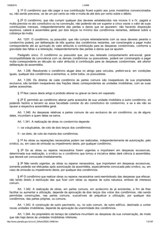 12/08/2015 L10406
http://www.planalto.gov.br/ccivil_03/leis/2002/L10406.htm 112/187
§ 1o O condômino que não pagar a sua contribuição ficará sujeito aos juros moratórios convencionados
ou, não sendo previstos, os de um por cento ao mês e multa de até dois por cento sobre o débito.
§ 2o  O  condômino,  que  não  cumprir  qualquer  dos  deveres  estabelecidos  nos  incisos  II  a  IV,  pagará  a
multa prevista no ato constitutivo ou na convenção, não podendo ela ser superior a cinco vezes o valor de suas
contribuições  mensais,  independentemente  das  perdas  e  danos  que  se  apurarem;  não  havendo  disposição
expressa, caberá à assembléia geral, por dois terços no mínimo  dos  condôminos  restantes,  deliberar  sobre  a
cobrança da multa.
Art. 1337. O condômino, ou possuidor, que não cumpre reiteradamente com os seus deveres perante o
condomínio poderá, por deliberação de três quartos dos condôminos restantes, ser constrangido a pagar multa
correspondente até ao quíntuplo do valor atribuído à contribuição para as despesas  condominiais,  conforme  a
gravidade das faltas e a reiteração, independentemente das perdas e danos que se apurem.
Parágrafo  único.  O  condômino  ou  possuidor  que,  por  seu  reiterado  comportamento  anti­social,  gerar
incompatibilidade de convivência com os demais condôminos ou possuidores, poderá ser constrangido a pagar
multa correspondente ao décuplo do valor atribuído à contribuição para as despesas condominiais, até ulterior
deliberação da assembléia.
Art.  1.338.  Resolvendo  o  condômino  alugar  área  no  abrigo  para  veículos,  preferir­se­á,  em  condições
iguais, qualquer dos condôminos a estranhos, e, entre todos, os possuidores.
Art.  1.339.  Os  direitos  de  cada  condômino  às  partes  comuns  são  inseparáveis  de  sua  propriedade
exclusiva; são também inseparáveis das frações ideais correspondentes as unidades imobiliárias, com as suas
partes acessórias.
§ 1o Nos casos deste artigo é proibido alienar ou gravar os bens em separado.
§ 2o É permitido ao condômino alienar parte acessória de sua unidade imobiliária a outro condômino, só
podendo  fazê­lo  a  terceiro  se  essa  faculdade  constar  do  ato  constitutivo  do  condomínio,  e  se  a  ela  não  se
opuser a respectiva assembléia geral.
Art.  1.340.  As  despesas  relativas  a  partes  comuns  de  uso  exclusivo  de  um  condômino,  ou  de  alguns
deles, incumbem a quem delas se serve.
Art. 1.341. A realização de obras no condomínio depende:
I ­ se voluptuárias, de voto de dois terços dos condôminos;
II ­ se úteis, de voto da maioria dos condôminos.
§ 1o As obras ou reparações necessárias podem ser realizadas, independentemente de autorização, pelo
síndico, ou, em caso de omissão ou impedimento deste, por qualquer condômino.
§  2o  Se  as  obras  ou  reparos  necessários  forem  urgentes  e  importarem  em  despesas  excessivas,
determinada sua realização, o síndico ou o condômino que tomou a iniciativa delas dará ciência à assembléia,
que deverá ser convocada imediatamente.
§ 3o  Não  sendo  urgentes,  as  obras  ou  reparos  necessários,  que  importarem  em  despesas  excessivas,
somente poderão ser efetuadas após autorização da assembléia, especialmente convocada pelo síndico, ou, em
caso de omissão ou impedimento deste, por qualquer dos condôminos.
§ 4o O condômino que realizar obras ou reparos necessários será reembolsado das despesas que efetuar,
não  tendo  direito  à  restituição  das  que  fizer  com  obras  ou  reparos  de  outra  natureza,  embora  de  interesse
comum.
Art.  1.342.  A  realização  de  obras,  em  partes  comuns,  em  acréscimo  às  já  existentes,  a  fim  de  lhes
facilitar ou aumentar a utilização, depende da aprovação de dois terços dos votos dos condôminos, não sendo
permitidas  construções,  nas  partes  comuns,  suscetíveis  de  prejudicar  a  utilização,  por  qualquer  dos
condôminos, das partes próprias, ou comuns.
Art.  1.343.  A  construção  de  outro  pavimento,  ou,  no  solo  comum,  de  outro  edifício,  destinado  a  conter
novas unidades imobiliárias, depende da aprovação da unanimidade dos condôminos.
Art. 1.344. Ao proprietário do terraço de cobertura incumbem as despesas da sua conservação, de modo
que não haja danos às unidades imobiliárias inferiores.
 