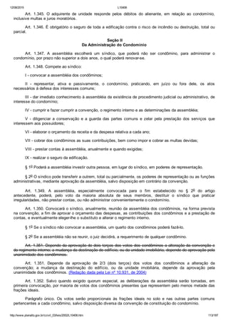 12/08/2015 L10406
http://www.planalto.gov.br/ccivil_03/leis/2002/L10406.htm 113/187
Art.  1.345.  O  adquirente  de  unidade  responde  pelos  débitos  do  alienante,  em  relação  ao  condomínio,
inclusive multas e juros moratórios.
Art. 1.346. É obrigatório o seguro de toda a edificação contra o risco de incêndio ou destruição, total ou
parcial.
 Seção II
Da Administração do Condomínio
Art.  1.347.  A  assembléia  escolherá  um  síndico,  que  poderá  não  ser  condômino,  para  administrar  o
condomínio, por prazo não superior a dois anos, o qual poderá renovar­se.
Art. 1.348. Compete ao síndico:
I ­ convocar a assembléia dos condôminos;
II  ­  representar,  ativa  e  passivamente,  o  condomínio,  praticando,  em  juízo  ou  fora  dele,  os  atos
necessários à defesa dos interesses comuns;
III ­ dar imediato conhecimento à assembléia da existência de procedimento judicial ou administrativo, de
interesse do condomínio;
IV ­ cumprir e fazer cumprir a convenção, o regimento interno e as determinações da assembléia;
V  ­  diligenciar  a  conservação  e  a  guarda  das  partes  comuns  e  zelar  pela  prestação  dos  serviços  que
interessem aos possuidores;
VI ­ elaborar o orçamento da receita e da despesa relativa a cada ano;
VII ­ cobrar dos condôminos as suas contribuições, bem como impor e cobrar as multas devidas;
VIII ­ prestar contas à assembléia, anualmente e quando exigidas;
IX ­ realizar o seguro da edificação.
§ 1o Poderá a assembléia investir outra pessoa, em lugar do síndico, em poderes de representação.
§ 2o O síndico pode transferir a outrem, total ou parcialmente, os poderes de representação ou as funções
administrativas, mediante aprovação da assembléia, salvo disposição em contrário da convenção.
Art.  1.349.  A  assembléia,  especialmente  convocada  para  o  fim  estabelecido  no  §  2o  do  artigo
antecedente,  poderá,  pelo  voto  da  maioria  absoluta  de  seus  membros,  destituir  o  síndico  que  praticar
irregularidades, não prestar contas, ou não administrar convenientemente o condomínio.
Art. 1.350. Convocará o síndico, anualmente, reunião da assembléia dos condôminos, na forma prevista
na convenção, a fim de aprovar o orçamento das despesas, as contribuições dos condôminos e a prestação de
contas, e eventualmente eleger­lhe o substituto e alterar o regimento interno.
§ 1o Se o síndico não convocar a assembléia, um quarto dos condôminos poderá fazê­lo.
§ 2o Se a assembléia não se reunir, o juiz decidirá, a requerimento de qualquer condômino.
Art. 1.351. Depende da aprovação de dois terços dos votos dos condôminos a alteração da convenção e
do regimento interno; a mudança da destinação do edifício, ou da unidade imobiliária, depende de aprovação pela
unanimidade dos condôminos.
Art.  1.351.  Depende  da  aprovação  de  2/3  (dois  terços)  dos  votos  dos  condôminos  a  alteração  da
convenção;  a  mudança  da  destinação  do  edifício,  ou  da  unidade  imobiliária,  depende  da  aprovação  pela
unanimidade dos condôminos. (Redação dada pela Lei nº 10.931, de 2004)
Art.  1.352.  Salvo  quando  exigido  quorum  especial,  as  deliberações  da  assembléia  serão  tomadas,  em
primeira convocação, por maioria de votos dos condôminos presentes que representem pelo menos metade das
frações ideais.
Parágrafo  único.  Os  votos  serão  proporcionais  às  frações  ideais  no  solo  e  nas  outras  partes  comuns
pertencentes a cada condômino, salvo disposição diversa da convenção de constituição do condomínio.
 
