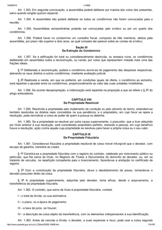 12/08/2015 L10406
http://www.planalto.gov.br/ccivil_03/leis/2002/L10406.htm 114/187
Art. 1.353. Em segunda convocação, a assembléia poderá deliberar por maioria dos votos dos presentes,
salvo quando exigido quorum especial.
Art.  1.354.  A  assembléia  não  poderá  deliberar  se  todos  os  condôminos  não  forem  convocados  para  a
reunião.
Art.  1.355.  Assembléias  extraordinárias  poderão  ser  convocadas  pelo  síndico  ou  por  um  quarto  dos
condôminos.
Art.  1.356.  Poderá  haver  no  condomínio  um  conselho  fiscal,  composto  de  três  membros,  eleitos  pela
assembléia, por prazo não superior a dois anos, ao qual compete dar parecer sobre as contas do síndico.
 Seção III
Da Extinção do Condomínio
Art.  1.357.  Se  a  edificação  for  total  ou  consideravelmente  destruída,  ou  ameace  ruína,  os  condôminos
deliberarão em assembléia sobre a reconstrução, ou venda, por votos que representem metade mais uma das
frações ideais.
§ 1o Deliberada a reconstrução, poderá o condômino eximir­se do pagamento das despesas respectivas,
alienando os seus direitos a outros condôminos, mediante avaliação judicial.
§ 2o Realizada a venda, em que se preferirá, em condições iguais de oferta, o condômino ao estranho,
será repartido o apurado entre os condôminos, proporcionalmente ao valor das suas unidades imobiliárias.
Art. 1.358. Se ocorrer desapropriação, a indenização será repartida na proporção a que se refere o § 2o do
artigo antecedente.
 CAPÍTULO VIII
Da Propriedade Resolúvel
Art. 1.359. Resolvida a propriedade pelo implemento da condição ou pelo advento do termo, entendem­se
também resolvidos os direitos reais  concedidos  na  sua  pendência,  e  o  proprietário,  em  cujo  favor  se  opera  a
resolução, pode reivindicar a coisa do poder de quem a possua ou detenha.
Art. 1.360. Se a propriedade se resolver por outra causa superveniente, o possuidor, que a tiver adquirido
por título anterior à sua resolução, será considerado proprietário perfeito, restando à pessoa, em cujo benefício
houve a resolução, ação contra aquele cuja propriedade se resolveu para haver a própria coisa ou o seu valor.
 CAPÍTULO IX
Da Propriedade Fiduciária
Art. 1.361. Considera­se fiduciária a propriedade resolúvel de coisa móvel infungível que o devedor, com
escopo de garantia, transfere ao credor.
§ 1o Constitui­se a propriedade fiduciária com o registro do contrato, celebrado por instrumento público ou
particular,  que  lhe  serve  de  título,  no  Registro  de  Títulos  e  Documentos  do  domicílio  do  devedor,  ou,  em  se
tratando de veículos, na repartição competente para o licenciamento, fazendo­se a anotação no certificado de
registro.
§  2o  Com  a  constituição  da  propriedade  fiduciária,  dá­se  o  desdobramento  da  posse,  tornando­se  o
devedor possuidor direto da coisa.
§  3o  A  propriedade  superveniente,  adquirida  pelo  devedor,  torna  eficaz,  desde  o  arquivamento,  a
transferência da propriedade fiduciária.
Art. 1.362. O contrato, que serve de título à propriedade fiduciária, conterá:
I ­ o total da dívida, ou sua estimativa;
II ­ o prazo, ou a época do pagamento;
III ­ a taxa de juros, se houver;
IV ­ a descrição da coisa objeto da transferência, com os elementos indispensáveis à sua identificação.
Art. 1.363. Antes de vencida a dívida, o devedor, a suas expensas e risco, pode usar a coisa segundo
 
