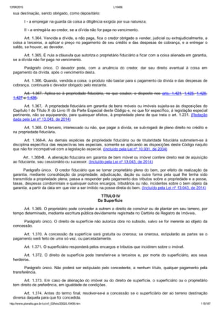 12/08/2015 L10406
http://www.planalto.gov.br/ccivil_03/leis/2002/L10406.htm 115/187
sua destinação, sendo obrigado, como depositário:
I ­ a empregar na guarda da coisa a diligência exigida por sua natureza;
II ­ a entregá­la ao credor, se a dívida não for paga no vencimento.
Art. 1.364. Vencida a dívida, e não paga, fica o credor obrigado a vender, judicial ou extrajudicialmente, a
coisa a terceiros, a aplicar o preço no pagamento de seu crédito e das despesas de cobrança, e a entregar  o
saldo, se houver, ao devedor.
Art. 1.365. É nula a cláusula que autoriza o proprietário fiduciário a ficar com a coisa alienada em garantia,
se a dívida não for paga no vencimento.
Parágrafo  único.  O  devedor  pode,  com  a  anuência  do  credor,  dar  seu  direito  eventual  à  coisa  em
pagamento da dívida, após o vencimento desta.
Art. 1.366. Quando, vendida a coisa, o produto não bastar para o pagamento da dívida e das despesas de
cobrança, continuará o devedor obrigado pelo restante.
Art.  1.367.  Aplica­se  à  propriedade  fiduciária,  no  que  couber,  o  disposto  nos  arts.  1.421,  1.425,  1.426,
1.427 e 1.436.
Art. 1.367.  A propriedade fiduciária em garantia de bens móveis ou imóveis sujeita­se às disposições do
Capítulo I do Título X do Livro III da Parte Especial deste Código e, no que for específico, à legislação especial
pertinente, não se equiparando, para quaisquer efeitos, à propriedade plena de que trata o art. 1.231. (Redação
dada pela Lei nº 13.043, de 2014)
Art. 1.368. O terceiro, interessado ou não, que pagar a dívida, se sub­rogará de pleno direito no crédito e
na propriedade fiduciária.
Art.  1.368­A.  As  demais  espécies  de  propriedade  fiduciária  ou  de  titularidade  fiduciária  submetem­se  à
disciplina específica das respectivas leis especiais, somente se aplicando as disposições deste Código naquilo
que não for incompatível com a legislação especial. (Incluído pela Lei nº 10.931, de 2004)
Art. 1.368­B.  A alienação fiduciária em garantia de bem móvel ou imóvel confere direito real de aquisição
ao fiduciante, seu cessionário ou sucessor. (Incluído pela Lei nº 13.043, de 2014)
Parágrafo único.  O credor fiduciário que se tornar proprietário pleno do bem, por efeito de realização da
garantia,  mediante  consolidação  da  propriedade,  adjudicação,  dação  ou  outra  forma  pela  qual  lhe  tenha  sido
transmitida a propriedade plena, passa a responder pelo pagamento dos tributos sobre a propriedade e a posse,
taxas, despesas condominiais e quaisquer outros encargos, tributários ou não, incidentes sobre o bem objeto da
garantia, a partir da data em que vier a ser imitido na posse direta do bem. (Incluído pela Lei nº 13.043, de 2014)
 TÍTULO IV
Da Superfície
Art. 1.369. O proprietário pode conceder a outrem o direito de construir ou de plantar em seu terreno, por
tempo determinado, mediante escritura pública devidamente registrada no Cartório de Registro de Imóveis.
Parágrafo único. O direito de superfície não autoriza obra no subsolo, salvo se for inerente ao objeto da
concessão.
Art. 1.370. A concessão da superfície será gratuita ou onerosa;  se  onerosa,  estipularão  as  partes  se  o
pagamento será feito de uma só vez, ou parceladamente.
Art. 1.371. O superficiário responderá pelos encargos e tributos que incidirem sobre o imóvel.
Art.  1.372.  O  direito  de  superfície  pode  transferir­se  a  terceiros  e,  por  morte  do  superficiário,  aos  seus
herdeiros.
Parágrafo único. Não poderá ser estipulado pelo concedente, a nenhum título, qualquer pagamento pela
transferência.
Art. 1.373. Em caso de alienação do imóvel ou do direito  de  superfície,  o  superficiário  ou  o  proprietário
tem direito de preferência, em igualdade de condições.
Art. 1.374. Antes do termo final, resolver­se­á a concessão  se  o  superficiário  der  ao  terreno  destinação
diversa daquela para que foi concedida.
 