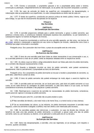 12/08/2015 L10406
http://www.planalto.gov.br/ccivil_03/leis/2002/L10406.htm 116/187
Art.  1.375.  Extinta  a  concessão,  o  proprietário  passará  a  ter  a  propriedade  plena  sobre  o  terreno,
construção ou plantação, independentemente de indenização, se as partes não houverem estipulado o contrário.
Art.  1.376.  No  caso  de  extinção  do  direito  de  superfície  em  conseqüência  de  desapropriação,  a
indenização cabe ao proprietário e ao superficiário, no valor correspondente ao direito real de cada um.
Art. 1.377. O direito de superfície, constituído por pessoa  jurídica  de  direito  público  interno,  rege­se  por
este Código, no que não for diversamente disciplinado em lei especial.
 TÍTULO V
Das Servidões
 CAPÍTULO I
Da Constituição das Servidões
Art.  1.378.  A  servidão  proporciona  utilidade  para  o  prédio  dominante,  e  grava  o  prédio  serviente,  que
pertence  a  diverso  dono,  e  constitui­se  mediante  declaração  expressa  dos  proprietários,  ou  por  testamento,  e
subseqüente registro no Cartório de Registro de Imóveis.
Art. 1.379. O exercício incontestado e contínuo de uma servidão aparente, por dez anos, nos termos do
art. 1.242, autoriza o interessado a registrá­la em seu nome no Registro de Imóveis, valendo­lhe como título a
sentença que julgar consumado a usucapião.
Parágrafo único. Se o possuidor não tiver título, o prazo da usucapião será de vinte anos.
 CAPÍTULO II
Do Exercício das Servidões
Art. 1.380. O dono de uma servidão pode fazer todas as obras necessárias à sua conservação e uso, e,
se a servidão pertencer a mais de um prédio, serão as despesas rateadas entre os respectivos donos.
Art. 1.381. As obras a que se refere o artigo antecedente devem ser feitas pelo dono do prédio dominante,
se o contrário não dispuser expressamente o título.
Art.  1.382.  Quando  a  obrigação  incumbir  ao  dono  do  prédio  serviente,  este  poderá  exonerar­se,
abandonando, total ou parcialmente, a propriedade ao dono do dominante.
Parágrafo único. Se o proprietário do prédio dominante se recusar a receber a propriedade do serviente, ou
parte dela, caber­lhe­á custear as obras.
Art.  1.383.  O  dono  do  prédio  serviente  não  poderá  embaraçar  de  modo  algum  o  exercício  legítimo  da
servidão.
Art. 1.384. A servidão pode ser removida, de um local para outro, pelo dono do prédio serviente e à sua
custa, se em nada diminuir as vantagens  do  prédio  dominante,  ou  pelo  dono  deste  e  à  sua  custa,  se  houver
considerável incremento da utilidade e não prejudicar o prédio serviente.
Art.  1.385.  Restringir­se­á  o  exercício  da  servidão  às  necessidades  do  prédio  dominante,  evitando­se,
quanto possível, agravar o encargo ao prédio serviente.
§ 1o Constituída para certo fim, a servidão não se pode ampliar a outro.
§ 2o Nas servidões de trânsito, a de maior inclui a de menor ônus, e a menor exclui a mais onerosa.
§ 3o  Se  as  necessidades  da  cultura,  ou  da  indústria,  do  prédio  dominante  impuserem  à  servidão  maior
largueza, o dono do serviente é obrigado a sofrê­la; mas tem direito a ser indenizado pelo excesso.
Art.  1.386.  As  servidões  prediais  são  indivisíveis,  e  subsistem,  no  caso  de  divisão  dos  imóveis,  em
benefício  de  cada  uma  das  porções  do  prédio  dominante,  e  continuam  a  gravar  cada  uma  das  do  prédio
serviente, salvo se, por natureza, ou destino, só se aplicarem a certa parte de um ou de outro.
 CAPÍTULO III
Da Extinção das Servidões
Art. 1.387. Salvo nas desapropriações, a servidão, uma vez registrada,  só  se  extingue,  com  respeito  a
terceiros, quando cancelada.
 