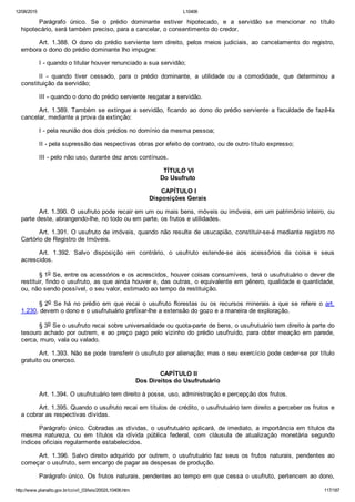 12/08/2015 L10406
http://www.planalto.gov.br/ccivil_03/leis/2002/L10406.htm 117/187
Parágrafo  único.  Se  o  prédio  dominante  estiver  hipotecado,  e  a  servidão  se  mencionar  no  título
hipotecário, será também preciso, para a cancelar, o consentimento do credor.
Art.  1.388.  O  dono  do  prédio  serviente  tem  direito,  pelos  meios  judiciais,  ao  cancelamento  do  registro,
embora o dono do prédio dominante lho impugne:
I ­ quando o titular houver renunciado a sua servidão;
II  ­  quando  tiver  cessado,  para  o  prédio  dominante,  a  utilidade  ou  a  comodidade,  que  determinou  a
constituição da servidão;
III ­ quando o dono do prédio serviente resgatar a servidão.
Art. 1.389. Também se extingue a servidão, ficando ao dono do prédio serviente a faculdade de fazê­la
cancelar, mediante a prova da extinção:
I ­ pela reunião dos dois prédios no domínio da mesma pessoa;
II ­ pela supressão das respectivas obras por efeito de contrato, ou de outro título expresso;
III ­ pelo não uso, durante dez anos contínuos.
 TÍTULO VI
Do Usufruto
 CAPÍTULO I
Disposições Gerais
Art. 1.390. O usufruto pode recair em um ou mais bens, móveis ou imóveis, em um patrimônio inteiro, ou
parte deste, abrangendo­lhe, no todo ou em parte, os frutos e utilidades.
Art. 1.391. O usufruto de imóveis, quando não resulte de usucapião, constituir­se­á mediante registro no
Cartório de Registro de Imóveis.
Art.  1.392.  Salvo  disposição  em  contrário,  o  usufruto  estende­se  aos  acessórios  da  coisa  e  seus
acrescidos.
§ 1o Se, entre os acessórios e os acrescidos, houver coisas consumíveis, terá o usufrutuário o dever de
restituir, findo o usufruto, as que ainda houver e, das outras, o equivalente em gênero, qualidade e quantidade,
ou, não sendo possível, o seu valor, estimado ao tempo da restituição.
§ 2o  Se  há  no  prédio  em  que  recai  o  usufruto  florestas  ou  os  recursos  minerais  a  que  se  refere  o  art.
1.230, devem o dono e o usufrutuário prefixar­lhe a extensão do gozo e a maneira de exploração.
§ 3o Se o usufruto recai sobre universalidade ou quota­parte de bens, o usufrutuário tem direito à parte do
tesouro achado por outrem,  e  ao  preço  pago  pelo  vizinho  do  prédio  usufruído,  para  obter  meação  em  parede,
cerca, muro, vala ou valado.
Art. 1.393. Não se pode transferir o usufruto por alienação; mas o seu exercício pode ceder­se por título
gratuito ou oneroso.
 CAPÍTULO II
Dos Direitos do Usufrutuário
Art. 1.394. O usufrutuário tem direito à posse, uso, administração e percepção dos frutos.
Art. 1.395. Quando o usufruto recai em títulos de crédito, o usufrutuário tem direito a perceber os frutos e
a cobrar as respectivas dívidas.
Parágrafo  único.  Cobradas  as  dívidas,  o  usufrutuário  aplicará,  de  imediato,  a  importância  em  títulos  da
mesma  natureza,  ou  em  títulos  da  dívida  pública  federal,  com  cláusula  de  atualização  monetária  segundo
índices oficiais regularmente estabelecidos.
Art.  1.396.  Salvo  direito  adquirido  por  outrem,  o  usufrutuário  faz  seus  os  frutos  naturais,  pendentes  ao
começar o usufruto, sem encargo de pagar as despesas de produção.
Parágrafo único. Os frutos naturais, pendentes ao tempo em que cessa o usufruto, pertencem ao dono,
 