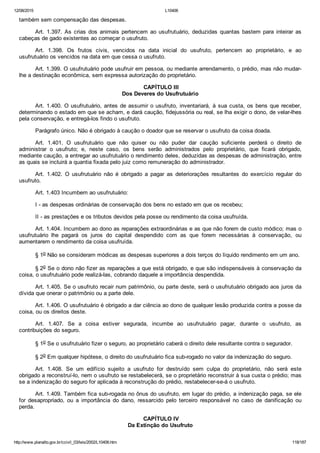 12/08/2015 L10406
http://www.planalto.gov.br/ccivil_03/leis/2002/L10406.htm 118/187
também sem compensação das despesas.
Art.  1.397.  As  crias  dos  animais  pertencem  ao  usufrutuário,  deduzidas  quantas  bastem  para  inteirar  as
cabeças de gado existentes ao começar o usufruto.
Art.  1.398.  Os  frutos  civis,  vencidos  na  data  inicial  do  usufruto,  pertencem  ao  proprietário,  e  ao
usufrutuário os vencidos na data em que cessa o usufruto.
Art. 1.399. O usufrutuário pode usufruir em pessoa, ou mediante arrendamento, o prédio, mas não mudar­
lhe a destinação econômica, sem expressa autorização do proprietário.
 CAPÍTULO III
Dos Deveres do Usufrutuário
Art. 1.400. O usufrutuário, antes de assumir o usufruto, inventariará, à sua custa, os bens que receber,
determinando o estado em que se acham, e dará caução, fidejussória ou real, se lha exigir o dono, de velar­lhes
pela conservação, e entregá­los findo o usufruto.
Parágrafo único. Não é obrigado à caução o doador que se reservar o usufruto da coisa doada.
Art.  1.401.  O  usufrutuário  que  não  quiser  ou  não  puder  dar  caução  suficiente  perderá  o  direito  de
administrar  o  usufruto;  e,  neste  caso,  os  bens  serão  administrados  pelo  proprietário,  que  ficará  obrigado,
mediante caução, a entregar ao usufrutuário o rendimento deles, deduzidas as despesas de administração, entre
as quais se incluirá a quantia fixada pelo juiz como remuneração do administrador.
Art.  1.402.  O  usufrutuário  não  é  obrigado  a  pagar  as  deteriorações  resultantes  do  exercício  regular  do
usufruto.
Art. 1.403 Incumbem ao usufrutuário:
I ­ as despesas ordinárias de conservação dos bens no estado em que os recebeu;
II ­ as prestações e os tributos devidos pela posse ou rendimento da coisa usufruída.
Art. 1.404. Incumbem ao dono as reparações extraordinárias e as que não forem de custo módico; mas o
usufrutuário  lhe  pagará  os  juros  do  capital  despendido  com  as  que  forem  necessárias  à  conservação,  ou
aumentarem o rendimento da coisa usufruída.
§ 1o Não se consideram módicas as despesas superiores a dois terços do líquido rendimento em um ano.
§ 2o Se o dono não fizer as reparações a que está obrigado, e que são indispensáveis à conservação da
coisa, o usufrutuário pode realizá­las, cobrando daquele a importância despendida.
Art. 1.405. Se o usufruto recair num patrimônio, ou parte deste, será o usufrutuário obrigado aos juros da
dívida que onerar o patrimônio ou a parte dele.
Art. 1.406. O usufrutuário é obrigado a dar ciência ao dono de qualquer lesão produzida contra a posse da
coisa, ou os direitos deste.
Art.  1.407.  Se  a  coisa  estiver  segurada,  incumbe  ao  usufrutuário  pagar,  durante  o  usufruto,  as
contribuições do seguro.
§ 1o Se o usufrutuário fizer o seguro, ao proprietário caberá o direito dele resultante contra o segurador.
§ 2o Em qualquer hipótese, o direito do usufrutuário fica sub­rogado no valor da indenização do seguro.
Art.  1.408.  Se  um  edifício  sujeito  a  usufruto  for  destruído  sem  culpa  do  proprietário,  não  será  este
obrigado a reconstruí­lo, nem o usufruto se restabelecerá, se o proprietário reconstruir à sua custa o prédio; mas
se a indenização do seguro for aplicada à reconstrução do prédio, restabelecer­se­á o usufruto.
Art. 1.409. Também fica sub­rogada no ônus do usufruto, em lugar do prédio, a indenização paga, se ele
for  desapropriado,  ou  a  importância  do  dano,  ressarcido  pelo  terceiro  responsável  no  caso  de  danificação  ou
perda.
 CAPÍTULO IV
Da Extinção do Usufruto
 