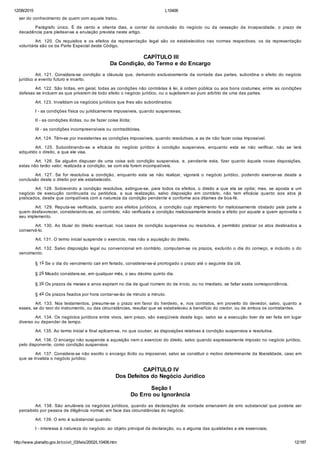 12/08/2015 L10406
http://www.planalto.gov.br/ccivil_03/leis/2002/L10406.htm 12/187
ser do conhecimento de quem com aquele tratou.
Parágrafo  único.  É  de  cento  e  oitenta  dias,  a  contar  da  conclusão  do  negócio  ou  da  cessação  da  incapacidade,  o  prazo  de
decadência para pleitear­se a anulação prevista neste artigo.
Art.  120.  Os  requisitos  e  os  efeitos  da  representação  legal  são  os  estabelecidos  nas  normas  respectivas;  os  da  representação
voluntária são os da Parte Especial deste Código.
 CAPÍTULO III
Da Condição, do Termo e do Encargo
Art. 121. Considera­se condição a cláusula que, derivando exclusivamente da vontade das partes, subordina o efeito do negócio
jurídico a evento futuro e incerto.
Art. 122. São lícitas, em geral, todas as condições não contrárias à lei, à ordem pública ou aos bons costumes; entre as condições
defesas se incluem as que privarem de todo efeito o negócio jurídico, ou o sujeitarem ao puro arbítrio de uma das partes.
Art. 123. Invalidam os negócios jurídicos que lhes são subordinados:
I ­ as condições física ou juridicamente impossíveis, quando suspensivas;
II ­ as condições ilícitas, ou de fazer coisa ilícita;
III ­ as condições incompreensíveis ou contraditórias.
Art. 124. Têm­se por inexistentes as condições impossíveis, quando resolutivas, e as de não fazer coisa impossível.
Art.  125.  Subordinando­se  a  eficácia  do  negócio  jurídico  à  condição  suspensiva,  enquanto  esta  se  não  verificar,  não  se  terá
adquirido o direito, a que ele visa.
Art.  126.  Se  alguém  dispuser  de  uma  coisa  sob  condição  suspensiva,  e,  pendente  esta,  fizer  quanto  àquela  novas  disposições,
estas não terão valor, realizada a condição, se com ela forem incompatíveis.
Art.  127.  Se  for  resolutiva  a  condição,  enquanto  esta  se  não  realizar,  vigorará  o  negócio  jurídico,  podendo  exercer­se  desde  a
conclusão deste o direito por ele estabelecido.
Art. 128. Sobrevindo a condição resolutiva, extingue­se, para todos os efeitos, o direito a que ela se opõe; mas, se aposta a um
negócio  de  execução  continuada  ou  periódica,  a  sua  realização,  salvo  disposição  em  contrário,  não  tem  eficácia  quanto  aos  atos  já
praticados, desde que compatíveis com a natureza da condição pendente e conforme aos ditames de boa­fé.
Art.  129.  Reputa­se  verificada,  quanto  aos  efeitos  jurídicos,  a  condição  cujo  implemento  for  maliciosamente  obstado  pela  parte  a
quem desfavorecer, considerando­se, ao contrário, não verificada a condição maliciosamente levada a efeito por aquele a quem aproveita o
seu implemento.
Art. 130. Ao titular do direito eventual, nos casos de condição suspensiva ou resolutiva, é permitido praticar os atos destinados a
conservá­lo.
Art. 131. O termo inicial suspende o exercício, mas não a aquisição do direito.
Art. 132. Salvo disposição legal ou convencional em contrário, computam­se os prazos, excluído o dia do começo, e incluído o do
vencimento.
§ 1o Se o dia do vencimento cair em feriado, considerar­se­á prorrogado o prazo até o seguinte dia útil.
§ 2o Meado considera­se, em qualquer mês, o seu décimo quinto dia.
§ 3o Os prazos de meses e anos expiram no dia de igual número do de início, ou no imediato, se faltar exata correspondência.
§ 4o Os prazos fixados por hora contar­se­ão de minuto a minuto.
Art. 133. Nos testamentos, presume­se o prazo em favor do  herdeiro,  e,  nos  contratos,  em  proveito  do  devedor,  salvo,  quanto  a
esses, se do teor do instrumento, ou das circunstâncias, resultar que se estabeleceu a benefício do credor, ou de ambos os contratantes.
Art. 134. Os negócios jurídicos entre vivos, sem prazo, são exeqüíveis desde logo, salvo se a execução tiver de ser feita em lugar
diverso ou depender de tempo.
Art. 135. Ao termo inicial e final aplicam­se, no que couber, as disposições relativas à condição suspensiva e resolutiva.
Art. 136. O encargo não suspende a aquisição nem o exercício do direito, salvo quando expressamente imposto no negócio jurídico,
pelo disponente, como condição suspensiva.
Art. 137. Considera­se não escrito o encargo ilícito ou impossível, salvo se constituir o motivo determinante da liberalidade, caso em
que se invalida o negócio jurídico.
 CAPÍTULO IV
Dos Defeitos do Negócio Jurídico
 Seção I
Do Erro ou Ignorância
Art. 138. São anuláveis os negócios jurídicos, quando as declarações de vontade emanarem de erro substancial que poderia ser
percebido por pessoa de diligência normal, em face das circunstâncias do negócio.
Art. 139. O erro é substancial quando:
I ­ interessa à natureza do negócio, ao objeto principal da declaração, ou a alguma das qualidades a ele essenciais;
 