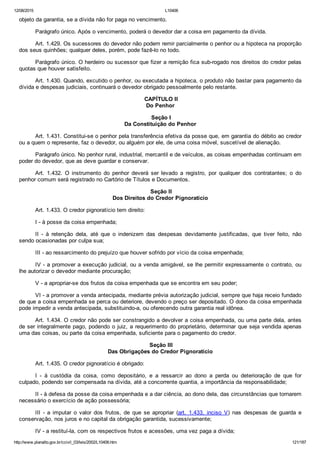 12/08/2015 L10406
http://www.planalto.gov.br/ccivil_03/leis/2002/L10406.htm 121/187
objeto da garantia, se a dívida não for paga no vencimento.
Parágrafo único. Após o vencimento, poderá o devedor dar a coisa em pagamento da dívida.
Art. 1.429. Os sucessores do devedor não podem remir parcialmente o penhor ou a hipoteca na proporção
dos seus quinhões; qualquer deles, porém, pode fazê­lo no todo.
Parágrafo único. O herdeiro ou sucessor que fizer a remição fica sub­rogado nos direitos do credor pelas
quotas que houver satisfeito.
Art. 1.430. Quando, excutido o penhor, ou executada a hipoteca, o produto não bastar para pagamento da
dívida e despesas judiciais, continuará o devedor obrigado pessoalmente pelo restante.
 CAPÍTULO II
Do Penhor
 Seção I
Da Constituição do Penhor
Art. 1.431. Constitui­se o penhor pela transferência efetiva da posse que, em garantia do débito ao credor
ou a quem o represente, faz o devedor, ou alguém por ele, de uma coisa móvel, suscetível de alienação.
Parágrafo único. No penhor rural, industrial, mercantil e de veículos, as coisas empenhadas continuam em
poder do devedor, que as deve guardar e conservar.
Art.  1.432.  O  instrumento  do  penhor  deverá  ser  levado  a  registro,  por  qualquer  dos  contratantes;  o  do
penhor comum será registrado no Cartório de Títulos e Documentos.
 Seção II
Dos Direitos do Credor Pignoratício
Art. 1.433. O credor pignoratício tem direito:
I ­ à posse da coisa empenhada;
II  ­  à  retenção  dela,  até  que  o  indenizem  das  despesas  devidamente  justificadas,  que  tiver  feito,  não
sendo ocasionadas por culpa sua;
III ­ ao ressarcimento do prejuízo que houver sofrido por vício da coisa empenhada;
IV ­ a promover a execução judicial, ou a venda amigável, se lhe permitir expressamente o contrato, ou
lhe autorizar o devedor mediante procuração;
V ­ a apropriar­se dos frutos da coisa empenhada que se encontra em seu poder;
VI ­ a promover a venda antecipada, mediante prévia autorização judicial, sempre que haja receio fundado
de que a coisa empenhada se perca ou deteriore, devendo o preço ser depositado. O dono da coisa empenhada
pode impedir a venda antecipada, substituindo­a, ou oferecendo outra garantia real idônea.
Art. 1.434. O credor não pode ser constrangido a devolver a coisa empenhada, ou uma parte dela, antes
de ser integralmente pago, podendo o juiz, a requerimento do proprietário, determinar que seja vendida apenas
uma das coisas, ou parte da coisa empenhada, suficiente para o pagamento do credor.
 Seção III
Das Obrigações do Credor Pignoratício
Art. 1.435. O credor pignoratício é obrigado:
I  ­  à  custódia  da  coisa,  como  depositário,  e  a  ressarcir  ao  dono  a  perda  ou  deterioração  de  que  for
culpado, podendo ser compensada na dívida, até a concorrente quantia, a importância da responsabilidade;
II ­ à defesa da posse da coisa empenhada e a dar ciência, ao dono dela, das circunstâncias que tornarem
necessário o exercício de ação possessória;
III  ­  a  imputar  o  valor  dos  frutos,  de  que  se  apropriar  (art.  1.433,  inciso  V)  nas  despesas  de  guarda  e
conservação, nos juros e no capital da obrigação garantida, sucessivamente;
IV ­ a restituí­la, com os respectivos frutos e acessões, uma vez paga a dívida;
 