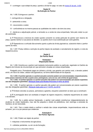 12/08/2015 L10406
http://www.planalto.gov.br/ccivil_03/leis/2002/L10406.htm 122/187
V ­ a entregar o que sobeje do preço, quando a dívida for paga, no caso do inciso IV do art. 1.433.
 Seção IV
Da Extinção do Penhor
Art. 1.436. Extingue­se o penhor:
I ­ extinguindo­se a obrigação;
II ­ perecendo a coisa;
III ­ renunciando o credor;
IV ­ confundindo­se na mesma pessoa as qualidades de credor e de dono da coisa;
V ­ dando­se a adjudicação judicial, a remissão ou a venda da coisa empenhada, feita pelo credor ou por
ele autorizada.
§ 1o  Presume­se  a  renúncia  do  credor  quando  consentir  na  venda  particular  do  penhor  sem  reserva  de
preço, quando restituir a sua posse ao devedor, ou quando anuir à sua substituição por outra garantia.
§ 2o Operando­se a confusão tão­somente quanto a parte da dívida pignoratícia, subsistirá inteiro o penhor
quanto ao resto.
Art. 1.437. Produz efeitos a extinção do penhor depois de averbado o cancelamento do registro, à vista da
respectiva prova.
 Seção V
Do Penhor Rural
 Subseção I
Disposições Gerais
Art. 1.438. Constitui­se o penhor rural mediante instrumento público ou particular, registrado no Cartório de
Registro de Imóveis da circunscrição em que estiverem situadas as coisas empenhadas.
Parágrafo único. Prometendo pagar em dinheiro a dívida, que garante com penhor rural, o devedor poderá
emitir, em favor do credor, cédula rural pignoratícia, na forma determinada em lei especial.
Art. 1.439. O penhor agrícola e o penhor pecuário somente podem ser convencionados, respectivamente,
pelos prazos máximos de três e quatro anos, prorrogáveis, uma só vez, até o limite de igual tempo.
Art. 1.439.  O penhor agrícola e o penhor pecuário não podem ser convencionados por prazos superiores
aos das obrigações garantidas. (Redação dada pela Medida Provisória nº 619, de 2013)
Art. 1.439.  O penhor agrícola e o penhor pecuário não podem ser convencionados por prazos superiores
aos das obrigações garantidas. (Redação dada pela Lei nº 12.873, de 2013)
§ 1o Embora vencidos os prazos, permanece a garantia, enquanto subsistirem os bens que a constituem.
§ 2o A prorrogação deve ser averbada à margem do registro respectivo, mediante requerimento do credor
e do devedor.
Art.  1.440.  Se  o  prédio  estiver  hipotecado,  o  penhor  rural  poderá  constituir­se  independentemente  da
anuência  do  credor  hipotecário,  mas  não  lhe  prejudica  o  direito  de  preferência,  nem  restringe  a  extensão  da
hipoteca, ao ser executada.
Art. 1.441. Tem o credor direito a verificar o estado das coisas empenhadas, inspecionando­as onde se
acharem, por si ou por pessoa que credenciar.
 Subseção II
Do Penhor Agrícola
Art. 1.442. Podem ser objeto de penhor:
I ­ máquinas e instrumentos de agricultura;
II ­ colheitas pendentes, ou em via de formação;
 