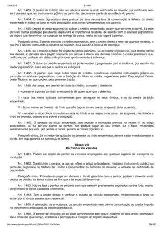 12/08/2015 L10406
http://www.planalto.gov.br/ccivil_03/leis/2002/L10406.htm 124/187
Art. 1.453. O penhor de crédito não tem eficácia senão quando notificado ao devedor; por notificado tem­
se o devedor que, em instrumento público ou particular, declarar­se ciente da existência do penhor.
Art.  1.454.  O  credor  pignoratício  deve  praticar  os  atos  necessários  à  conservação  e  defesa  do  direito
empenhado e cobrar os juros e mais prestações acessórias compreendidas na garantia.
Art. 1.455. Deverá o credor pignoratício cobrar o crédito empenhado, assim que se torne exigível. Se este
consistir numa prestação pecuniária, depositará a importância recebida, de acordo com o devedor pignoratício,
ou onde o juiz determinar; se consistir na entrega da coisa, nesta se sub­rogará o penhor.
Parágrafo único. Estando vencido o crédito pignoratício, tem o credor direito a reter, da quantia recebida, o
que lhe é devido, restituindo o restante ao devedor; ou a excutir a coisa a ele entregue.
Art. 1.456. Se o mesmo crédito for objeto de vários penhores, só ao credor pignoratício, cujo direito prefira
aos demais, o devedor deve pagar; responde por perdas e danos aos demais credores o credor preferente que,
notificado por qualquer um deles, não promover oportunamente a cobrança.
Art. 1.457. O titular do crédito empenhado só pode receber o pagamento com a anuência, por escrito, do
credor pignoratício, caso em que o penhor se extinguirá.
Art.  1.458.  O  penhor,  que  recai  sobre  título  de  crédito,  constitui­se  mediante  instrumento  público  ou
particular  ou  endosso  pignoratício,  com  a  tradição  do  título  ao  credor,  regendo­se  pelas  Disposições  Gerais
deste Título e, no que couber, pela presente Seção.
Art. 1.459. Ao credor, em penhor de título de crédito, compete o direito de:
I ­ conservar a posse do título e recuperá­la de quem quer que o detenha;
II  ­  usar  dos  meios  judiciais  convenientes  para  assegurar  os  seus  direitos,  e  os  do  credor  do  título
empenhado;
III ­ fazer intimar ao devedor do título que não pague ao seu credor, enquanto durar o penhor;
IV  ­  receber  a  importância  consubstanciada  no  título  e  os  respectivos  juros,  se  exigíveis,  restituindo  o
título ao devedor, quando este solver a obrigação.
Art.  1.460.  O  devedor  do  título  empenhado  que  receber  a  intimação  prevista  no  inciso  III  do  artigo
antecedente,  ou  se  der  por  ciente  do  penhor,  não  poderá  pagar  ao  seu  credor.  Se  o  fizer,  responderá
solidariamente por este, por perdas e danos, perante o credor pignoratício.
Parágrafo único. Se o credor der quitação ao devedor do título empenhado, deverá saldar imediatamente a
dívida, em cuja garantia se constituiu o penhor.
 Seção VIII
Do Penhor de Veículos
Art. 1.461. Podem ser objeto de penhor os veículos empregados  em  qualquer  espécie  de  transporte  ou
condução.
Art. 1.462. Constitui­se o penhor, a que se refere o artigo antecedente, mediante instrumento público ou
particular, registrado no Cartório de Títulos e Documentos do domicílio do devedor, e anotado no certificado de
propriedade.
Parágrafo único. Prometendo pagar em dinheiro a dívida garantida com o penhor, poderá o devedor emitir
cédula de crédito, na forma e para os fins que a lei especial determinar.
Art. 1.463. Não se fará o penhor de veículos sem que estejam previamente segurados contra furto, avaria,
perecimento e danos causados a terceiros.
Art.  1.464.  Tem  o  credor  direito  a  verificar  o  estado  do  veículo  empenhado,  inspecionando­o  onde  se
achar, por si ou por pessoa que credenciar.
Art. 1.465. A alienação, ou a mudança, do veículo empenhado sem prévia comunicação ao credor importa
no vencimento antecipado do crédito pignoratício.
Art. 1.466. O penhor de veículos só se pode convencionar pelo prazo máximo de dois anos, prorrogável
até o limite de igual tempo, averbada a prorrogação à margem do registro respectivo.
 