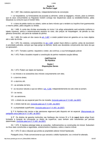 12/08/2015 L10406
http://www.planalto.gov.br/ccivil_03/leis/2002/L10406.htm 125/187
  Seção IX
Do Penhor Legal
Art. 1.467. São credores pignoratícios, independentemente de convenção:
I ­ os hospedeiros, ou fornecedores de pousada ou alimento, sobre as bagagens, móveis, jóias ou dinheiro
que  os  seus  consumidores  ou  fregueses  tiverem  consigo  nas  respectivas  casas  ou  estabelecimentos,  pelas
despesas ou consumo que aí tiverem feito;
II ­ o dono do prédio rústico ou urbano, sobre os bens móveis que o rendeiro ou inquilino tiver guarnecendo
o mesmo prédio, pelos aluguéis ou rendas.
Art. 1.468. A conta das dívidas enumeradas no inciso I do artigo antecedente será extraída conforme a
tabela  impressa,  prévia  e  ostensivamente  exposta  na  casa,  dos  preços  de  hospedagem,  da  pensão  ou  dos
gêneros fornecidos, sob pena de nulidade do penhor.
Art. 1.469. Em cada um dos casos do art. 1.467, o credor poderá tomar em garantia um ou mais objetos
até o valor da dívida.
Art. 1.470. Os credores, compreendidos no art. 1.467, podem fazer efetivo o penhor, antes de recorrerem
à autoridade judiciária, sempre que haja perigo na demora, dando aos devedores comprovante dos bens de que
se apossarem.
Art. 1.471. Tomado o penhor, requererá o credor, ato contínuo, a sua homologação judicial.
Art. 1.472. Pode o locatário impedir a constituição do penhor mediante caução idônea.
 CAPÍTULO III
Da Hipoteca
 Seção I
Disposições Gerais
Art. 1.473. Podem ser objeto de hipoteca:
I ­ os imóveis e os acessórios dos imóveis conjuntamente com eles;
II ­ o domínio direto;
III ­ o domínio útil;
IV ­ as estradas de ferro;
V ­ os recursos naturais a que se refere o art. 1.230, independentemente do solo onde se acham;
VI ­ os navios;
VII ­ as aeronaves.
VIII ­ o direito de uso especial para fins de moradia; (Incluído pela Lei nº 11.481, de 2007)
IX ­ o direito real de uso; (Incluído pela Lei nº 11.481, de 2007)
X ­ a propriedade superficiária. (Incluído pela Lei nº 11.481, de 2007)
§  1º  A  hipoteca  dos  navios  e  das  aeronaves  reger­se­á  pelo  disposto  em  lei especial. (Renumerado  do
parágrafo único pela Lei nº 11.481, de 2007)
§  2º    Os  direitos  de  garantia  instituídos  nas  hipóteses  dos  incisos  IX  e  X  do  caput  deste  artigo  ficam
limitados  à  duração  da  concessão  ou  direito  de  superfície,  caso  tenham  sido  transferidos  por  período
determinado. (Incluído pela Lei nº 11.481, de 2007)
Art. 1.474. A hipoteca abrange todas as acessões, melhoramentos ou construções do imóvel. Subsistem
os ônus reais constituídos e registrados, anteriormente à hipoteca, sobre o mesmo imóvel.
Art. 1.475. É nula a cláusula que proíbe ao proprietário alienar imóvel hipotecado.
Parágrafo único. Pode convencionar­se que vencerá o crédito hipotecário, se o imóvel for alienado.
 
