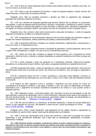 12/08/2015 L10406
http://www.planalto.gov.br/ccivil_03/leis/2002/L10406.htm 126/187
Art. 1.476. O dono do imóvel hipotecado pode constituir outra hipoteca sobre ele, mediante novo título, em
favor do mesmo ou de outro credor.
Art. 1.477. Salvo o caso de insolvência do devedor, o credor da segunda hipoteca, embora vencida, não
poderá executar o imóvel antes de vencida a primeira.
Parágrafo  único.  Não  se  considera  insolvente  o  devedor  por  faltar  ao  pagamento  das  obrigações
garantidas por hipotecas posteriores à primeira.
Art. 1.478. Se o devedor da obrigação garantida pela primeira hipoteca não se oferecer, no vencimento,
para pagá­la, o credor da segunda pode promover­lhe a extinção, consignando a importância e citando o primeiro
credor para recebê­la e o devedor para pagá­la; se este não pagar, o segundo credor, efetuando o pagamento, se
sub­rogará nos direitos da hipoteca anterior, sem prejuízo dos que lhe competirem contra o devedor comum.
Parágrafo único. Se o primeiro credor estiver promovendo a execução da hipoteca, o credor da segunda
depositará a importância do débito e as despesas judiciais.
Art. 1.479. O adquirente do imóvel hipotecado, desde que não se tenha obrigado pessoalmente a pagar as
dívidas aos credores hipotecários, poderá exonerar­se da hipoteca, abandonando­lhes o imóvel.
Art. 1.480. O adquirente notificará o vendedor e os credores hipotecários, deferindo­lhes, conjuntamente, a
posse do imóvel, ou o depositará em juízo.
Parágrafo único. Poderá o adquirente exercer a faculdade de abandonar o imóvel hipotecado, até as vinte
e quatro horas subseqüentes à citação, com que se inicia o procedimento executivo.
Art.  1.481.  Dentro  em  trinta  dias,  contados  do  registro  do  título  aquisitivo,  tem  o  adquirente  do  imóvel
hipotecado o direito de remi­lo, citando os credores hipotecários e propondo importância não inferior ao preço por
que o adquiriu.
§  1o  Se  o  credor  impugnar  o  preço  da  aquisição  ou  a  importância  oferecida,  realizar­se­á  licitação,
efetuando­se a venda judicial a quem oferecer maior preço, assegurada preferência ao adquirente do imóvel.
§ 2o Não impugnado pelo credor, o preço da aquisição ou o preço proposto pelo adquirente, haver­se­á por
definitivamente fixado para a remissão do imóvel, que ficará livre de hipoteca, uma vez pago ou depositado o
preço.
§ 3o  Se  o  adquirente  deixar  de  remir  o  imóvel,  sujeitando­o  a  execução,  ficará  obrigado  a  ressarcir  os
credores hipotecários da desvalorização que, por sua culpa, o mesmo vier a sofrer, além das despesas judiciais
da execução.
§  4o  Disporá  de  ação  regressiva  contra  o  vendedor  o  adquirente  que  ficar  privado  do  imóvel  em
conseqüência  de  licitação  ou  penhora,  o  que  pagar  a  hipoteca,  o  que,  por  causa  de  adjudicação  ou  licitação,
desembolsar  com  o  pagamento  da  hipoteca  importância  excedente  à  da  compra  e  o  que  suportar  custas  e
despesas judiciais.
Art. 1.482. Realizada a praça, o executado poderá, até a assinatura do auto de arrematação ou até que
seja publicada a sentença de adjudicação, remir o imóvel hipotecado, oferecendo preço igual ao da avaliação, se
não tiver havido licitantes, ou ao do maior lance oferecido. Igual direito caberá ao cônjuge, aos descendentes ou
ascendentes do executado.      (Vide Lei n º 13.105, de 2015)    (Vigência)
Art. 1.483. No caso de falência, ou insolvência, do devedor hipotecário, o direito de remição defere­se à
massa, ou aos credores em concurso, não podendo o credor recusar o preço da avaliação do imóvel.      (Vide
Lei n º 13.105, de 2015)    (Vigência)
Parágrafo  único.  Pode  o  credor  hipotecário,  para  pagamento  de  seu  crédito,  requerer  a  adjudicação  do
imóvel avaliado em quantia inferior àquele, desde que dê quitação pela sua totalidade.
Art.  1.484.  É  lícito  aos  interessados  fazer  constar  das  escrituras  o  valor  entre  si  ajustado  dos  imóveis
hipotecados,  o  qual,  devidamente  atualizado,  será  a  base  para  as  arrematações,  adjudicações  e  remições,
dispensada a avaliação.
Art. 1.485. Mediante simples averbação, requerida por ambas as partes, poderá prorrogar­se a hipoteca,
até perfazer vinte anos, da data do contrato. Desde que perfaça esse prazo, só poderá subsistir o contrato de
hipoteca, reconstituindo­se por novo título e novo registro; e, nesse caso, lhe será mantida a precedência, que
então lhe competir.
 
