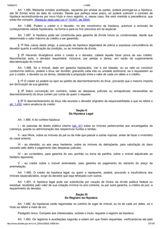 12/08/2015 L10406
http://www.planalto.gov.br/ccivil_03/leis/2002/L10406.htm 127/187
Art. 1.485. Mediante simples averbação, requerida por ambas as partes, poderá prorrogar­se a hipoteca,
até  30  (trinta)  anos  da  data  do  contrato.  Desde  que  perfaça  esse  prazo,  só  poderá  subsistir  o  contrato  de
hipoteca reconstituindo­se por novo título e novo registro; e, nesse caso, lhe será mantida a precedência, que
então lhe competir. (Redação dada pela Lei nº 10.931, de 2004)
Art.  1.486.  Podem  o  credor  e  o  devedor,  no  ato  constitutivo  da  hipoteca,  autorizar  a  emissão  da
correspondente cédula hipotecária, na forma e para os fins previstos em lei especial.
Art.  1.487.  A  hipoteca  pode  ser  constituída  para  garantia  de  dívida  futura  ou  condicionada,  desde  que
determinado o valor máximo do crédito a ser garantido.
§ 1o Nos casos deste artigo, a execução da hipoteca dependerá de prévia e expressa concordância do
devedor quanto à verificação da condição, ou ao montante da dívida.
§  2o  Havendo  divergência  entre  o  credor  e  o  devedor,  caberá  àquele  fazer  prova  de  seu  crédito.
Reconhecido  este,  o  devedor  responderá,  inclusive,  por  perdas  e  danos,  em  razão  da  superveniente
desvalorização do imóvel.
Art.  1.488.  Se  o  imóvel,  dado  em  garantia  hipotecária,  vier  a  ser  loteado,  ou  se  nele  se  constituir
condomínio edilício, poderá o ônus ser dividido, gravando cada lote ou unidade autônoma, se o requererem ao
juiz o credor, o devedor ou os donos, obedecida a proporção entre o valor de cada um deles e o crédito.
§ 1o O credor só poderá se opor ao pedido de desmembramento do ônus, provando que o mesmo importa
em diminuição de sua garantia.
§  2o  Salvo  convenção  em  contrário,  todas  as  despesas  judiciais  ou  extrajudiciais  necessárias  ao
desmembramento do ônus correm por conta de quem o requerer.
§ 3o O desmembramento do ônus não exonera o devedor originário da responsabilidade a que se refere o
art. 1.430, salvo anuência do credor.
 Seção II
Da Hipoteca Legal
Art. 1.489. A lei confere hipoteca:
I  ­  às  pessoas  de  direito  público  interno  (art.  41)  sobre  os  imóveis  pertencentes  aos  encarregados  da
cobrança, guarda ou administração dos respectivos fundos e rendas;
II ­ aos filhos, sobre os imóveis do pai ou da mãe que passar a outras núpcias, antes de fazer o inventário
do casal anterior;
III  ­  ao  ofendido,  ou  aos  seus  herdeiros,  sobre  os  imóveis  do  delinqüente,  para  satisfação  do  dano
causado pelo delito e pagamento das despesas judiciais;
IV  ­  ao  co­herdeiro,  para  garantia  do  seu  quinhão  ou  torna  da  partilha,  sobre  o  imóvel  adjudicado  ao
herdeiro reponente;
V  ­  ao  credor  sobre  o  imóvel  arrematado,  para  garantia  do  pagamento  do  restante  do  preço  da
arrematação.
Art.  1.490.  O  credor  da  hipoteca  legal,  ou  quem  o  represente,  poderá,  provando  a  insuficiência  dos
imóveis especializados, exigir do devedor que seja reforçado com outros.
Art.  1.491.  A  hipoteca  legal  pode  ser  substituída  por  caução  de  títulos  da  dívida  pública  federal  ou
estadual, recebidos pelo valor de sua cotação mínima no ano corrente; ou por outra garantia, a critério do juiz, a
requerimento do devedor.
 Seção III
Do Registro da Hipoteca
Art. 1.492. As hipotecas serão registradas no cartório do lugar do imóvel, ou no de cada um deles, se o
título se referir a mais de um.
Parágrafo único. Compete aos interessados, exibido o título, requerer o registro da hipoteca.
Art. 1.493. Os registros e averbações seguirão a ordem em que forem requeridas, verificando­se ela pela
 