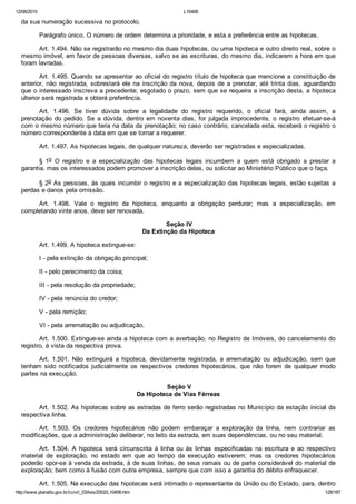 12/08/2015 L10406
http://www.planalto.gov.br/ccivil_03/leis/2002/L10406.htm 128/187
da sua numeração sucessiva no protocolo.
Parágrafo único. O número de ordem determina a prioridade, e esta a preferência entre as hipotecas.
Art. 1.494. Não se registrarão no mesmo dia duas hipotecas, ou uma hipoteca e outro direito real, sobre o
mesmo imóvel, em favor de pessoas diversas, salvo se as escrituras, do mesmo dia, indicarem a hora em que
foram lavradas.
Art. 1.495. Quando se apresentar ao oficial do registro título de hipoteca que mencione a constituição de
anterior, não registrada, sobrestará ele na inscrição da nova, depois de a prenotar, até trinta dias, aguardando
que o interessado inscreva a precedente; esgotado o prazo, sem que se requeira a inscrição desta, a hipoteca
ulterior será registrada e obterá preferência.
Art.  1.496.  Se  tiver  dúvida  sobre  a  legalidade  do  registro  requerido,  o  oficial  fará,  ainda  assim,  a
prenotação  do  pedido.  Se  a  dúvida,  dentro  em  noventa  dias,  for  julgada  improcedente,  o  registro  efetuar­se­á
com o mesmo número que teria na data da prenotação; no caso contrário, cancelada esta, receberá o registro o
número correspondente à data em que se tornar a requerer.
Art. 1.497. As hipotecas legais, de qualquer natureza, deverão ser registradas e especializadas.
§  1o  O  registro  e  a  especialização  das  hipotecas  legais  incumbem  a  quem  está  obrigado  a  prestar  a
garantia, mas os interessados podem promover a inscrição delas, ou solicitar ao Ministério Público que o faça.
§ 2o As pessoas, às quais incumbir o registro e a especialização das hipotecas legais, estão sujeitas a
perdas e danos pela omissão.
Art.  1.498.  Vale  o  registro  da  hipoteca,  enquanto  a  obrigação  perdurar;  mas  a  especialização,  em
completando vinte anos, deve ser renovada.
 Seção IV
Da Extinção da Hipoteca
Art. 1.499. A hipoteca extingue­se:
I ­ pela extinção da obrigação principal;
II ­ pelo perecimento da coisa;
III ­ pela resolução da propriedade;
IV ­ pela renúncia do credor;
V ­ pela remição;
VI ­ pela arrematação ou adjudicação.
Art. 1.500. Extingue­se ainda a hipoteca com a averbação, no Registro de Imóveis, do cancelamento do
registro, à vista da respectiva prova.
Art.  1.501.  Não  extinguirá  a  hipoteca,  devidamente  registrada,  a  arrematação  ou  adjudicação,  sem  que
tenham  sido  notificados  judicialmente  os  respectivos  credores  hipotecários,  que  não  forem  de  qualquer  modo
partes na execução.
 Seção V
Da Hipoteca de Vias Férreas
Art. 1.502. As hipotecas sobre as estradas de ferro serão registradas no Município da estação inicial da
respectiva linha.
Art.  1.503.  Os  credores  hipotecários  não  podem  embaraçar  a  exploração  da  linha,  nem  contrariar  as
modificações, que a administração deliberar, no leito da estrada, em suas dependências, ou no seu material.
Art.  1.504.  A  hipoteca  será  circunscrita  à  linha  ou  às  linhas  especificadas  na  escritura  e  ao  respectivo
material  de  exploração,  no  estado  em  que  ao  tempo  da  execução  estiverem;  mas  os  credores  hipotecários
poderão opor­se à venda da estrada, à de suas linhas, de seus ramais ou de parte considerável do material de
exploração; bem como à fusão com outra empresa, sempre que com isso a garantia do débito enfraquecer.
Art. 1.505. Na execução das hipotecas será intimado o representante da União ou do Estado, para, dentro
 