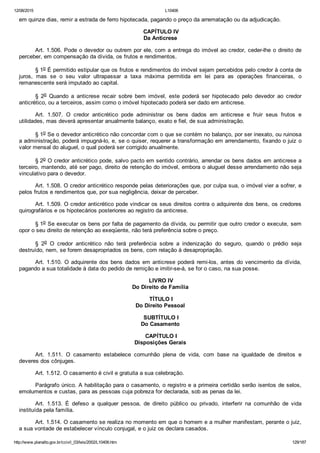 12/08/2015 L10406
http://www.planalto.gov.br/ccivil_03/leis/2002/L10406.htm 129/187
em quinze dias, remir a estrada de ferro hipotecada, pagando o preço da arrematação ou da adjudicação.
 CAPÍTULO IV
Da Anticrese
Art. 1.506. Pode o devedor ou outrem por ele, com a entrega do imóvel ao credor, ceder­lhe o direito de
perceber, em compensação da dívida, os frutos e rendimentos.
§ 1o É permitido estipular que os frutos e rendimentos do imóvel sejam percebidos pelo credor à conta de
juros,  mas  se  o  seu  valor  ultrapassar  a  taxa  máxima  permitida  em  lei  para  as  operações  financeiras,  o
remanescente será imputado ao capital.
§  2o  Quando  a  anticrese  recair  sobre  bem  imóvel,  este  poderá  ser  hipotecado  pelo  devedor  ao  credor
anticrético, ou a terceiros, assim como o imóvel hipotecado poderá ser dado em anticrese.
Art.  1.507.  O  credor  anticrético  pode  administrar  os  bens  dados  em  anticrese  e  fruir  seus  frutos  e
utilidades, mas deverá apresentar anualmente balanço, exato e fiel, de sua administração.
§ 1o Se o devedor anticrético não concordar com o que se contém no balanço, por ser inexato, ou ruinosa
a administração, poderá impugná­lo, e, se o quiser, requerer a transformação em arrendamento, fixando o juiz o
valor mensal do aluguel, o qual poderá ser corrigido anualmente.
§ 2o O credor anticrético pode, salvo pacto em sentido contrário, arrendar os bens dados em anticrese a
terceiro, mantendo, até ser pago, direito de retenção do imóvel, embora o aluguel desse arrendamento não seja
vinculativo para o devedor.
Art. 1.508. O credor anticrético responde pelas deteriorações que, por culpa sua, o imóvel vier a sofrer, e
pelos frutos e rendimentos que, por sua negligência, deixar de perceber.
Art. 1.509. O credor anticrético pode vindicar os seus direitos contra o adquirente dos bens, os credores
quirografários e os hipotecários posteriores ao registro da anticrese.
§ 1o Se executar os bens por falta de pagamento da dívida, ou permitir que outro credor o execute, sem
opor o seu direito de retenção ao exeqüente, não terá preferência sobre o preço.
§  2o  O  credor  anticrético  não  terá  preferência  sobre  a  indenização  do  seguro,  quando  o  prédio  seja
destruído, nem, se forem desapropriados os bens, com relação à desapropriação.
Art. 1.510. O adquirente dos bens dados em anticrese poderá remi­los, antes do vencimento da dívida,
pagando a sua totalidade à data do pedido de remição e imitir­se­á, se for o caso, na sua posse.
 LIVRO IV
Do Direito de Família
 TÍTULO I
Do Direito Pessoal
 SUBTÍTULO I
Do Casamento
 CAPÍTULO I
Disposições Gerais
Art.  1.511.  O  casamento  estabelece  comunhão  plena  de  vida,  com  base  na  igualdade  de  direitos  e
deveres dos cônjuges.
Art. 1.512. O casamento é civil e gratuita a sua celebração.
Parágrafo único. A habilitação para o casamento, o registro e a primeira certidão serão isentos de selos,
emolumentos e custas, para as pessoas cuja pobreza for declarada, sob as penas da lei.
Art.  1.513.  É  defeso  a  qualquer  pessoa,  de  direito  público  ou  privado,  interferir  na  comunhão  de  vida
instituída pela família.
Art. 1.514. O casamento se realiza no momento em que o homem e a mulher manifestam, perante o juiz,
a sua vontade de estabelecer vínculo conjugal, e o juiz os declara casados.
 