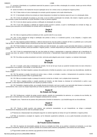 12/08/2015 L10406
http://www.planalto.gov.br/ccivil_03/leis/2002/L10406.htm 13/187
II ­ concerne à identidade ou à qualidade essencial da pessoa a quem se refira a declaração de vontade, desde que tenha influído
nesta de modo relevante;
III ­ sendo de direito e não implicando recusa à aplicação da lei, for o motivo único ou principal do negócio jurídico.
Art. 140. O falso motivo só vicia a declaração de vontade quando expresso como razão determinante.
Art. 141. A transmissão errônea da vontade por meios interpostos é anulável nos mesmos casos em que o é a declaração direta.
Art. 142. O erro de indicação da pessoa ou da coisa, a que se referir a declaração de vontade, não viciará o negócio quando, por
seu contexto e pelas circunstâncias, se puder identificar a coisa ou pessoa cogitada.
Art. 143. O erro de cálculo apenas autoriza a retificação da declaração de vontade.
Art. 144. O erro não prejudica a validade do negócio jurídico quando a pessoa, a quem a manifestação de vontade se dirige, se
oferecer para executá­la na conformidade da vontade real do manifestante.
 Seção II
Do Dolo
Art. 145. São os negócios jurídicos anuláveis por dolo, quando este for a sua causa.
Art.  146.  O  dolo  acidental  só  obriga  à  satisfação  das  perdas  e  danos,  e  é  acidental  quando,  a  seu  despeito,  o  negócio  seria
realizado, embora por outro modo.
Art. 147. Nos negócios jurídicos bilaterais, o silêncio intencional de uma das partes a respeito de fato ou qualidade que a outra parte
haja ignorado, constitui omissão dolosa, provando­se que sem ela o negócio não se teria celebrado.
Art. 148. Pode também ser anulado o negócio jurídico por dolo de terceiro, se a parte a quem aproveite dele tivesse ou devesse ter
conhecimento; em caso contrário, ainda que subsista o negócio jurídico, o terceiro responderá por todas as perdas e danos da parte a quem
ludibriou.
Art. 149. O dolo do representante legal de uma das partes só obriga o representado a responder civilmente até a importância do
proveito que teve; se, porém, o dolo for do representante convencional, o representado  responderá  solidariamente  com  ele  por  perdas  e
danos.
Art. 150. Se ambas as partes procederem com dolo, nenhuma pode alegá­lo para anular o negócio, ou reclamar indenização.
 Seção III
Da Coação
Art. 151. A coação, para viciar a declaração da vontade, há de ser tal que incuta ao paciente fundado temor de dano iminente e
considerável à sua pessoa, à sua família, ou aos seus bens.
Parágrafo único. Se disser respeito a pessoa não pertencente à família do paciente, o juiz, com base nas circunstâncias, decidirá se
houve coação.
Art. 152. No apreciar a coação, ter­se­ão em conta o sexo, a idade, a condição, a saúde, o temperamento do paciente e todas as
demais circunstâncias que possam influir na gravidade dela.
Art. 153. Não se considera coação a ameaça do exercício normal de um direito, nem o simples temor reverencial.
Art.  154.  Vicia  o  negócio  jurídico  a  coação  exercida  por  terceiro,  se  dela  tivesse  ou  devesse  ter  conhecimento  a  parte  a  que
aproveite, e esta responderá solidariamente com aquele por perdas e danos.
Art. 155. Subsistirá o negócio jurídico, se a coação decorrer de terceiro, sem que a parte a que aproveite dela tivesse ou devesse ter
conhecimento; mas o autor da coação responderá por todas as perdas e danos que houver causado ao coacto.
 Seção IV
Do Estado de Perigo
Art. 156. Configura­se o estado de perigo quando alguém, premido da necessidade de salvar­se, ou a pessoa de sua família, de
grave dano conhecido pela outra parte, assume obrigação excessivamente onerosa.
Parágrafo único. Tratando­se de pessoa não pertencente à família do declarante, o juiz decidirá segundo as circunstâncias.
 Seção V
Da Lesão
Art.  157.  Ocorre  a  lesão  quando  uma  pessoa,  sob  premente  necessidade,  ou  por  inexperiência,  se  obriga  a  prestação
manifestamente desproporcional ao valor da prestação oposta.
§ 1o Aprecia­se a desproporção das prestações segundo os valores vigentes ao tempo em que foi celebrado o negócio jurídico.
§ 2o Não se decretará a anulação do negócio, se for oferecido suplemento suficiente, ou se a parte favorecida concordar com a
redução do proveito.
 Seção VI
Da Fraude Contra Credores
Art. 158. Os negócios de transmissão gratuita de bens ou remissão de dívida, se os praticar o devedor já insolvente, ou por eles
reduzido à insolvência, ainda quando o ignore, poderão ser anulados pelos credores quirografários, como lesivos dos seus direitos.
§ 1o Igual direito assiste aos credores cuja garantia se tornar insuficiente.
 