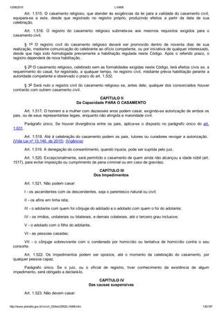 12/08/2015 L10406
http://www.planalto.gov.br/ccivil_03/leis/2002/L10406.htm 130/187
Art. 1.515. O casamento religioso, que atender às exigências da lei para a validade do casamento civil,
equipara­se  a  este,  desde  que  registrado  no  registro  próprio,  produzindo  efeitos  a  partir  da  data  de  sua
celebração.
Art.  1.516.  O  registro  do  casamento  religioso  submete­se  aos  mesmos  requisitos  exigidos  para  o
casamento civil.
§  1o  O  registro  civil  do  casamento  religioso  deverá  ser  promovido  dentro  de  noventa  dias  de  sua
realização, mediante comunicação do celebrante ao ofício competente, ou por iniciativa de qualquer interessado,
desde  que  haja  sido  homologada  previamente  a  habilitação  regulada  neste  Código.  Após  o  referido  prazo,  o
registro dependerá de nova habilitação.
§ 2o O casamento religioso, celebrado sem as formalidades exigidas neste Código, terá efeitos civis se, a
requerimento do casal, for registrado, a qualquer tempo, no registro civil, mediante prévia habilitação perante  a
autoridade competente e observado o prazo do art. 1.532.
§ 3o Será nulo o registro civil do casamento religioso se, antes dele, qualquer dos consorciados houver
contraído com outrem casamento civil.
 CAPÍTULO II
Da Capacidade PARA O CASAMENTO
Art. 1.517. O homem e a mulher com dezesseis anos podem casar, exigindo­se autorização de ambos os
pais, ou de seus representantes legais, enquanto não atingida a maioridade civil.
Parágrafo  único.  Se  houver  divergência  entre  os  pais,  aplica­se  o  disposto  no  parágrafo  único  do  art.
1.631.
Art. 1.518. Até à celebração do casamento podem os pais, tutores ou curadores revogar a autorização. 
(Vide Lei nº 13.146, de 2015)  (Vigência)
Art. 1.519. A denegação do consentimento, quando injusta, pode ser suprida pelo juiz.
Art. 1.520. Excepcionalmente, será permitido o casamento de quem ainda não alcançou a idade núbil (art.
1517), para evitar imposição ou cumprimento de pena criminal ou em caso de gravidez.
 CAPÍTULO III
Dos Impedimentos
Art. 1.521. Não podem casar:
I ­ os ascendentes com os descendentes, seja o parentesco natural ou civil;
II ­ os afins em linha reta;
III ­ o adotante com quem foi cônjuge do adotado e o adotado com quem o foi do adotante;
IV ­ os irmãos, unilaterais ou bilaterais, e demais colaterais, até o terceiro grau inclusive;
V ­ o adotado com o filho do adotante;
VI ­ as pessoas casadas;
VII  ­  o  cônjuge  sobrevivente  com  o  condenado  por  homicídio  ou  tentativa  de  homicídio  contra  o  seu
consorte.
Art.  1.522.  Os  impedimentos  podem  ser  opostos,  até  o  momento  da  celebração  do  casamento,  por
qualquer pessoa capaz.
Parágrafo  único.  Se  o  juiz,  ou  o  oficial  de  registro,  tiver  conhecimento  da  existência  de  algum
impedimento, será obrigado a declará­lo.
 CAPÍTULO IV
Das causas suspensivas
Art. 1.523. Não devem casar:
 