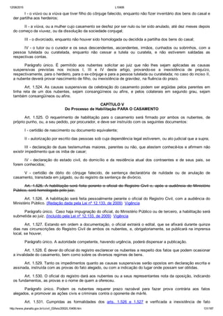 12/08/2015 L10406
http://www.planalto.gov.br/ccivil_03/leis/2002/L10406.htm 131/187
I ­ o viúvo ou a viúva que tiver filho do cônjuge falecido, enquanto não fizer inventário dos bens do casal e
der partilha aos herdeiros;
II ­ a viúva, ou a mulher cujo casamento se desfez por ser nulo ou ter sido anulado, até dez meses depois
do começo da viuvez, ou da dissolução da sociedade conjugal;
III ­ o divorciado, enquanto não houver sido homologada ou decidida a partilha dos bens do casal;
IV ­ o tutor ou o curador e os seus descendentes, ascendentes, irmãos, cunhados ou sobrinhos, com a
pessoa  tutelada  ou  curatelada,  enquanto  não  cessar  a  tutela  ou  curatela,  e  não  estiverem  saldadas  as
respectivas contas.
Parágrafo  único.  É  permitido  aos  nubentes  solicitar  ao  juiz  que  não  lhes  sejam  aplicadas  as  causas
suspensivas  previstas  nos  incisos  I,  III  e  IV  deste  artigo,  provando­se  a  inexistência  de  prejuízo,
respectivamente, para o herdeiro, para o ex­cônjuge e para a pessoa tutelada ou curatelada; no caso do inciso II,
a nubente deverá provar nascimento de filho, ou inexistência de gravidez, na fluência do prazo.
Art. 1.524. As causas suspensivas da celebração do casamento podem ser argüidas pelos parentes em
linha  reta  de  um  dos  nubentes,  sejam  consangüíneos  ou  afins,  e  pelos  colaterais  em  segundo  grau,  sejam
também consangüíneos ou afins.
 CAPÍTULO V
Do Processo de Habilitação PARA O CASAMENTO
Art.  1.525.  O  requerimento  de  habilitação  para  o  casamento  será  firmado  por  ambos  os  nubentes,  de
próprio punho, ou, a seu pedido, por procurador, e deve ser instruído com os seguintes documentos:
I ­ certidão de nascimento ou documento equivalente;
II ­ autorização por escrito das pessoas sob cuja dependência legal estiverem, ou ato judicial que a supra;
III ­ declaração de duas testemunhas maiores, parentes ou não, que atestem conhecê­los e afirmem não
existir impedimento que os iniba de casar;
IV  ­  declaração  do  estado  civil,  do  domicílio  e  da  residência  atual  dos  contraentes  e  de  seus  pais,  se
forem conhecidos;
V  ­  certidão  de  óbito  do  cônjuge  falecido,  de  sentença  declaratória  de  nulidade  ou  de  anulação  de
casamento, transitada em julgado, ou do registro da sentença de divórcio.
Art.  1.526.  A  habilitação  será  feita  perante  o  oficial  do  Registro  Civil  e,  após  a  audiência  do  Ministério
Público, será homologada pelo juiz.
Art. 1.526.  A habilitação será feita pessoalmente perante o oficial do Registro Civil, com a audiência do
Ministério Público. (Redação dada pela Lei nº 12.133, de 2009)  Vigência
Parágrafo único.  Caso haja impugnação do oficial, do Ministério Público ou de terceiro, a habilitação será
submetida ao juiz. (Incluído pela Lei nº 12.133, de 2009)  Vigência
Art. 1.527. Estando em ordem a documentação, o oficial extrairá o edital, que se afixará durante quinze
dias nas circunscrições do Registro Civil de ambos os nubentes, e, obrigatoriamente, se publicará na imprensa
local, se houver.
Parágrafo único. A autoridade competente, havendo urgência, poderá dispensar a publicação.
Art. 1.528. É dever do oficial do registro esclarecer os nubentes a respeito dos fatos que podem ocasionar
a invalidade do casamento, bem como sobre os diversos regimes de bens.
Art. 1.529. Tanto os impedimentos quanto as causas suspensivas serão opostos em declaração escrita e
assinada, instruída com as provas do fato alegado, ou com a indicação do lugar onde possam ser obtidas.
Art. 1.530. O oficial do registro dará aos nubentes ou a seus representantes nota da oposição, indicando
os fundamentos, as provas e o nome de quem a ofereceu.
Parágrafo  único.  Podem  os  nubentes  requerer  prazo  razoável  para  fazer  prova  contrária  aos  fatos
alegados, e promover as ações civis e criminais contra o oponente de má­fé.
Art.  1.531.  Cumpridas  as  formalidades  dos  arts.  1.526  e  1.527  e  verificada  a  inexistência  de  fato
 