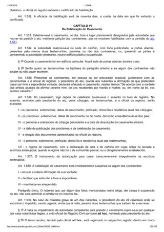 12/08/2015 L10406
http://www.planalto.gov.br/ccivil_03/leis/2002/L10406.htm 132/187
obstativo, o oficial do registro extrairá o certificado de habilitação.
Art.  1.532.  A  eficácia  da  habilitação  será  de  noventa  dias,  a  contar  da  data  em  que  foi  extraído  o
certificado.
 CAPÍTULO VI
Da Celebração do Casamento
Art. 1.533. Celebrar­se­á o casamento, no dia, hora e lugar previamente designados pela autoridade que
houver de presidir o ato, mediante petição dos contraentes, que se mostrem habilitados com a certidão do art.
1.531.
Art.  1.534.  A  solenidade  realizar­se­á  na  sede  do  cartório,  com  toda  publicidade,  a  portas  abertas,
presentes  pelo  menos  duas  testemunhas,  parentes  ou  não  dos  contraentes,  ou,  querendo  as  partes  e
consentindo a autoridade celebrante, noutro edifício público ou particular.
§ 1o Quando o casamento for em edifício particular, ficará este de portas abertas durante o ato.
§  2o  Serão  quatro  as  testemunhas  na  hipótese  do  parágrafo  anterior  e  se  algum  dos  contraentes  não
souber ou não puder escrever.
Art.  1.535.  Presentes  os  contraentes,  em  pessoa  ou  por  procurador  especial,  juntamente  com  as
testemunhas  e  o  oficial  do  registro,  o  presidente  do  ato,  ouvida  aos  nubentes  a  afirmação  de  que  pretendem
casar por livre e espontânea vontade, declarará efetuado o casamento, nestes termos:"De acordo com a vontade
que ambos acabais de afirmar perante mim, de vos receberdes por marido e mulher, eu, em nome da lei, vos
declaro casados."
Art.  1.536.  Do  casamento,  logo  depois  de  celebrado,  lavrar­se­á  o  assento  no  livro  de  registro.  No
assento,  assinado  pelo  presidente  do  ato,  pelos  cônjuges,  as  testemunhas,  e  o  oficial  do  registro,  serão
exarados:
I ­ os prenomes, sobrenomes, datas de nascimento, profissão, domicílio e residência atual dos cônjuges;
II ­ os prenomes, sobrenomes, datas de nascimento ou de morte, domicílio e residência atual dos pais;
III ­ o prenome e sobrenome do cônjuge precedente e a data da dissolução do casamento anterior;
IV ­ a data da publicação dos proclamas e da celebração do casamento;
V ­ a relação dos documentos apresentados ao oficial do registro;
VI ­ o prenome, sobrenome, profissão, domicílio e residência atual das testemunhas;
VII  ­  o  regime  do  casamento,  com  a  declaração  da  data  e  do  cartório  em  cujas  notas  foi  lavrada  a
escritura antenupcial, quando o regime não for o da comunhão parcial, ou o obrigatoriamente estabelecido.
Art.  1.537.  O  instrumento  da  autorização  para  casar  transcrever­se­á  integralmente  na  escritura
antenupcial.
Art. 1.538. A celebração do casamento será imediatamente suspensa se algum dos contraentes:
I ­ recusar a solene afirmação da sua vontade;
II ­ declarar que esta não é livre e espontânea;
III ­ manifestar­se arrependido.
Parágrafo único. O nubente que, por algum dos fatos mencionados neste artigo, der causa à suspensão
do ato, não será admitido a retratar­se no mesmo dia.
Art.  1.539.  No  caso  de  moléstia  grave  de  um  dos  nubentes,  o  presidente  do  ato  irá  celebrá­lo  onde  se
encontrar o impedido, sendo urgente, ainda que à noite, perante duas testemunhas que saibam ler e escrever.
§ 1o A falta ou impedimento da autoridade competente para presidir o casamento suprir­se­á por qualquer
dos seus substitutos legais, e a do oficial do Registro Civil por outro ad hoc, nomeado pelo presidente do ato.
§ 2o O termo avulso, lavrado pelo oficial ad hoc, será registrado no respectivo registro dentro em cinco
 