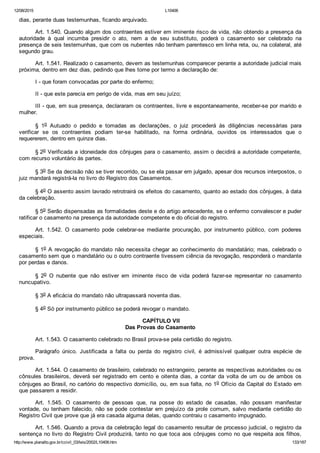 12/08/2015 L10406
http://www.planalto.gov.br/ccivil_03/leis/2002/L10406.htm 133/187
dias, perante duas testemunhas, ficando arquivado.
Art. 1.540. Quando algum dos contraentes estiver em iminente risco de vida, não obtendo a presença da
autoridade  à  qual  incumba  presidir  o  ato,  nem  a  de  seu  substituto,  poderá  o  casamento  ser  celebrado  na
presença de seis testemunhas, que com os nubentes não tenham parentesco em linha reta, ou, na colateral, até
segundo grau.
Art. 1.541. Realizado o casamento, devem as testemunhas comparecer perante a autoridade judicial mais
próxima, dentro em dez dias, pedindo que lhes tome por termo a declaração de:
I ­ que foram convocadas por parte do enfermo;
II ­ que este parecia em perigo de vida, mas em seu juízo;
III ­ que, em sua presença, declararam os contraentes, livre e espontaneamente, receber­se por marido e
mulher.
§  1o  Autuado  o  pedido  e  tomadas  as  declarações,  o  juiz  procederá  às  diligências  necessárias  para
verificar  se  os  contraentes  podiam  ter­se  habilitado,  na  forma  ordinária,  ouvidos  os  interessados  que  o
requererem, dentro em quinze dias.
§ 2o Verificada a idoneidade dos cônjuges para o casamento, assim o decidirá a autoridade competente,
com recurso voluntário às partes.
§ 3o Se da decisão não se tiver recorrido, ou se ela passar em julgado, apesar dos recursos interpostos, o
juiz mandará registrá­la no livro do Registro dos Casamentos.
§ 4o O assento assim lavrado retrotrairá os efeitos do casamento, quanto ao estado dos cônjuges, à data
da celebração.
§ 5o Serão dispensadas as formalidades deste e do artigo antecedente, se o enfermo convalescer e puder
ratificar o casamento na presença da autoridade competente e do oficial do registro.
Art.  1.542.  O  casamento  pode  celebrar­se  mediante  procuração,  por  instrumento  público,  com  poderes
especiais.
§ 1o A revogação do mandato não necessita chegar ao conhecimento do mandatário; mas, celebrado o
casamento sem que o mandatário ou o outro contraente tivessem ciência da revogação, responderá o mandante
por perdas e danos.
§  2o  O  nubente  que  não  estiver  em  iminente  risco  de  vida  poderá  fazer­se  representar  no  casamento
nuncupativo.
§ 3o A eficácia do mandato não ultrapassará noventa dias.
§ 4o Só por instrumento público se poderá revogar o mandato.
 CAPÍTULO VII
Das Provas do Casamento
Art. 1.543. O casamento celebrado no Brasil prova­se pela certidão do registro.
Parágrafo  único.  Justificada  a  falta  ou  perda  do  registro  civil,  é  admissível  qualquer  outra  espécie  de
prova.
Art. 1.544. O casamento de brasileiro, celebrado no estrangeiro, perante as respectivas autoridades ou os
cônsules  brasileiros,  deverá  ser  registrado  em  cento  e  oitenta  dias,  a  contar  da  volta  de  um  ou  de  ambos  os
cônjuges ao Brasil, no cartório do respectivo domicílio, ou, em sua falta, no 1o Ofício da Capital do Estado em
que passarem a residir.
Art.  1.545.  O  casamento  de  pessoas  que,  na  posse  do  estado  de  casadas,  não  possam  manifestar
vontade, ou tenham falecido, não se pode contestar em prejuízo da prole comum, salvo mediante certidão do
Registro Civil que prove que já era casada alguma delas, quando contraiu o casamento impugnado.
Art. 1.546. Quando a prova da celebração legal do casamento resultar de processo judicial, o registro da
sentença no livro do Registro Civil produzirá, tanto no que toca aos cônjuges como no que respeita aos filhos,
 