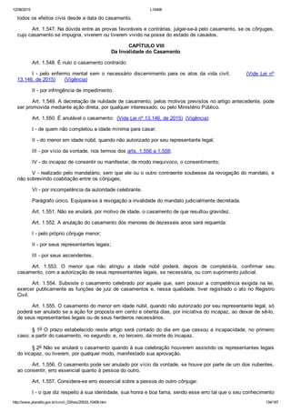 12/08/2015 L10406
http://www.planalto.gov.br/ccivil_03/leis/2002/L10406.htm 134/187
todos os efeitos civis desde a data do casamento.
Art. 1.547. Na dúvida entre as provas favoráveis e contrárias, julgar­se­á pelo casamento, se os cônjuges,
cujo casamento se impugna, viverem ou tiverem vivido na posse do estado de casados.
 CAPÍTULO VIII
Da Invalidade do Casamento
Art. 1.548. É nulo o casamento contraído:
I  ­  pelo  enfermo  mental  sem  o  necessário  discernimento  para  os  atos  da  vida  civil;              (Vide  Lei  nº
13.146, de 2015)      (Vigência)
II ­ por infringência de impedimento.
Art. 1.549. A decretação de nulidade de casamento, pelos motivos previstos no artigo antecedente, pode
ser promovida mediante ação direta, por qualquer interessado, ou pelo Ministério Público.
Art. 1.550. É anulável o casamento:  (Vide Lei nº 13.146, de 2015)  (Vigência)
I ­ de quem não completou a idade mínima para casar;
II ­ do menor em idade núbil, quando não autorizado por seu representante legal;
III ­ por vício da vontade, nos termos dos arts. 1.556 a 1.558;
IV ­ do incapaz de consentir ou manifestar, de modo inequívoco, o consentimento;
V ­ realizado pelo mandatário, sem que ele ou o outro contraente soubesse da revogação do mandato, e
não sobrevindo coabitação entre os cônjuges;
VI ­ por incompetência da autoridade celebrante.
Parágrafo único. Equipara­se à revogação a invalidade do mandato judicialmente decretada.
Art. 1.551. Não se anulará, por motivo de idade, o casamento de que resultou gravidez.
Art. 1.552. A anulação do casamento dos menores de dezesseis anos será requerida:
I ­ pelo próprio cônjuge menor;
II ­ por seus representantes legais;
III ­ por seus ascendentes.
Art.  1.553.  O  menor  que  não  atingiu  a  idade  núbil  poderá,  depois  de  completá­la,  confirmar  seu
casamento, com a autorização de seus representantes legais, se necessária, ou com suprimento judicial.
Art. 1.554. Subsiste o casamento celebrado por aquele que, sem possuir a competência exigida na lei,
exercer publicamente as funções de juiz de casamentos e, nessa qualidade, tiver registrado o ato no Registro
Civil.
Art. 1.555. O casamento do menor em idade núbil, quando não autorizado por seu representante legal, só
poderá ser anulado se a ação for proposta em cento e oitenta dias, por iniciativa do incapaz, ao deixar de sê­lo,
de seus representantes legais ou de seus herdeiros necessários.
§ 1o O prazo estabelecido neste artigo será contado do dia em que cessou a incapacidade, no primeiro
caso; a partir do casamento, no segundo; e, no terceiro, da morte do incapaz.
§ 2o Não se anulará o casamento quando à sua celebração houverem assistido os representantes legais
do incapaz, ou tiverem, por qualquer modo, manifestado sua aprovação.
Art. 1.556. O casamento pode ser anulado por vício da vontade, se houve por parte de um dos nubentes,
ao consentir, erro essencial quanto à pessoa do outro.
Art. 1.557. Considera­se erro essencial sobre a pessoa do outro cônjuge:
I ­ o que diz respeito à sua identidade, sua honra e boa fama, sendo esse erro tal que o seu conhecimento
 