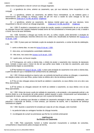 12/08/2015 L10406
http://www.planalto.gov.br/ccivil_03/leis/2002/L10406.htm 135/187
ulterior torne insuportável a vida em comum ao cônjuge enganado;
II  ­  a  ignorância  de  crime,  anterior  ao  casamento,  que,  por  sua  natureza,  torne  insuportável  a  vida
conjugal;
III  ­  a  ignorância,  anterior  ao  casamento,  de  defeito  físico  irremediável,  ou  de  moléstia  grave  e
transmissível,  pelo  contágio  ou  herança,  capaz  de  pôr  em  risco  a  saúde  do  outro  cônjuge  ou  de  sua
descendência; (Vide Lei nº 13.146, de 2015)  (Vigência)
IV  ­  a  ignorância,  anterior  ao  casamento,  de  doença  mental  grave  que,  por  sua  natureza,  torne
insuportável a vida em comum ao cônjuge enganado.       (Vide Lei nº 13.146, de 2015)      (Vigência)
Art. 1.558. É anulável o casamento em virtude de coação, quando o consentimento de um ou de ambos
os cônjuges houver sido captado mediante fundado temor de mal considerável e iminente para a vida, a saúde e
a honra, sua ou de seus familiares.
Art.  1.559.  Somente  o  cônjuge  que  incidiu  em  erro,  ou  sofreu  coação,  pode  demandar  a  anulação  do
casamento; mas a coabitação, havendo ciência do vício, valida o ato, ressalvadas as hipóteses dos incisos III e
IV do art. 1.557.
Art. 1.560. O prazo para ser intentada a ação de anulação do casamento, a contar da data da celebração,
é de:
I ­ cento e oitenta dias, no caso do inciso IV do art. 1.550;
II ­ dois anos, se incompetente a autoridade celebrante;
III ­ três anos, nos casos dos incisos I a IV do art. 1.557;
IV ­ quatro anos, se houver coação.
§ 1o  Extingue­se,  em  cento  e  oitenta  dias,  o  direito  de  anular  o  casamento  dos  menores  de  dezesseis
anos,  contado  o  prazo  para  o  menor  do  dia  em  que  perfez  essa  idade;  e  da  data  do  casamento,  para  seus
representantes legais ou ascendentes.
§ 2o Na hipótese do inciso V do art. 1.550, o prazo para anulação do casamento é de cento e oitenta dias,
a partir da data em que o mandante tiver conhecimento da celebração.
Art. 1.561. Embora anulável ou mesmo nulo, se contraído de boa­fé por ambos os cônjuges, o casamento,
em relação a estes como aos filhos, produz todos os efeitos até o dia da sentença anulatória.
§ 1o Se um dos cônjuges estava de boa­fé ao celebrar o casamento, os seus efeitos civis só a ele e aos
filhos aproveitarão.
§ 2o  Se  ambos  os  cônjuges  estavam  de  má­fé  ao  celebrar  o  casamento,  os  seus  efeitos  civis  só  aos
filhos aproveitarão.
Art. 1.562. Antes de mover a ação de nulidade do casamento, a de anulação, a de separação judicial, a de
divórcio direto ou a de dissolução de união estável, poderá requerer a parte, comprovando sua necessidade, a
separação de corpos, que será concedida pelo juiz com a possível brevidade.
Art. 1.563. A sentença que decretar a nulidade do casamento retroagirá à data da sua celebração, sem
prejudicar  a  aquisição  de  direitos,  a  título  oneroso,  por  terceiros  de  boa­fé,  nem  a  resultante  de  sentença
transitada em julgado.
Art. 1.564. Quando o casamento for anulado por culpa de um dos cônjuges, este incorrerá:
I ­ na perda de todas as vantagens havidas do cônjuge inocente;
II ­ na obrigação de cumprir as promessas que lhe fez no contrato antenupcial.
 CAPÍTULO IX
Da Eficácia do Casamento
Art.  1.565.  Pelo  casamento,  homem  e  mulher  assumem  mutuamente  a  condição  de  consortes,
companheiros e responsáveis pelos encargos da família.
 