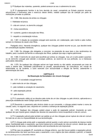 12/08/2015 L10406
http://www.planalto.gov.br/ccivil_03/leis/2002/L10406.htm 136/187
§ 1o Qualquer dos nubentes, querendo, poderá acrescer ao seu o sobrenome do outro.
§  2o  O  planejamento  familiar  é  de  livre  decisão  do  casal,  competindo  ao  Estado  propiciar  recursos
educacionais  e  financeiros  para  o  exercício  desse  direito,  vedado  qualquer  tipo  de  coerção  por  parte  de
instituições privadas ou públicas.
Art. 1.566. São deveres de ambos os cônjuges:
I ­ fidelidade recíproca;
II ­ vida em comum, no domicílio conjugal;
III ­ mútua assistência;
IV ­ sustento, guarda e educação dos filhos;
V ­ respeito e consideração mútuos.
Art. 1.567. A direção da sociedade conjugal será exercida, em colaboração, pelo marido e pela mulher,
sempre no interesse do casal e dos filhos.
Parágrafo único. Havendo divergência, qualquer dos cônjuges poderá recorrer ao juiz, que decidirá tendo
em consideração aqueles interesses.
Art.  1.568.  Os  cônjuges  são  obrigados  a  concorrer,  na  proporção  de  seus  bens  e  dos  rendimentos  do
trabalho, para o sustento da família e a educação dos filhos, qualquer que seja o regime patrimonial.
Art. 1.569. O domicílio do casal será escolhido por ambos os cônjuges, mas um e outro podem ausentar­
se  do  domicílio  conjugal  para  atender  a  encargos  públicos,  ao  exercício  de  sua  profissão,  ou  a  interesses
particulares relevantes.
Art.  1.570.  Se  qualquer  dos  cônjuges  estiver  em  lugar  remoto  ou  não  sabido,  encarcerado  por  mais  de
cento  e  oitenta  dias,  interditado  judicialmente  ou  privado,  episodicamente,  de  consciência,  em  virtude  de
enfermidade  ou  de  acidente,  o  outro  exercerá  com  exclusividade  a  direção  da  família,  cabendo­lhe  a
administração dos bens.
 CAPÍTULO X
Da Dissolução da Sociedade e do vínculo Conjugal
Art. 1.571. A sociedade conjugal termina:
I ­ pela morte de um dos cônjuges;
II ­ pela nulidade ou anulação do casamento;
III ­ pela separação judicial;
IV ­ pelo divórcio.
§ 1o O casamento válido só se dissolve pela morte de um dos cônjuges ou pelo divórcio, aplicando­se a
presunção estabelecida neste Código quanto ao ausente.
§ 2o Dissolvido o casamento pelo divórcio direto ou por conversão, o cônjuge poderá manter o nome de
casado; salvo, no segundo caso, dispondo em contrário a sentença de separação judicial.
Art.  1.572.  Qualquer  dos  cônjuges  poderá  propor  a  ação  de  separação  judicial,  imputando  ao  outro
qualquer ato que importe grave violação dos deveres do casamento e torne insuportável a vida em comum.
§ 1o A separação judicial pode também ser pedida se um dos cônjuges provar ruptura da vida em comum
há mais de um ano e a impossibilidade de sua reconstituição.
§ 2o O cônjuge pode ainda pedir a separação judicial quando o outro estiver acometido de doença mental
grave, manifestada após o casamento, que torne impossível a continuação da vida em comum, desde que, após
uma duração de dois anos, a enfermidade tenha sido reconhecida de cura improvável.
§ 3o No caso do parágrafo 2o, reverterão ao cônjuge enfermo, que não houver pedido a separação judicial,
os remanescentes dos bens que levou para o casamento, e se o regime dos bens adotado o permitir, a meação
 