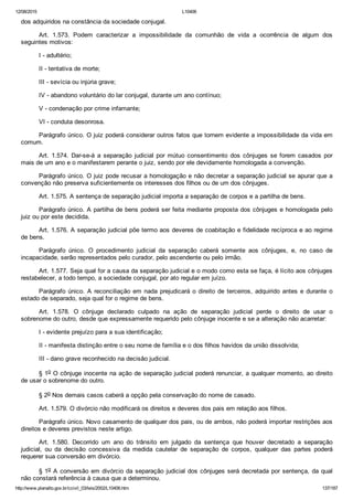 12/08/2015 L10406
http://www.planalto.gov.br/ccivil_03/leis/2002/L10406.htm 137/187
dos adquiridos na constância da sociedade conjugal.
Art.  1.573.  Podem  caracterizar  a  impossibilidade  da  comunhão  de  vida  a  ocorrência  de  algum  dos
seguintes motivos:
I ­ adultério;
II ­ tentativa de morte;
III ­ sevícia ou injúria grave;
IV ­ abandono voluntário do lar conjugal, durante um ano contínuo;
V ­ condenação por crime infamante;
VI ­ conduta desonrosa.
Parágrafo único. O juiz poderá considerar outros fatos que tornem evidente a impossibilidade da vida em
comum.
Art.  1.574.  Dar­se­á  a  separação  judicial  por  mútuo  consentimento  dos  cônjuges  se  forem  casados  por
mais de um ano e o manifestarem perante o juiz, sendo por ele devidamente homologada a convenção.
Parágrafo único. O juiz pode recusar a homologação e não decretar a separação judicial se apurar que a
convenção não preserva suficientemente os interesses dos filhos ou de um dos cônjuges.
Art. 1.575. A sentença de separação judicial importa a separação de corpos e a partilha de bens.
Parágrafo único. A partilha de bens poderá ser feita mediante proposta dos cônjuges e homologada pelo
juiz ou por este decidida.
Art. 1.576. A separação judicial põe termo aos deveres de coabitação e fidelidade recíproca e ao regime
de bens.
Parágrafo  único.  O  procedimento  judicial  da  separação  caberá  somente  aos  cônjuges,  e,  no  caso  de
incapacidade, serão representados pelo curador, pelo ascendente ou pelo irmão.
Art. 1.577. Seja qual for a causa da separação judicial e o modo como esta se faça, é lícito aos cônjuges
restabelecer, a todo tempo, a sociedade conjugal, por ato regular em juízo.
Parágrafo único. A reconciliação em nada prejudicará o direito de terceiros, adquirido antes e durante o
estado de separado, seja qual for o regime de bens.
Art.  1.578.  O  cônjuge  declarado  culpado  na  ação  de  separação  judicial  perde  o  direito  de  usar  o
sobrenome do outro, desde que expressamente requerido pelo cônjuge inocente e se a alteração não acarretar:
I ­ evidente prejuízo para a sua identificação;
II ­ manifesta distinção entre o seu nome de família e o dos filhos havidos da união dissolvida;
III ­ dano grave reconhecido na decisão judicial.
§ 1o O cônjuge inocente na ação de separação judicial poderá renunciar, a qualquer momento, ao direito
de usar o sobrenome do outro.
§ 2o Nos demais casos caberá a opção pela conservação do nome de casado.
Art. 1.579. O divórcio não modificará os direitos e deveres dos pais em relação aos filhos.
Parágrafo único. Novo casamento de qualquer dos pais, ou de ambos, não poderá importar restrições aos
direitos e deveres previstos neste artigo.
Art.  1.580.  Decorrido  um  ano  do  trânsito  em  julgado  da  sentença  que  houver  decretado  a  separação
judicial,  ou  da  decisão  concessiva  da  medida  cautelar  de  separação  de  corpos,  qualquer  das  partes  poderá
requerer sua conversão em divórcio.
§ 1o A conversão em divórcio da separação judicial dos cônjuges será decretada por sentença, da qual
não constará referência à causa que a determinou.
 