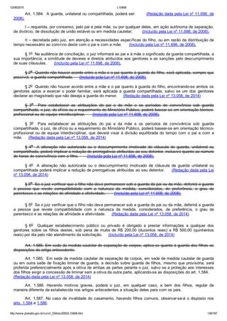 12/08/2015 L10406
http://www.planalto.gov.br/ccivil_03/leis/2002/L10406.htm 139/187
Art. 1.584.  A guarda, unilateral ou compartilhada, poderá ser:        (Redação dada pela Lei nº 11.698, de
2008).
I – requerida, por consenso, pelo pai e pela mãe, ou por qualquer deles, em ação autônoma de separação,
de divórcio, de dissolução de união estável ou em medida cautelar;        (Incluído pela Lei nº 11.698, de 2008).
II – decretada pelo juiz, em atenção a necessidades específicas do filho, ou em razão da distribuição de
tempo necessário ao convívio deste com o pai e com a mãe.      (Incluído pela Lei nº 11.698, de 2008).
§ 1o  Na audiência de conciliação, o juiz informará ao pai e à mãe o significado da guarda compartilhada, a
sua importância, a similitude de deveres e direitos atribuídos aos genitores e as sanções pelo descumprimento
de suas cláusulas.      (Incluído pela Lei nº 11.698, de 2008).
§ 2o  Quando não houver acordo entre a mãe e o pai quanto à guarda do filho, será aplicada, sempre que
possível, a guarda compartilhada.     (Incluído pela Lei nº 11.698, de 2008).
§ 2o  Quando não houver acordo entre a mãe e o pai quanto à guarda do filho, encontrando­se ambos os
genitores  aptos  a  exercer  o  poder  familiar,  será  aplicada  a  guarda  compartilhada,  salvo  se  um  dos  genitores
declarar ao magistrado que não deseja a guarda do menor.     (Redação dada pela Lei nº 13.058, de 2014)
§  3o    Para  estabelecer  as  atribuições  do  pai  e  da  mãe  e  os  períodos  de  convivência  sob  guarda
compartilhada, o juiz, de ofício ou a requerimento do Ministério Público, poderá basear­se em orientação técnico­
profissional ou de equipe interdisciplinar.      (Incluído pela Lei nº 11.698, de 2008).
§  3o    Para  estabelecer  as  atribuições  do  pai  e  da  mãe  e  os  períodos  de  convivência  sob  guarda
compartilhada, o juiz, de ofício ou a requerimento do Ministério Público, poderá basear­se em orientação técnico­
profissional  ou  de  equipe  interdisciplinar,  que  deverá  visar  à  divisão  equilibrada  do  tempo  com  o  pai  e  com  a
mãe.     (Redação dada pela Lei nº 13.058, de 2014)
§  4o    A  alteração  não  autorizada  ou  o  descumprimento  imotivado  de  cláusula  de  guarda,  unilateral  ou
compartilhada, poderá implicar a redução de prerrogativas atribuídas ao seu detentor, inclusive quanto ao número
de horas de convivência com o filho.       (Incluído pela Lei nº 11.698, de 2008).
§  4o    A  alteração  não  autorizada  ou  o  descumprimento  imotivado  de  cláusula  de  guarda  unilateral  ou
compartilhada poderá implicar a redução de prerrogativas atribuídas ao seu detentor.     (Redação dada pela Lei
nº 13.058, de 2014)
§ 5o  Se o juiz verificar que o filho não deve permanecer sob a guarda do pai ou da mãe, deferirá a guarda
à  pessoa  que  revele  compatibilidade  com  a  natureza  da  medida,  considerados,  de  preferência,  o  grau  de
parentesco e as relações de afinidade e afetividade.       (Incluído pela Lei nº 11.698, de 2008).
§ 5o  Se o juiz verificar que o filho não deve permanecer sob a guarda do pai ou da mãe, deferirá a guarda
a  pessoa  que  revele  compatibilidade  com  a  natureza  da  medida,  considerados,  de  preferência,  o  grau  de
parentesco e as relações de afinidade e afetividade.     (Redação dada pela Lei nº 13.058, de 2014)
§  6o    Qualquer  estabelecimento  público  ou  privado  é  obrigado  a  prestar  informações  a  qualquer  dos
genitores  sobre  os  filhos  destes,  sob  pena  de  multa  de  R$  200,00  (duzentos  reais)  a  R$  500,00  (quinhentos
reais) por dia pelo não atendimento da solicitação.     (Incluído pela Lei nº 13.058, de 2014)
Art. 1.585. Em sede de medida cautelar de separação de corpos, aplica­se quanto à guarda dos filhos as
disposições do artigo antecedente.
Art. 1.585.  Em sede de medida cautelar de separação de corpos, em sede de medida cautelar de guarda
ou em outra sede de fixação liminar de guarda, a decisão sobre guarda de filhos, mesmo que provisória, será
proferida preferencialmente após a oitiva de ambas as partes perante o juiz, salvo se a proteção aos interesses
dos filhos exigir a concessão de liminar sem a oitiva da outra parte, aplicando­se as disposições do art. 1.584.    
(Redação dada pela Lei nº 13.058, de 2014)
Art.  1.586.  Havendo  motivos  graves,  poderá  o  juiz,  em  qualquer  caso,  a  bem  dos  filhos,  regular  de
maneira diferente da estabelecida nos artigos antecedentes a situação deles para com os pais.
Art.  1.587.  No  caso  de  invalidade  do  casamento,  havendo  filhos  comuns,  observar­se­á  o  disposto  nos
arts. 1.584 e 1.586.
 