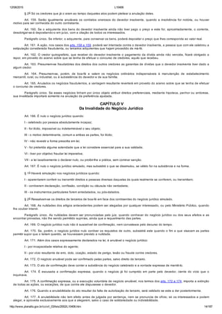 12/08/2015 L10406
http://www.planalto.gov.br/ccivil_03/leis/2002/L10406.htm 14/187
§ 2o Só os credores que já o eram ao tempo daqueles atos podem pleitear a anulação deles.
Art.  159.  Serão  igualmente  anuláveis  os  contratos  onerosos  do  devedor  insolvente,  quando  a  insolvência  for  notória,  ou  houver
motivo para ser conhecida do outro contratante.
Art. 160. Se o adquirente dos bens do devedor insolvente ainda não tiver pago o preço e este for, aproximadamente, o corrente,
desobrigar­se­á depositando­o em juízo, com a citação de todos os interessados.
Parágrafo único. Se inferior, o adquirente, para conservar os bens, poderá depositar o preço que lhes corresponda ao valor real.
Art. 161. A ação, nos casos dos arts. 158 e 159, poderá ser intentada contra o devedor insolvente, a pessoa que com ele celebrou a
estipulação considerada fraudulenta, ou terceiros adquirentes que hajam procedido de má­fé.
Art. 162. O credor quirografário, que receber do devedor insolvente  o  pagamento  da  dívida  ainda  não  vencida,  ficará  obrigado  a
repor, em proveito do acervo sobre que se tenha de efetuar o concurso de credores, aquilo que recebeu.
Art. 163. Presumem­se fraudatórias dos direitos dos outros credores as garantias de dívidas que o devedor insolvente tiver dado a
algum credor.
Art.  164.  Presumem­se,  porém,  de  boa­fé  e  valem  os  negócios  ordinários  indispensáveis  à  manutenção  de  estabelecimento
mercantil, rural, ou industrial, ou à subsistência do devedor e de sua família.
Art. 165. Anulados os negócios fraudulentos, a vantagem resultante reverterá em proveito do acervo sobre que se tenha de efetuar
o concurso de credores.
Parágrafo único. Se esses negócios tinham por único objeto atribuir direitos preferenciais, mediante hipoteca, penhor ou anticrese,
sua invalidade importará somente na anulação da preferência ajustada.
 CAPÍTULO V
Da Invalidade do Negócio Jurídico
Art. 166. É nulo o negócio jurídico quando:
I ­ celebrado por pessoa absolutamente incapaz;
II ­ for ilícito, impossível ou indeterminável o seu objeto;
III ­ o motivo determinante, comum a ambas as partes, for ilícito;
IV ­ não revestir a forma prescrita em lei;
V ­ for preterida alguma solenidade que a lei considere essencial para a sua validade;
VI ­ tiver por objetivo fraudar lei imperativa;
VII ­ a lei taxativamente o declarar nulo, ou proibir­lhe a prática, sem cominar sanção.
Art. 167. É nulo o negócio jurídico simulado, mas subsistirá o que se dissimulou, se válido for na substância e na forma.
§ 1o Haverá simulação nos negócios jurídicos quando:
I ­ aparentarem conferir ou transmitir direitos a pessoas diversas daquelas às quais realmente se conferem, ou transmitem;
II ­ contiverem declaração, confissão, condição ou cláusula não verdadeira;
III ­ os instrumentos particulares forem antedatados, ou pós­datados.
§ 2o Ressalvam­se os direitos de terceiros de boa­fé em face dos contraentes do negócio jurídico simulado.
Art. 168. As nulidades dos artigos antecedentes podem ser alegadas por qualquer interessado, ou pelo Ministério Público, quando
lhe couber intervir.
Parágrafo  único.  As  nulidades  devem  ser  pronunciadas  pelo  juiz,  quando  conhecer  do  negócio  jurídico  ou  dos  seus  efeitos  e  as
encontrar provadas, não lhe sendo permitido supri­las, ainda que a requerimento das partes.
Art. 169. O negócio jurídico nulo não é suscetível de confirmação, nem convalesce pelo decurso do tempo.
Art. 170. Se, porém, o negócio jurídico nulo contiver os requisitos de outro, subsistirá este quando o fim a que visavam as partes
permitir supor que o teriam querido, se houvessem previsto a nulidade.
Art. 171. Além dos casos expressamente declarados na lei, é anulável o negócio jurídico:
I ­ por incapacidade relativa do agente;
II ­ por vício resultante de erro, dolo, coação, estado de perigo, lesão ou fraude contra credores.
Art. 172. O negócio anulável pode ser confirmado pelas partes, salvo direito de terceiro.
Art. 173. O ato de confirmação deve conter a substância do negócio celebrado e a vontade expressa de mantê­lo.
Art.  174.  É  escusada  a  confirmação  expressa,  quando  o  negócio  já  foi  cumprido  em  parte  pelo  devedor,  ciente  do  vício  que  o
inquinava.
Art. 175. A confirmação expressa, ou a execução voluntária de negócio anulável, nos termos dos arts. 172 a 174, importa a extinção
de todas as ações, ou exceções, de que contra ele dispusesse o devedor.
Art. 176. Quando a anulabilidade do ato resultar da falta de autorização de terceiro, será validado se este a der posteriormente.
Art. 177. A anulabilidade não tem efeito antes de julgada por sentença, nem se pronuncia de ofício; só os interessados a podem
alegar, e aproveita exclusivamente aos que a alegarem, salvo o caso de solidariedade ou indivisibilidade.
 