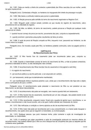 12/08/2015 L10406
http://www.planalto.gov.br/ccivil_03/leis/2002/L10406.htm 141/187
Art. 1.601. Cabe ao marido o direito de contestar a paternidade dos filhos nascidos de sua mulher, sendo
tal ação imprescritível.
Parágrafo único. Contestada a filiação, os herdeiros do impugnante têm direito de prosseguir na ação.
Art. 1.602. Não basta a confissão materna para excluir a paternidade.
Art. 1.603. A filiação prova­se pela certidão do termo de nascimento registrada no Registro Civil.
Art.  1.604.  Ninguém  pode  vindicar  estado  contrário  ao  que  resulta  do  registro  de  nascimento,  salvo
provando­se erro ou falsidade do registro.
Art. 1.605. Na falta, ou defeito, do termo de nascimento, poderá provar­se a filiação por qualquer modo
admissível em direito:
I ­ quando houver começo de prova por escrito, proveniente dos pais, conjunta ou separadamente;
II ­ quando existirem veementes presunções resultantes de fatos já certos.
Art. 1.606. A ação de prova de filiação compete ao filho, enquanto viver, passando aos herdeiros, se ele
morrer menor ou incapaz.
Parágrafo único. Se iniciada a ação pelo filho, os herdeiros poderão continuá­la, salvo se julgado extinto o
processo.
 CAPÍTULO III
Do Reconhecimento dos Filhos
Art.  1.607.  O  filho  havido  fora  do  casamento  pode  ser  reconhecido  pelos  pais,  conjunta  ou
separadamente.
Art. 1.608. Quando a maternidade constar do termo do nascimento do filho, a mãe só poderá contestá­la,
provando a falsidade do termo, ou das declarações nele contidas.
Art. 1.609. O reconhecimento dos filhos havidos fora do casamento é irrevogável e será feito:
I ­ no registro do nascimento;
II ­ por escritura pública ou escrito particular, a ser arquivado em cartório;
III ­ por testamento, ainda que incidentalmente manifestado;
IV ­ por manifestação direta e expressa perante o juiz, ainda que o reconhecimento não haja sido o objeto
único e principal do ato que o contém.
Parágrafo  único.  O  reconhecimento  pode  preceder  o  nascimento  do  filho  ou  ser  posterior  ao  seu
falecimento, se ele deixar descendentes.
Art. 1.610. O reconhecimento não pode ser revogado, nem mesmo quando feito em testamento.
Art. 1.611. O filho havido fora do casamento, reconhecido por um dos cônjuges, não poderá residir no lar
conjugal sem o consentimento do outro.
Art. 1.612. O filho reconhecido, enquanto menor, ficará sob a guarda do genitor que o reconheceu, e, se
ambos o reconheceram e não houver acordo, sob a de quem melhor atender aos interesses do menor.
Art. 1.613. São ineficazes a condição e o termo apostos ao ato de reconhecimento do filho.
Art. 1.614. O filho maior não pode ser reconhecido sem o seu consentimento, e o menor pode impugnar o
reconhecimento, nos quatro anos que se seguirem à maioridade, ou à emancipação.
Art.  1.615.  Qualquer  pessoa,  que  justo  interesse  tenha,  pode  contestar  a  ação  de  investigação  de
paternidade, ou maternidade.
Art.  1.616.  A  sentença  que  julgar  procedente  a  ação  de  investigação  produzirá  os  mesmos  efeitos  do
reconhecimento; mas poderá ordenar que o filho se crie e eduque fora da companhia dos pais ou daquele que lhe
contestou essa qualidade.
 