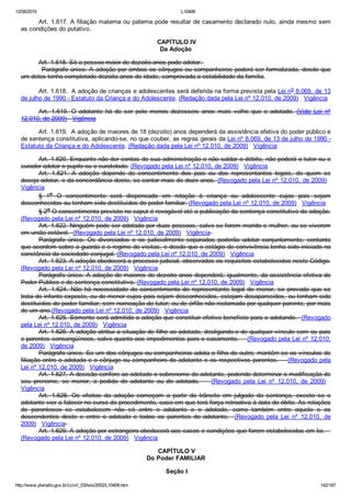 12/08/2015 L10406
http://www.planalto.gov.br/ccivil_03/leis/2002/L10406.htm 142/187
Art. 1.617. A filiação materna ou paterna pode resultar de casamento declarado nulo, ainda mesmo sem
as condições do putativo.
 CAPÍTULO IV
Da Adoção
Art. 1.618. Só a pessoa maior de dezoito anos pode adotar. 
         Parágrafo único. A adoção por ambos os cônjuges ou companheiros poderá ser formalizada, desde que
um deles tenha completado dezoito anos de idade, comprovada a estabilidade da família.
Art. 1.618.  A adoção de crianças e adolescentes será deferida na forma prevista pela Lei no 8.069, de 13
de julho de 1990 ­ Estatuto da Criança e do Adolescente. (Redação dada pela Lei nº 12.010, de 2009)   Vigência
Art.  1.619.  O  adotante  há  de  ser  pelo  menos  dezesseis  anos  mais  velho  que  o  adotado.  (Vide  Lei  nº
12.010, de 2009)   Vigência
Art. 1.619.  A adoção de maiores de 18 (dezoito) anos dependerá da assistência efetiva do poder público e
de sentença constitutiva, aplicando­se, no que couber, as regras gerais da Lei nº 8.069, de 13 de julho de 1990 ­
Estatuto da Criança e do Adolescente. (Redação dada pela Lei nº 12.010, de 2009)   Vigência
Art. 1.620. Enquanto não der contas de sua administração e não saldar o débito, não poderá o tutor ou o
curador adotar o pupilo ou o curatelado. (Revogado pela Lei nº 12.010, de 2009)   Vigência
Art.  1.621.  A  adoção  depende  de  consentimento  dos  pais  ou  dos  representantes  legais,  de  quem  se
deseja adotar, e da concordância deste, se contar mais de doze anos. (Revogado pela Lei nº 12.010, de 2009)  
Vigência
§  1o  O  consentimento  será  dispensado  em  relação  à  criança  ou  adolescente  cujos  pais  sejam
desconhecidos ou tenham sido destituídos do poder familiar. (Revogado pela Lei nº 12.010, de 2009)   Vigência
§ 2o O consentimento previsto no caput é revogável até a publicação da sentença constitutiva da adoção.
(Revogado pela Lei nº 12.010, de 2009)   Vigência
Art. 1.622. Ninguém pode ser adotado por duas pessoas, salvo se forem marido e mulher, ou se viverem
em união estável.  (Revogado pela Lei nº 12.010, de 2009)   Vigência 
Parágrafo  único.  Os  divorciados  e  os  judicialmente  separados  poderão  adotar  conjuntamente,  contanto
que acordem sobre a guarda e o regime de visitas, e desde que o estágio de convivência tenha sido iniciado na
constância da sociedade conjugal. (Revogado pela Lei nº 12.010, de 2009)   Vigência
Art. 1.623. A adoção obedecerá a processo judicial, observados os requisitos estabelecidos neste Código.
(Revogado pela Lei nº 12.010, de 2009)   Vigência
Parágrafo único. A adoção de maiores de dezoito anos dependerá, igualmente, da assistência efetiva do
Poder Público e de sentença constitutiva. (Revogado pela Lei nº 12.010, de 2009)   Vigência
Art.  1.624.  Não  há  necessidade  do  consentimento  do  representante  legal  do  menor,  se  provado  que  se
trata de infante exposto, ou de menor cujos pais sejam desconhecidos, estejam desaparecidos, ou tenham sido
destituídos do poder familiar, sem nomeação de tutor; ou de órfão não reclamado por qualquer parente, por mais
de um ano.(Revogado pela Lei nº 12.010, de 2009)   Vigência
Art. 1.625. Somente será admitida a adoção que constituir efetivo benefício para o adotando.  (Revogado
pela Lei nº 12.010, de 2009)   Vigência
Art. 1.626. A adoção atribui a situação de filho ao adotado, desligando­o de qualquer vínculo com os pais
e parentes consangüíneos, salvo quanto aos impedimentos para o casamento.    (Revogado pela Lei nº 12.010,
de 2009)   Vigência
Parágrafo único. Se um dos cônjuges ou companheiros adota o filho do outro, mantêm­se os vínculos de
filiação entre o adotado e o cônjuge ou companheiro do adotante e os respectivos parentes.    (Revogado pela
Lei nº 12.010, de 2009)   Vigência
Art. 1.627. A decisão confere ao adotado o sobrenome do adotante, podendo determinar a modificação de
seu  prenome,  se  menor,  a  pedido  do  adotante  ou  do  adotado.        (Revogado  pela  Lei  nº  12.010,  de  2009)   
Vigência
Art.  1.628.  Os  efeitos  da  adoção  começam  a  partir  do  trânsito  em  julgado  da  sentença,  exceto  se  o
adotante vier a falecer no curso do procedimento, caso em que terá força retroativa à data do óbito. As relações
de  parentesco  se  estabelecem  não  só  entre  o  adotante  e  o  adotado,  como  também  entre  aquele  e  os
descendentes  deste  e  entre  o  adotado  e  todos  os  parentes  do  adotante.    (Revogado  pela  Lei  nº  12.010,  de
2009)   Vigência 
Art. 1.629. A adoção por estrangeiro obedecerá aos casos e condições que forem estabelecidos em lei.   
(Revogado pela Lei nº 12.010, de 2009)   Vigência
 CAPÍTULO V
Do Poder FAMILIAR
 Seção I
 