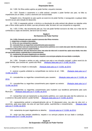 12/08/2015 L10406
http://www.planalto.gov.br/ccivil_03/leis/2002/L10406.htm 143/187
Disposições Gerais
Art. 1.630. Os filhos estão sujeitos ao poder familiar, enquanto menores.
Art.  1.631.  Durante  o  casamento  e  a  união  estável,  compete  o  poder  familiar  aos  pais;  na  falta  ou
impedimento de um deles, o outro o exercerá com exclusividade.
Parágrafo único. Divergindo os pais quanto ao exercício do poder familiar, é assegurado a qualquer deles
recorrer ao juiz para solução do desacordo.
Art. 1.632. A separação judicial, o divórcio e a dissolução da união estável não alteram as relações entre
pais e filhos senão quanto ao direito, que aos primeiros cabe, de terem em sua companhia os segundos.
Art. 1.633. O filho, não reconhecido pelo pai, fica sob poder familiar exclusivo da mãe; se a mãe não for
conhecida ou capaz de exercê­lo, dar­se­á tutor ao menor.
 Seção II
Do Exercício do Poder Familiar
Art. 1.634. Compete aos pais, quanto à pessoa dos filhos menores:
I ­ dirigir­lhes a criação e educação;
II ­ tê­los em sua companhia e guarda;
III ­ conceder­lhes ou negar­lhes consentimento para casarem;
IV ­ nomear­lhes tutor por testamento ou documento autêntico, se o outro dos pais não lhe sobreviver, ou
o sobrevivo não puder exercer o poder familiar;
V ­ representá­los, até aos dezesseis anos, nos atos da vida civil, e assisti­los, após essa idade, nos atos
em que forem partes, suprindo­lhes o consentimento;
VI ­ reclamá­los de quem ilegalmente os detenha;
VII ­ exigir que lhes prestem obediência, respeito e os serviços próprios de sua idade e condição.
Art. 1.634.  Compete a ambos os pais, qualquer que seja a sua situação conjugal, o pleno exercício do
poder familiar, que consiste em, quanto aos filhos:     (Redação dada pela Lei nº 13.058, de 2014)
I ­ dirigir­lhes a criação e a educação;     (Redação dada pela Lei nº 13.058, de 2014)
II ­ exercer a guarda unilateral ou compartilhada nos termos do art. 1.584;     (Redação dada pela Lei nº
13.058, de 2014)
III ­ conceder­lhes ou negar­lhes consentimento para casarem;     (Redação dada pela Lei nº 13.058,  de
2014)
IV ­ conceder­lhes ou negar­lhes consentimento para viajarem ao exterior;     (Redação dada pela Lei nº
13.058, de 2014)
V  ­  conceder­lhes  ou  negar­lhes  consentimento  para  mudarem  sua  residência  permanente  para  outro
Município;     (Redação dada pela Lei nº 13.058, de 2014)
VI ­ nomear­lhes tutor por testamento ou documento autêntico, se o outro dos pais não lhe sobreviver, ou
o sobrevivo não puder exercer o poder familiar;     (Redação dada pela Lei nº 13.058, de 2014)
VII  ­  representá­los  judicial  e  extrajudicialmente  até  os  16  (dezesseis)  anos,  nos  atos  da  vida  civil,  e
assisti­los, após essa idade, nos atos em que forem partes, suprindo­lhes o consentimento;     (Redação dada
pela Lei nº 13.058, de 2014)
VIII ­ reclamá­los de quem ilegalmente os detenha;     (Incluído pela Lei nº 13.058, de 2014)
IX  ­  exigir  que  lhes  prestem  obediência,  respeito  e  os  serviços  próprios  de  sua  idade  e  condição.       
(Incluído pela Lei nº 13.058, de 2014)
 Seção III
Da Suspensão e Extinção do Poder Familiar
 