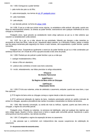 12/08/2015 L10406
http://www.planalto.gov.br/ccivil_03/leis/2002/L10406.htm 144/187
Art. 1.635. Extingue­se o poder familiar:
I ­ pela morte dos pais ou do filho;
II ­ pela emancipação, nos termos do art. 5o, parágrafo único;
III ­ pela maioridade;
IV ­ pela adoção;
V ­ por decisão judicial, na forma do artigo 1.638.
Art 1.636. O pai ou a mãe que contrai novas núpcias, ou estabelece união estável, não perde, quanto aos
filhos do relacionamento anterior, os direitos ao poder familiar, exercendo­os sem qualquer interferência do novo
cônjuge ou companheiro.
Parágrafo  único.  Igual  preceito  ao  estabelecido  neste  artigo  aplica­se  ao  pai  ou  à  mãe  solteiros  que
casarem ou estabelecerem união estável.
Art.  1.637.  Se  o  pai,  ou  a  mãe,  abusar  de  sua  autoridade,  faltando  aos  deveres  a  eles  inerentes  ou
arruinando os bens dos filhos, cabe ao juiz, requerendo algum parente, ou o Ministério Público, adotar a medida
que lhe pareça reclamada pela segurança do menor e seus haveres, até suspendendo o poder familiar, quando
convenha.
Parágrafo único. Suspende­se igualmente o exercício do poder familiar ao pai ou à mãe condenados por
sentença irrecorrível, em virtude de crime cuja pena exceda a dois anos de prisão.
Art. 1.638. Perderá por ato judicial o poder familiar o pai ou a mãe que:
I ­ castigar imoderadamente o filho;
II ­ deixar o filho em abandono;
III ­ praticar atos contrários à moral e aos bons costumes;
IV ­ incidir, reiteradamente, nas faltas previstas no artigo antecedente.
 TÍTULO II
Do Direito Patrimonial
 SUBTÍTULO I
Do Regime de Bens entre os Cônjuges
 CAPÍTULO I
Disposições Gerais
Art. 1.639. É lícito aos nubentes, antes de celebrado o casamento, estipular, quanto aos seus bens, o que
lhes aprouver.
§ 1o O regime de bens entre os cônjuges começa a vigorar desde a data do casamento.
§  2o  É  admissível  alteração  do  regime  de  bens,  mediante  autorização  judicial  em  pedido  motivado  de
ambos os cônjuges, apurada a procedência das razões invocadas e ressalvados os direitos de terceiros.
Art.  1.640.  Não  havendo  convenção,  ou  sendo  ela  nula  ou  ineficaz,  vigorará,  quanto  aos  bens  entre  os
cônjuges, o regime da comunhão parcial.
Parágrafo  único.  Poderão  os  nubentes,  no  processo  de  habilitação,  optar  por  qualquer  dos  regimes  que
este  código  regula.  Quanto  à  forma,  reduzir­se­á  a  termo  a  opção  pela  comunhão  parcial,  fazendo­se  o  pacto
antenupcial por escritura pública, nas demais escolhas.
Art. 1.641. É obrigatório o regime da separação de bens no casamento:
I  ­  das  pessoas  que  o  contraírem  com  inobservância  das  causas  suspensivas  da  celebração  do
casamento;
II ­ da pessoa maior de sessenta anos;
 