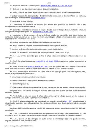 12/08/2015 L10406
http://www.planalto.gov.br/ccivil_03/leis/2002/L10406.htm 145/187
II – da pessoa maior de 70 (setenta) anos; (Redação dada pela Lei nº 12.344, de 2010)
III ­ de todos os que dependerem, para casar, de suprimento judicial.
Art. 1.642. Qualquer que seja o regime de bens, tanto o marido quanto a mulher podem livremente:
I ­ praticar todos os atos de disposição e de administração necessários ao desempenho de sua profissão,
com as limitações estabelecida no inciso I do art. 1.647;
II ­ administrar os bens próprios;
III  ­  desobrigar  ou  reivindicar  os  imóveis  que  tenham  sido  gravados  ou  alienados  sem  o  seu
consentimento ou sem suprimento judicial;
IV ­ demandar a rescisão dos contratos de fiança e doação, ou a invalidação do aval, realizados pelo outro
cônjuge com infração do disposto nos incisos III e IV do art. 1.647;
V  ­  reivindicar  os  bens  comuns,  móveis  ou  imóveis,  doados  ou  transferidos  pelo  outro  cônjuge  ao
concubino, desde que provado que os bens não foram adquiridos pelo esforço comum destes, se o casal estiver
separado de fato por mais de cinco anos;
VI ­ praticar todos os atos que não lhes forem vedados expressamente.
Art. 1.643. Podem os cônjuges, independentemente de autorização um do outro:
I ­ comprar, ainda a crédito, as coisas necessárias à economia doméstica;
II ­ obter, por empréstimo, as quantias que a aquisição dessas coisas possa exigir.
Art.  1.644.  As  dívidas  contraídas  para  os  fins  do  artigo  antecedente  obrigam  solidariamente  ambos  os
cônjuges.
Art. 1.645. As ações fundadas nos incisos III, IV e V do art. 1.642 competem ao cônjuge prejudicado e a
seus herdeiros.
Art. 1.646. No caso dos incisos III e IV do art. 1.642, o terceiro, prejudicado com a sentença favorável ao
autor, terá direito regressivo contra o cônjuge, que realizou o negócio jurídico, ou seus herdeiros.
Art. 1.647. Ressalvado o disposto no art. 1.648, nenhum dos cônjuges pode, sem autorização do outro,
exceto no regime da separação absoluta:
I ­ alienar ou gravar de ônus real os bens imóveis;
II ­ pleitear, como autor ou réu, acerca desses bens ou direitos;
III ­ prestar fiança ou aval;
IV ­ fazer doação, não sendo remuneratória, de bens comuns, ou dos que possam integrar futura meação.
Parágrafo  único.  São  válidas  as  doações  nupciais  feitas  aos  filhos  quando  casarem  ou  estabelecerem
economia separada.
Art. 1.648. Cabe ao juiz, nos casos do artigo antecedente, suprir a outorga, quando um dos cônjuges a
denegue sem motivo justo, ou lhe seja impossível concedê­la.
Art. 1.649. A falta de autorização, não suprida pelo juiz, quando necessária (art. 1.647), tornará anulável o
ato praticado, podendo o outro cônjuge pleitear­lhe a anulação, até dois anos depois de terminada a sociedade
conjugal.
Parágrafo  único.  A  aprovação  torna  válido  o  ato,  desde  que  feita  por  instrumento  público,  ou  particular,
autenticado.
Art.  1.650.  A  decretação  de  invalidade  dos  atos  praticados  sem  outorga,  sem  consentimento,  ou  sem
suprimento do juiz, só poderá ser demandada pelo cônjuge a quem cabia concedê­la, ou por seus herdeiros.
Art.  1.651.  Quando  um  dos  cônjuges  não  puder  exercer  a  administração  dos  bens  que  lhe  incumbe,
segundo o regime de bens, caberá ao outro:
 