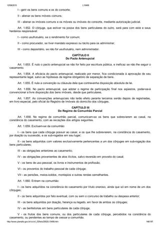 12/08/2015 L10406
http://www.planalto.gov.br/ccivil_03/leis/2002/L10406.htm 146/187
I ­ gerir os bens comuns e os do consorte;
II ­ alienar os bens móveis comuns;
III ­ alienar os imóveis comuns e os móveis ou imóveis do consorte, mediante autorização judicial.
Art. 1.652. O cônjuge, que estiver na posse dos bens particulares do outro, será para com este e seus
herdeiros responsável:
I ­ como usufrutuário, se o rendimento for comum;
II ­ como procurador, se tiver mandato expresso ou tácito para os administrar;
III ­ como depositário, se não for usufrutuário, nem administrador.
 CAPÍTULO II
Do Pacto Antenupcial
Art. 1.653. É nulo o pacto antenupcial se não for feito por escritura pública, e ineficaz se não lhe seguir o
casamento.
Art. 1.654. A eficácia do pacto antenupcial, realizado por menor, fica condicionada à aprovação de seu
representante legal, salvo as hipóteses de regime obrigatório de separação de bens.
Art. 1.655. É nula a convenção ou cláusula dela que contravenha disposição absoluta de lei.
Art.  1.656.  No  pacto  antenupcial,  que  adotar  o  regime  de  participação  final  nos  aqüestos,  poder­se­á
convencionar a livre disposição dos bens imóveis, desde que particulares.
Art.  1.657.  As  convenções  antenupciais  não  terão  efeito  perante  terceiros  senão  depois  de  registradas,
em livro especial, pelo oficial do Registro de Imóveis do domicílio dos cônjuges.
 CAPÍTULO III
Do Regime de Comunhão Parcial
Art.  1.658.  No  regime  de  comunhão  parcial,  comunicam­se  os  bens  que  sobrevierem  ao  casal,  na
constância do casamento, com as exceções dos artigos seguintes.
Art. 1.659. Excluem­se da comunhão:
I ­ os bens que cada cônjuge possuir ao casar, e os que lhe sobrevierem, na constância do casamento,
por doação ou sucessão, e os sub­rogados em seu lugar;
II ­ os bens adquiridos com valores exclusivamente pertencentes a um dos cônjuges em sub­rogação dos
bens particulares;
III ­ as obrigações anteriores ao casamento;
IV ­ as obrigações provenientes de atos ilícitos, salvo reversão em proveito do casal;
V ­ os bens de uso pessoal, os livros e instrumentos de profissão;
VI ­ os proventos do trabalho pessoal de cada cônjuge;
VII ­ as pensões, meios­soldos, montepios e outras rendas semelhantes.
Art. 1.660. Entram na comunhão:
I ­ os bens adquiridos na constância do casamento por título oneroso, ainda que só em nome de um dos
cônjuges;
II ­ os bens adquiridos por fato eventual, com ou sem o concurso de trabalho ou despesa anterior;
III ­ os bens adquiridos por doação, herança ou legado, em favor de ambos os cônjuges;
IV ­ as benfeitorias em bens particulares de cada cônjuge;
V  ­  os  frutos  dos  bens  comuns,  ou  dos  particulares  de  cada  cônjuge,  percebidos  na  constância  do
casamento, ou pendentes ao tempo de cessar a comunhão.
 
