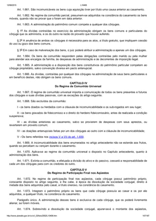 12/08/2015 L10406
http://www.planalto.gov.br/ccivil_03/leis/2002/L10406.htm 147/187
Art. 1.661. São incomunicáveis os bens cuja aquisição tiver por título uma causa anterior ao casamento.
Art. 1.662. No regime da comunhão parcial, presumem­se adquiridos na constância do casamento os bens
móveis, quando não se provar que o foram em data anterior.
Art. 1.663. A administração do patrimônio comum compete a qualquer dos cônjuges.
§  1o  As  dívidas  contraídas  no  exercício  da  administração  obrigam  os  bens  comuns  e  particulares  do
cônjuge que os administra, e os do outro na razão do proveito que houver auferido.
§ 2o A anuência de ambos os cônjuges é necessária para os atos, a título gratuito, que impliquem cessão
do uso ou gozo dos bens comuns.
§ 3o Em caso de malversação dos bens, o juiz poderá atribuir a administração a apenas um dos cônjuges.
Art.  1.664.  Os  bens  da  comunhão  respondem  pelas  obrigações  contraídas  pelo  marido  ou  pela  mulher
para atender aos encargos da família, às despesas de administração e às decorrentes de imposição legal.
Art. 1.665. A administração e a disposição dos bens constitutivos do patrimônio particular competem ao
cônjuge proprietário, salvo convenção diversa em pacto antenupcial.
Art. 1.666. As dívidas, contraídas por qualquer dos cônjuges na administração de seus bens particulares e
em benefício destes, não obrigam os bens comuns.
 CAPÍTULO IV
Do Regime de Comunhão Universal
Art. 1.667. O regime de comunhão universal importa a comunicação de todos os bens presentes e futuros
dos cônjuges e suas dívidas passivas, com as exceções do artigo seguinte.
Art. 1.668. São excluídos da comunhão:
I ­ os bens doados ou herdados com a cláusula de incomunicabilidade e os sub­rogados em seu lugar;
II ­ os bens gravados de fideicomisso e o direito do herdeiro fideicomissário, antes de realizada a condição
suspensiva;
III  ­  as  dívidas  anteriores  ao  casamento,  salvo  se  provierem  de  despesas  com  seus  aprestos,  ou
reverterem em proveito comum;
IV ­ as doações antenupciais feitas por um dos cônjuges ao outro com a cláusula de incomunicabilidade;
V ­ Os bens referidos nos incisos V a VII do art. 1.659.
Art. 1.669. A incomunicabilidade dos bens enumerados no artigo antecedente não se estende aos frutos,
quando se percebam ou vençam durante o casamento.
Art.  1.670.  Aplica­se  ao  regime  da  comunhão  universal  o  disposto  no  Capítulo  antecedente,  quanto  à
administração dos bens.
Art. 1.671. Extinta a comunhão, e efetuada a divisão do ativo e do passivo, cessará a responsabilidade de
cada um dos cônjuges para com os credores do outro.
 CAPÍTULO V
Do Regime de Participação Final nos Aqüestos
Art.  1.672.  No  regime  de  participação  final  nos  aqüestos,  cada  cônjuge  possui  patrimônio  próprio,
consoante  disposto  no  artigo  seguinte,  e  lhe  cabe,  à  época  da  dissolução  da  sociedade  conjugal,  direito  à
metade dos bens adquiridos pelo casal, a título oneroso, na constância do casamento.
Art.  1.673.  Integram  o  patrimônio  próprio  os  bens  que  cada  cônjuge  possuía  ao  casar  e  os  por  ele
adquiridos, a qualquer título, na constância do casamento.
Parágrafo  único.  A  administração  desses  bens  é  exclusiva  de  cada  cônjuge,  que  os  poderá  livremente
alienar, se forem móveis.
Art.  1.674.  Sobrevindo  a  dissolução  da  sociedade  conjugal,  apurar­se­á  o  montante  dos  aqüestos,
 