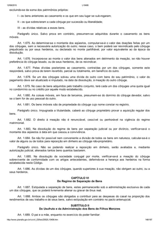 12/08/2015 L10406
http://www.planalto.gov.br/ccivil_03/leis/2002/L10406.htm 148/187
excluindo­se da soma dos patrimônios próprios:
I ­ os bens anteriores ao casamento e os que em seu lugar se sub­rogaram;
II ­ os que sobrevieram a cada cônjuge por sucessão ou liberalidade;
III ­ as dívidas relativas a esses bens.
Parágrafo  único.  Salvo  prova  em  contrário,  presumem­se  adquiridos  durante  o  casamento  os  bens
móveis.
Art. 1.675. Ao determinar­se o montante dos aqüestos, computar­se­á o valor das doações feitas por um
dos cônjuges, sem a necessária autorização do outro; nesse caso, o bem poderá ser reivindicado pelo cônjuge
prejudicado  ou  por  seus  herdeiros,  ou  declarado  no  monte  partilhável,  por  valor  equivalente  ao  da  época  da
dissolução.
Art. 1.676. Incorpora­se ao monte o valor dos bens alienados em detrimento da meação, se não houver
preferência do cônjuge lesado, ou de seus herdeiros, de os reivindicar.
Art.  1.677.  Pelas  dívidas  posteriores  ao  casamento,  contraídas  por  um  dos  cônjuges,  somente  este
responderá, salvo prova de terem revertido, parcial ou totalmente, em benefício do outro.
Art.  1.678.  Se  um  dos  cônjuges  solveu  uma  dívida  do  outro  com  bens  do  seu  patrimônio,  o  valor  do
pagamento deve ser atualizado e imputado, na data da dissolução, à meação do outro cônjuge.
Art. 1.679. No caso de bens adquiridos pelo trabalho conjunto, terá cada um dos cônjuges uma quota igual
no condomínio ou no crédito por aquele modo estabelecido.
Art. 1.680. As coisas móveis, em face de terceiros, presumem­se do domínio do cônjuge devedor, salvo
se o bem for de uso pessoal do outro.
Art. 1.681. Os bens imóveis são de propriedade do cônjuge cujo nome constar no registro.
Parágrafo único. Impugnada a titularidade, caberá ao cônjuge proprietário provar a aquisição regular dos
bens.
Art.  1.682.  O  direito  à  meação  não  é  renunciável,  cessível  ou  penhorável  na  vigência  do  regime
matrimonial.
Art.  1.683.  Na  dissolução  do  regime  de  bens  por  separação  judicial  ou  por  divórcio,  verificar­se­á  o
montante dos aqüestos à data em que cessou a convivência.
Art. 1.684. Se não for possível nem conveniente a divisão de todos os bens em natureza, calcular­se­á o
valor de alguns ou de todos para reposição em dinheiro ao cônjuge não­proprietário.
Parágrafo  único.  Não  se  podendo  realizar  a  reposição  em  dinheiro,  serão  avaliados  e,  mediante
autorização judicial, alienados tantos bens quantos bastarem.
Art.  1.685.  Na  dissolução  da  sociedade  conjugal  por  morte,  verificar­se­á  a  meação  do  cônjuge
sobrevivente  de  conformidade  com  os  artigos  antecedentes,  deferindo­se  a  herança  aos  herdeiros  na  forma
estabelecida neste Código.
Art. 1.686. As dívidas de um dos cônjuges, quando superiores à sua meação, não obrigam ao outro, ou a
seus herdeiros.
 CAPÍTULO VI
Do Regime de Separação de Bens
Art. 1.687. Estipulada a separação de bens, estes permanecerão sob a administração exclusiva de cada
um dos cônjuges, que os poderá livremente alienar ou gravar de ônus real.
Art. 1.688. Ambos os cônjuges são obrigados a contribuir para as despesas do casal na proporção dos
rendimentos de seu trabalho e de seus bens, salvo estipulação em contrário no pacto antenupcial.
 SUBTÍTULO II
Do Usufruto e da Administração dos Bens de Filhos Menores
Art. 1.689. O pai e a mãe, enquanto no exercício do poder familiar:
 