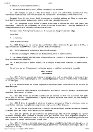 12/08/2015 L10406
http://www.planalto.gov.br/ccivil_03/leis/2002/L10406.htm 149/187
I ­ são usufrutuários dos bens dos filhos;
II ­ têm a administração dos bens dos filhos menores sob sua autoridade.
Art. 1.690. Compete aos pais, e na falta de um deles ao outro, com exclusividade, representar os filhos
menores de dezesseis anos, bem como assisti­los até completarem a maioridade ou serem emancipados.
Parágrafo  único.  Os  pais  devem  decidir  em  comum  as  questões  relativas  aos  filhos  e  a  seus  bens;
havendo divergência, poderá qualquer deles recorrer ao juiz para a solução necessária.
Art.  1.691.  Não  podem  os  pais  alienar,  ou  gravar  de  ônus  real  os  imóveis  dos  filhos,  nem  contrair,  em
nome  deles,  obrigações  que  ultrapassem  os  limites  da  simples  administração,  salvo  por  necessidade  ou
evidente interesse da prole, mediante prévia autorização do juiz.
Parágrafo único. Podem pleitear a declaração de nulidade dos atos previstos neste artigo:
I ­ os filhos;
II ­ os herdeiros;
III ­ o representante legal.
Art.  1.692.  Sempre  que  no  exercício  do  poder  familiar  colidir  o  interesse  dos  pais  com  o  do  filho,  a
requerimento deste ou do Ministério Público o juiz lhe dará curador especial.
Art. 1.693. Excluem­se do usufruto e da administração dos pais:
I ­ os bens adquiridos pelo filho havido fora do casamento, antes do reconhecimento;
II ­ os valores auferidos pelo filho maior de dezesseis anos, no exercício de atividade profissional e os
bens com tais recursos adquiridos;
III  ­  os  bens  deixados  ou  doados  ao  filho,  sob  a  condição  de  não  serem  usufruídos,  ou  administrados,
pelos pais;
IV ­ os bens que aos filhos couberem na herança, quando os pais forem excluídos da sucessão.
 SUBTÍTULO III
Dos Alimentos
Art. 1.694. Podem os parentes, os cônjuges ou companheiros pedir uns aos outros os alimentos de que
necessitem para viver de modo compatível com a sua condição social, inclusive para atender às necessidades
de sua educação.
§ 1o Os alimentos devem ser fixados na proporção das necessidades do reclamante e dos recursos da
pessoa obrigada.
§ 2o  Os  alimentos  serão  apenas  os  indispensáveis  à  subsistência,  quando  a  situação  de  necessidade
resultar de culpa de quem os pleiteia.
Art.  1.695.  São  devidos  os  alimentos  quando  quem  os  pretende  não  tem  bens  suficientes,  nem  pode
prover, pelo seu trabalho, à própria mantença, e aquele, de quem se reclamam, pode fornecê­los, sem desfalque
do necessário ao seu sustento.
Art.  1.696.  O  direito  à  prestação  de  alimentos  é  recíproco  entre  pais  e  filhos,  e  extensivo  a  todos  os
ascendentes, recaindo a obrigação nos mais próximos em grau, uns em falta de outros.
Art. 1.697. Na falta dos ascendentes cabe a obrigação aos descendentes, guardada a ordem de sucessão
e, faltando estes, aos irmãos, assim germanos como unilaterais.
Art.  1.698.  Se  o  parente,  que  deve  alimentos  em  primeiro  lugar,  não  estiver  em  condições  de  suportar
totalmente o encargo, serão chamados a concorrer os de grau imediato; sendo várias as pessoas obrigadas a
prestar alimentos, todas devem concorrer na proporção dos respectivos recursos, e, intentada ação contra uma
delas, poderão as demais ser chamadas a integrar a lide.
Art. 1.699. Se, fixados os alimentos, sobrevier mudança na situação financeira de quem os supre, ou na
de quem os recebe, poderá o interessado reclamar ao juiz, conforme as circunstâncias, exoneração, redução ou
majoração do encargo.
 