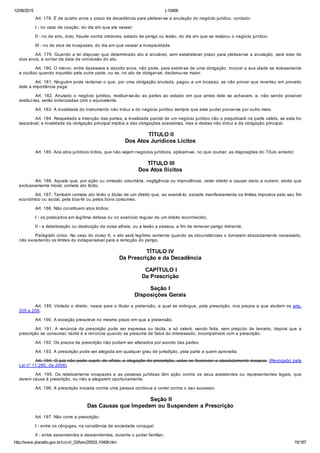 12/08/2015 L10406
http://www.planalto.gov.br/ccivil_03/leis/2002/L10406.htm 15/187
Art. 178. É de quatro anos o prazo de decadência para pleitear­se a anulação do negócio jurídico, contado:
I ­ no caso de coação, do dia em que ela cessar;
II ­ no de erro, dolo, fraude contra credores, estado de perigo ou lesão, do dia em que se realizou o negócio jurídico;
III ­ no de atos de incapazes, do dia em que cessar a incapacidade.
Art. 179. Quando a lei dispuser que determinado ato é anulável, sem estabelecer prazo para pleitear­se a anulação, será este de
dois anos, a contar da data da conclusão do ato.
Art. 180. O menor, entre dezesseis e dezoito anos, não pode, para eximir­se de uma obrigação, invocar a sua idade se dolosamente
a ocultou quando inquirido pela outra parte, ou se, no ato de obrigar­se, declarou­se maior.
Art. 181. Ninguém pode reclamar o que, por uma obrigação anulada, pagou a um incapaz, se não provar que reverteu em proveito
dele a importância paga.
Art.  182.  Anulado  o  negócio  jurídico,  restituir­se­ão  as  partes  ao  estado  em  que  antes  dele  se  achavam,  e,  não  sendo  possível
restituí­las, serão indenizadas com o equivalente.
Art. 183. A invalidade do instrumento não induz a do negócio jurídico sempre que este puder provar­se por outro meio.
Art. 184. Respeitada a intenção das partes, a invalidade parcial de um negócio jurídico não o prejudicará na parte válida, se esta for
separável; a invalidade da obrigação principal implica a das obrigações acessórias, mas a destas não induz a da obrigação principal.
 TÍTULO II
Dos Atos Jurídicos Lícitos
Art. 185. Aos atos jurídicos lícitos, que não sejam negócios jurídicos, aplicam­se, no que couber, as disposições do Título anterior.
 TÍTULO III
Dos Atos Ilícitos
Art. 186. Aquele que, por ação ou omissão voluntária, negligência ou imprudência, violar direito e causar dano a outrem, ainda que
exclusivamente moral, comete ato ilícito.
Art. 187. Também comete ato ilícito o titular de um direito que, ao exercê­lo, excede manifestamente os limites impostos pelo seu fim
econômico ou social, pela boa­fé ou pelos bons costumes.
Art. 188. Não constituem atos ilícitos:
I ­ os praticados em legítima defesa ou no exercício regular de um direito reconhecido;
II ­ a deterioração ou destruição da coisa alheia, ou a lesão a pessoa, a fim de remover perigo iminente.
Parágrafo único. No caso do inciso II, o ato será legítimo somente quando as circunstâncias o tornarem absolutamente necessário,
não excedendo os limites do indispensável para a remoção do perigo.
TÍTULO IV
Da Prescrição e da Decadência
 CAPÍTULO I
Da Prescrição
Seção I
Disposições Gerais
Art. 189. Violado o direito, nasce para o titular a pretensão, a qual se extingue, pela prescrição, nos prazos a que aludem os arts.
205 e 206.
Art. 190. A exceção prescreve no mesmo prazo em que a pretensão.
Art.  191.  A  renúncia  da  prescrição  pode  ser  expressa  ou  tácita,  e  só  valerá,  sendo  feita,  sem  prejuízo  de  terceiro,  depois  que  a
prescrição se consumar; tácita é a renúncia quando se presume de fatos do interessado, incompatíveis com a prescrição.
Art. 192. Os prazos de prescrição não podem ser alterados por acordo das partes.
Art. 193. A prescrição pode ser alegada em qualquer grau de jurisdição, pela parte a quem aproveita.
Art. 194. O juiz não pode suprir, de ofício, a alegação de prescrição, salvo se favorecer a absolutamente incapaz. (Revogado pela
Lei nº 11.280, de 2006)
Art.  195.  Os  relativamente  incapazes  e  as  pessoas  jurídicas  têm  ação  contra  os  seus  assistentes  ou  representantes  legais,  que
derem causa à prescrição, ou não a alegarem oportunamente.
Art. 196. A prescrição iniciada contra uma pessoa continua a correr contra o seu sucessor.
 Seção II
Das Causas que Impedem ou Suspendem a Prescrição
Art. 197. Não corre a prescrição:
I ­ entre os cônjuges, na constância da sociedade conjugal;
II ­ entre ascendentes e descendentes, durante o poder familiar;
 