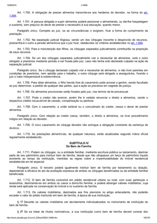 12/08/2015 L10406
http://www.planalto.gov.br/ccivil_03/leis/2002/L10406.htm 150/187
Art.  1.700.  A  obrigação  de  prestar  alimentos  transmite­se  aos  herdeiros  do  devedor,  na  forma  do  art.
1.694.
Art. 1.701. A pessoa obrigada a suprir alimentos poderá pensionar o alimentando, ou dar­lhe hospedagem
e sustento, sem prejuízo do dever de prestar o necessário à sua educação, quando menor.
Parágrafo  único.  Compete  ao  juiz,  se  as  circunstâncias  o  exigirem,  fixar  a  forma  do  cumprimento  da
prestação.
Art.  1.702.  Na  separação  judicial  litigiosa,  sendo  um  dos  cônjuges  inocente  e  desprovido  de  recursos,
prestar­lhe­á o outro a pensão alimentícia que o juiz fixar, obedecidos os critérios estabelecidos no art. 1.694.
Art. 1.703. Para a manutenção dos filhos, os cônjuges separados judicialmente contribuirão na proporção
de seus recursos.
Art.  1.704.  Se  um  dos  cônjuges  separados  judicialmente  vier  a  necessitar  de  alimentos,  será  o  outro
obrigado a prestá­los mediante pensão a ser fixada pelo juiz, caso não tenha sido declarado culpado na ação de
separação judicial.
Parágrafo único. Se o cônjuge declarado culpado vier a necessitar de alimentos, e não tiver parentes em
condições de prestá­los, nem aptidão para o trabalho, o outro cônjuge será obrigado a assegurá­los, fixando o
juiz o valor indispensável à sobrevivência.
Art. 1.705. Para obter alimentos, o filho havido fora do casamento pode acionar o genitor, sendo facultado
ao juiz determinar, a pedido de qualquer das partes, que a ação se processe em segredo de justiça.
Art. 1.706. Os alimentos provisionais serão fixados pelo juiz, nos termos da lei processual.
Art.  1.707.  Pode  o  credor  não  exercer,  porém  lhe  é  vedado  renunciar  o  direito  a  alimentos,  sendo  o
respectivo crédito insuscetível de cessão, compensação ou penhora.
Art.  1.708.  Com  o  casamento,  a  união  estável  ou  o  concubinato  do  credor,  cessa  o  dever  de  prestar
alimentos.
Parágrafo  único.  Com  relação  ao  credor  cessa,  também,  o  direito  a  alimentos,  se  tiver  procedimento
indigno em relação ao devedor.
Art.  1.709.  O  novo  casamento  do  cônjuge  devedor  não  extingue  a  obrigação  constante  da  sentença  de
divórcio.
Art.  1.710.  As  prestações  alimentícias,  de  qualquer  natureza,  serão  atualizadas  segundo  índice  oficial
regularmente estabelecido.
 SUBTÍTULO IV
Do Bem de Família
Art. 1.711. Podem os cônjuges, ou a entidade familiar, mediante escritura pública ou testamento, destinar
parte de seu patrimônio para instituir bem de família, desde que não ultrapasse um terço do patrimônio líquido
existente  ao  tempo  da  instituição,  mantidas  as  regras  sobre  a  impenhorabilidade  do  imóvel  residencial
estabelecida em lei especial.
Parágrafo  único.  O  terceiro  poderá  igualmente  instituir  bem  de  família  por  testamento  ou  doação,
dependendo a eficácia do ato da aceitação expressa de ambos os cônjuges beneficiados ou da entidade familiar
beneficiada.
Art.  1.712.  O  bem  de  família  consistirá  em  prédio  residencial  urbano  ou  rural,  com  suas  pertenças  e
acessórios, destinando­se em ambos os casos a domicílio familiar, e poderá abranger valores mobiliários, cuja
renda será aplicada na conservação do imóvel e no sustento da família.
Art.  1.713.  Os  valores  mobiliários,  destinados  aos  fins  previstos  no  artigo  antecedente,  não  poderão
exceder o valor do prédio instituído em bem de família, à época de sua instituição.
§  1o  Deverão  os  valores  mobiliários  ser  devidamente  individualizados  no  instrumento  de  instituição  do
bem de família.
§  2o  Se  se  tratar  de  títulos  nominativos,  a  sua  instituição  como  bem  de  família  deverá  constar  dos
 