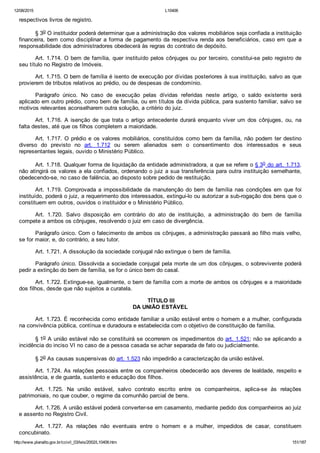 12/08/2015 L10406
http://www.planalto.gov.br/ccivil_03/leis/2002/L10406.htm 151/187
respectivos livros de registro.
§ 3o O instituidor poderá determinar que a administração dos valores mobiliários seja confiada a instituição
financeira, bem como disciplinar a forma de pagamento da respectiva renda aos beneficiários, caso em que a
responsabilidade dos administradores obedecerá às regras do contrato de depósito.
Art. 1.714. O bem de família, quer instituído pelos cônjuges ou por terceiro, constitui­se pelo registro de
seu título no Registro de Imóveis.
Art. 1.715. O bem de família é isento de execução por dívidas posteriores à sua instituição, salvo as que
provierem de tributos relativos ao prédio, ou de despesas de condomínio.
Parágrafo  único.  No  caso  de  execução  pelas  dívidas  referidas  neste  artigo,  o  saldo  existente  será
aplicado em outro prédio, como bem de família, ou em títulos da dívida pública, para sustento familiar, salvo se
motivos relevantes aconselharem outra solução, a critério do juiz.
Art. 1.716. A isenção de que trata o artigo antecedente durará enquanto viver um dos cônjuges, ou, na
falta destes, até que os filhos completem a maioridade.
Art. 1.717. O prédio e os valores mobiliários, constituídos como bem da família, não podem ter destino
diverso  do  previsto  no  art.  1.712  ou  serem  alienados  sem  o  consentimento  dos  interessados  e  seus
representantes legais, ouvido o Ministério Público.
Art. 1.718. Qualquer forma de liquidação da entidade administradora, a que se refere o § 3o do art. 1.713,
não atingirá os valores a ela confiados, ordenando o juiz a sua transferência para outra instituição semelhante,
obedecendo­se, no caso de falência, ao disposto sobre pedido de restituição.
Art. 1.719. Comprovada a impossibilidade da manutenção do bem de família nas condições em que foi
instituído, poderá o juiz, a requerimento dos interessados, extingui­lo ou autorizar a sub­rogação dos bens que o
constituem em outros, ouvidos o instituidor e o Ministério Público.
Art.  1.720.  Salvo  disposição  em  contrário  do  ato  de  instituição,  a  administração  do  bem  de  família
compete a ambos os cônjuges, resolvendo o juiz em caso de divergência.
Parágrafo único. Com o falecimento de ambos os cônjuges, a administração passará ao filho mais velho,
se for maior, e, do contrário, a seu tutor.
Art. 1.721. A dissolução da sociedade conjugal não extingue o bem de família.
Parágrafo único. Dissolvida a sociedade conjugal pela morte de um dos cônjuges, o sobrevivente poderá
pedir a extinção do bem de família, se for o único bem do casal.
Art. 1.722. Extingue­se, igualmente, o bem de família com a morte de ambos os cônjuges e a maioridade
dos filhos, desde que não sujeitos a curatela.
 TÍTULO III
DA UNIÃO ESTÁVEL
Art. 1.723. É reconhecida como entidade familiar a união estável entre o homem e a mulher, configurada
na convivência pública, contínua e duradoura e estabelecida com o objetivo de constituição de família.
§ 1o A união estável não se constituirá se ocorrerem os impedimentos do art. 1.521; não se aplicando a
incidência do inciso VI no caso de a pessoa casada se achar separada de fato ou judicialmente.
§ 2o As causas suspensivas do art. 1.523 não impedirão a caracterização da união estável.
Art. 1.724. As relações pessoais entre os companheiros obedecerão aos deveres de lealdade, respeito e
assistência, e de guarda, sustento e educação dos filhos.
Art.  1.725.  Na  união  estável,  salvo  contrato  escrito  entre  os  companheiros,  aplica­se  às  relações
patrimoniais, no que couber, o regime da comunhão parcial de bens.
Art. 1.726. A união estável poderá converter­se em casamento, mediante pedido dos companheiros ao juiz
e assento no Registro Civil.
Art.  1.727.  As  relações  não  eventuais  entre  o  homem  e  a  mulher,  impedidos  de  casar,  constituem
concubinato.
 