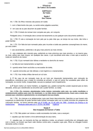 12/08/2015 L10406
http://www.planalto.gov.br/ccivil_03/leis/2002/L10406.htm 152/187
TÍTULO IV
Da Tutela e da Curatela
 CAPÍTULO I
Da Tutela
 Seção I
Dos Tutores
Art. 1.728. Os filhos menores são postos em tutela:
I ­ com o falecimento dos pais, ou sendo estes julgados ausentes;
II ­ em caso de os pais decaírem do poder familiar.
Art. 1.729. O direito de nomear tutor compete aos pais, em conjunto.
Parágrafo único. A nomeação deve constar de testamento ou de qualquer outro documento autêntico.
Art. 1.730. É nula a nomeação de tutor pelo pai ou pela mãe que, ao tempo de sua morte, não tinha o
poder familiar.
Art. 1.731. Em falta de tutor nomeado pelos pais incumbe a tutela aos parentes consangüíneos do menor,
por esta ordem:
I ­ aos ascendentes, preferindo o de grau mais próximo ao mais remoto;
II ­ aos colaterais até o terceiro grau, preferindo os mais próximos aos mais remotos, e, no mesmo grau,
os mais velhos aos mais moços; em qualquer dos casos, o juiz escolherá entre eles o mais apto a exercer a
tutela em benefício do menor.
Art. 1.732. O juiz nomeará tutor idôneo e residente no domicílio do menor:
I ­ na falta de tutor testamentário ou legítimo;
II ­ quando estes forem excluídos ou escusados da tutela;
III ­ quando removidos por não idôneos o tutor legítimo e o testamentário.
Art. 1.733. Aos irmãos órfãos dar­se­á um só tutor.
§  1o  No  caso  de  ser  nomeado  mais  de  um  tutor  por  disposição  testamentária  sem  indicação  de
precedência,  entende­se  que  a  tutela  foi  cometida  ao  primeiro,  e  que  os  outros  lhe  sucederão  pela  ordem  de
nomeação, se ocorrer morte, incapacidade, escusa ou qualquer outro impedimento.
§ 2o Quem institui um menor herdeiro, ou legatário seu, poderá nomear­lhe curador especial para os bens
deixados, ainda que o beneficiário se encontre sob o poder familiar, ou tutela.
Art.  1.734.  Os  menores  abandonados  terão  tutores  nomeados  pelo  juiz,  ou  serão  recolhidos  a
estabelecimento  público  para  este  fim  destinado,  e,  na  falta  desse  estabelecimento,  ficam  sob  a  tutela  das
pessoas que, voluntária e gratuitamente, se encarregarem da sua criação. 
Art. 1.734.  As crianças e os adolescentes cujos pais forem desconhecidos, falecidos ou que tiverem sido
suspensos ou destituídos do poder familiar terão tutores nomeados pelo Juiz ou serão incluídos em programa de
colocação  familiar,  na  forma  prevista  pela  Lei  no  8.069,  de  13  de  julho  de  1990  ­  Estatuto  da  Criança  e  do
Adolescente.      (Redação dada pela Lei nº 12.010, de 2009)      Vigência
 Seção II
Dos Incapazes de Exercer a Tutela
Art. 1.735. Não podem ser tutores e serão exonerados da tutela, caso a exerçam:
I ­ aqueles que não tiverem a livre administração de seus bens;
II ­ aqueles que, no momento de lhes ser deferida a tutela, se acharem constituídos em obrigação para
com o menor, ou tiverem que fazer valer direitos contra este, e aqueles cujos pais, filhos ou cônjuges tiverem
demanda contra o menor;
 
