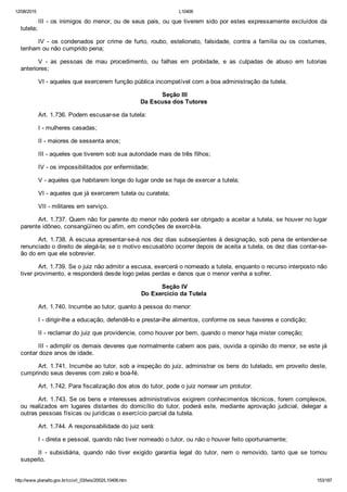 12/08/2015 L10406
http://www.planalto.gov.br/ccivil_03/leis/2002/L10406.htm 153/187
III ­ os inimigos do menor, ou de seus pais, ou que tiverem sido por estes expressamente excluídos da
tutela;
IV  ­  os  condenados  por  crime  de  furto,  roubo,  estelionato,  falsidade,  contra  a  família  ou  os  costumes,
tenham ou não cumprido pena;
V  ­  as  pessoas  de  mau  procedimento,  ou  falhas  em  probidade,  e  as  culpadas  de  abuso  em  tutorias
anteriores;
VI ­ aqueles que exercerem função pública incompatível com a boa administração da tutela.
 Seção III
Da Escusa dos Tutores
Art. 1.736. Podem escusar­se da tutela:
I ­ mulheres casadas;
II ­ maiores de sessenta anos;
III ­ aqueles que tiverem sob sua autoridade mais de três filhos;
IV ­ os impossibilitados por enfermidade;
V ­ aqueles que habitarem longe do lugar onde se haja de exercer a tutela;
VI ­ aqueles que já exercerem tutela ou curatela;
VII ­ militares em serviço.
Art. 1.737. Quem não for parente do menor não poderá ser obrigado a aceitar a tutela, se houver no lugar
parente idôneo, consangüíneo ou afim, em condições de exercê­la.
Art. 1.738. A escusa apresentar­se­á nos dez dias subseqüentes à designação, sob pena de entender­se
renunciado o direito de alegá­la; se o motivo escusatório ocorrer depois de aceita a tutela, os dez dias contar­se­
ão do em que ele sobrevier.
Art. 1.739. Se o juiz não admitir a escusa, exercerá o nomeado a tutela, enquanto o recurso interposto não
tiver provimento, e responderá desde logo pelas perdas e danos que o menor venha a sofrer.
 Seção IV
Do Exercício da Tutela
Art. 1.740. Incumbe ao tutor, quanto à pessoa do menor:
I ­ dirigir­lhe a educação, defendê­lo e prestar­lhe alimentos, conforme os seus haveres e condição;
II ­ reclamar do juiz que providencie, como houver por bem, quando o menor haja mister correção;
III ­ adimplir os demais deveres que normalmente cabem aos pais, ouvida a opinião do menor, se este já
contar doze anos de idade.
Art. 1.741. Incumbe ao tutor, sob a inspeção do juiz, administrar os bens do tutelado, em proveito deste,
cumprindo seus deveres com zelo e boa­fé.
Art. 1.742. Para fiscalização dos atos do tutor, pode o juiz nomear um protutor.
Art. 1.743. Se os bens e interesses administrativos exigirem conhecimentos técnicos, forem complexos,
ou  realizados  em  lugares  distantes  do  domicílio  do  tutor,  poderá  este,  mediante  aprovação  judicial,  delegar  a
outras pessoas físicas ou jurídicas o exercício parcial da tutela.
Art. 1.744. A responsabilidade do juiz será:
I ­ direta e pessoal, quando não tiver nomeado o tutor, ou não o houver feito oportunamente;
II  ­  subsidiária,  quando  não  tiver  exigido  garantia  legal  do  tutor,  nem  o  removido,  tanto  que  se  tornou
suspeito.
 