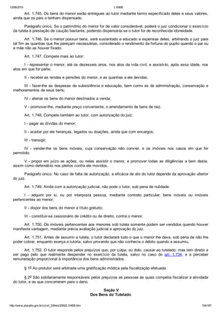12/08/2015 L10406
http://www.planalto.gov.br/ccivil_03/leis/2002/L10406.htm 154/187
Art. 1.745. Os bens do menor serão entregues ao tutor mediante termo especificado deles e seus valores,
ainda que os pais o tenham dispensado.
Parágrafo único. Se o patrimônio do menor for de valor considerável, poderá o juiz condicionar o exercício
da tutela à prestação de caução bastante, podendo dispensá­la se o tutor for de reconhecida idoneidade.
Art. 1.746. Se o menor possuir bens, será sustentado e educado a expensas deles, arbitrando o juiz para
tal fim as quantias que lhe pareçam necessárias, considerado o rendimento da fortuna do pupilo quando o pai ou
a mãe não as houver fixado.
Art. 1.747. Compete mais ao tutor:
I ­ representar o menor, até os dezesseis anos, nos atos da vida civil, e assisti­lo, após essa idade, nos
atos em que for parte;
II ­ receber as rendas e pensões do menor, e as quantias a ele devidas;
III ­ fazer­lhe as despesas de subsistência e educação, bem como as de administração, conservação e
melhoramentos de seus bens;
IV ­ alienar os bens do menor destinados a venda;
V ­ promover­lhe, mediante preço conveniente, o arrendamento de bens de raiz.
Art. 1.748. Compete também ao tutor, com autorização do juiz:
I ­ pagar as dívidas do menor;
II ­ aceitar por ele heranças, legados ou doações, ainda que com encargos;
III ­ transigir;
IV  ­  vender­lhe  os  bens  móveis,  cuja  conservação  não  convier,  e  os  imóveis  nos  casos  em  que  for
permitido;
V ­ propor em juízo as ações, ou nelas assistir o menor, e promover todas as diligências a bem deste,
assim como defendê­lo nos pleitos contra ele movidos.
Parágrafo único. No caso de falta de autorização, a eficácia de ato do tutor depende da aprovação ulterior
do juiz.
Art. 1.749. Ainda com a autorização judicial, não pode o tutor, sob pena de nulidade:
I  ­  adquirir  por  si,  ou  por  interposta  pessoa,  mediante  contrato  particular,  bens  móveis  ou  imóveis
pertencentes ao menor;
II ­ dispor dos bens do menor a título gratuito;
III ­ constituir­se cessionário de crédito ou de direito, contra o menor.
Art. 1.750. Os imóveis pertencentes aos menores sob tutela somente podem ser vendidos quando houver
manifesta vantagem, mediante prévia avaliação judicial e aprovação do juiz.
Art. 1.751. Antes de assumir a tutela, o tutor declarará tudo o que o menor lhe deva, sob pena de não lhe
poder cobrar, enquanto exerça a tutoria, salvo provando que não conhecia o débito quando a assumiu.
Art. 1.752. O tutor responde pelos prejuízos que, por culpa, ou dolo, causar ao tutelado; mas tem direito a
ser  pago  pelo  que  realmente  despender  no  exercício  da  tutela,  salvo  no  caso  do  art.  1.734,  e  a  perceber
remuneração proporcional à importância dos bens administrados.
§ 1o Ao protutor será arbitrada uma gratificação módica pela fiscalização efetuada.
§ 2o São solidariamente responsáveis pelos prejuízos as pessoas às quais competia fiscalizar a atividade
do tutor, e as que concorreram para o dano.
 Seção V
Dos Bens do Tutelado
 