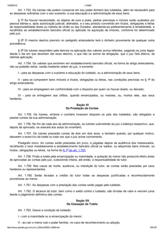 12/08/2015 L10406
http://www.planalto.gov.br/ccivil_03/leis/2002/L10406.htm 155/187
Art. 1.753. Os tutores não podem conservar em seu poder dinheiro dos tutelados, além do necessário para
as despesas ordinárias com o seu sustento, a sua educação e a administração de seus bens.
§ 1o Se houver necessidade, os objetos de ouro e prata, pedras preciosas e móveis serão avaliados por
pessoa idônea e, após autorização judicial, alienados, e o seu produto convertido em títulos, obrigações e letras
de responsabilidade direta ou indireta da União ou dos Estados, atendendo­se preferentemente à rentabilidade, e
recolhidos ao estabelecimento bancário oficial ou aplicado na aquisição de imóveis, conforme for determinado
pelo juiz.
§ 2o  O  mesmo  destino  previsto  no  parágrafo  antecedente  terá  o  dinheiro  proveniente  de  qualquer  outra
procedência.
§ 3o Os tutores respondem pela demora na aplicação dos valores acima referidos, pagando os juros legais
desde o dia em que deveriam dar esse destino, o que não os exime da obrigação, que o juiz fará efetiva, da
referida aplicação.
Art. 1.754. Os valores que existirem em estabelecimento bancário oficial, na forma do artigo antecedente,
não se poderão retirar, senão mediante ordem do juiz, e somente:
I ­ para as despesas com o sustento e educação do tutelado, ou a administração de seus bens;
II ­ para se comprarem bens imóveis e títulos, obrigações ou letras, nas condições previstas no § 1o do
artigo antecedente;
III ­ para se empregarem em conformidade com o disposto por quem os houver doado, ou deixado;
IV  ­  para  se  entregarem  aos  órfãos,  quando  emancipados,  ou  maiores,  ou,  mortos  eles,  aos  seus
herdeiros.
 Seção VI
Da Prestação de Contas
Art.  1.755.  Os  tutores,  embora  o  contrário  tivessem  disposto  os  pais  dos  tutelados,  são  obrigados  a
prestar contas da sua administração.
Art. 1.756. No fim de cada ano de administração, os tutores submeterão ao juiz o balanço respectivo, que,
depois de aprovado, se anexará aos autos do inventário.
Art.  1.757.  Os  tutores  prestarão  contas  de  dois  em  dois  anos,  e  também  quando,  por  qualquer  motivo,
deixarem o exercício da tutela ou toda vez que o juiz achar conveniente.
Parágrafo único. As contas serão prestadas em juízo, e julgadas depois da audiência dos interessados,
recolhendo o tutor imediatamente a estabelecimento bancário oficial os saldos, ou adquirindo bens imóveis, ou
títulos, obrigações ou letras, na forma do § 1o do art. 1.753.
Art. 1.758. Finda a tutela pela emancipação ou maioridade, a quitação do menor não produzirá efeito antes
de aprovadas as contas pelo juiz, subsistindo inteira, até então, a responsabilidade do tutor.
Art.  1.759.  Nos  casos  de  morte,  ausência,  ou  interdição  do  tutor,  as  contas  serão  prestadas  por  seus
herdeiros ou representantes.
Art.  1.760.  Serão  levadas  a  crédito  do  tutor  todas  as  despesas  justificadas  e  reconhecidamente
proveitosas ao menor.
Art. 1.761. As despesas com a prestação das contas serão pagas pelo tutelado.
Art. 1.762. O alcance do tutor, bem como o saldo contra o tutelado, são dívidas de valor e vencem juros
desde o julgamento definitivo das contas.
 Seção VII
Da Cessação da Tutela
Art. 1.763. Cessa a condição de tutelado:
I ­ com a maioridade ou a emancipação do menor;
II ­ ao cair o menor sob o poder familiar, no caso de reconhecimento ou adoção.
 